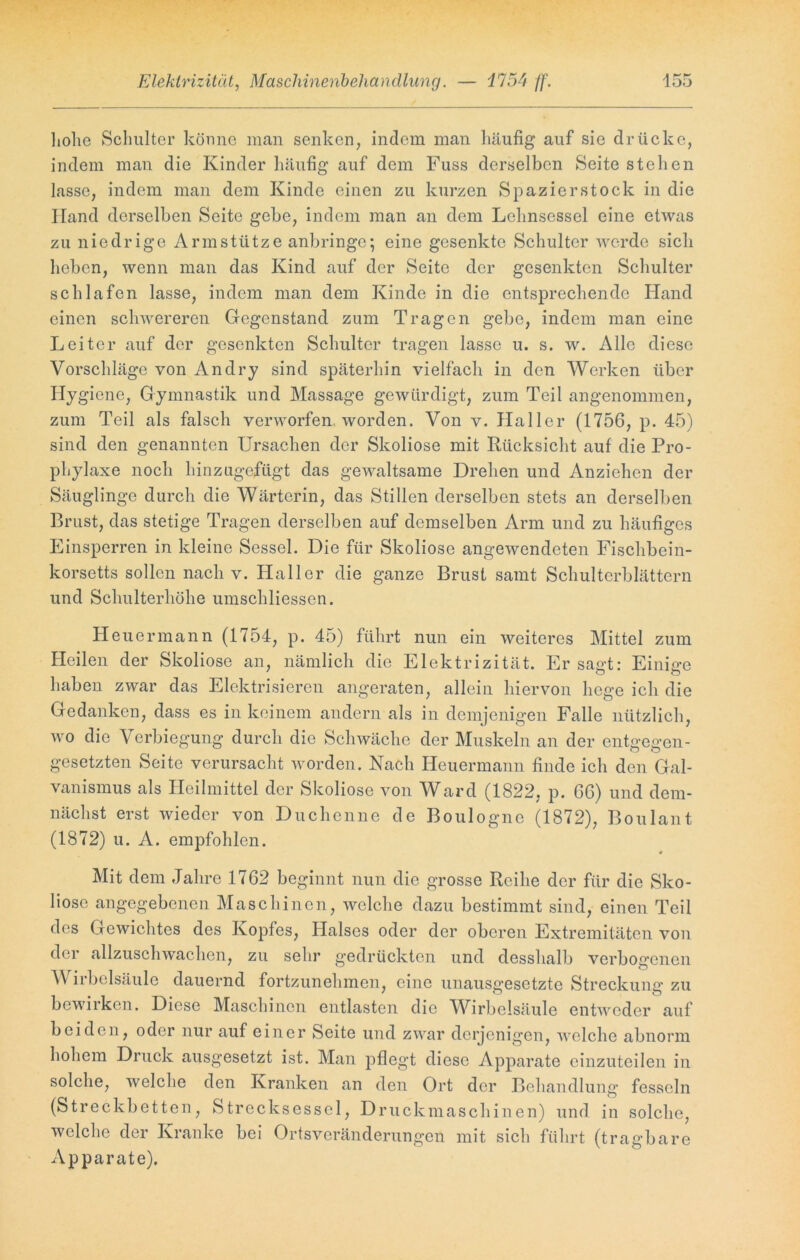 hohe Schulter könne man senken, indem man häufig auf sie drücke, indem man die Kinder häufig auf dem Fuss derselben Seite stellen lasse, indem man dem Kinde einen zu kurzen Spazierstock in die Hand derselben Seite gebe, indem man an dem Lehnsessel eine etwas zu niedrige Arm stütze anbringe; eine gesenkte Schulter werde sich heben, wenn man das Kind auf der Seite der gesenkten Schulter schlafen lasse, indem man dem Kinde in die entsprechende Hand einen schwereren Gegenstand zum Tragen gebe, indem man eine Leiter auf der gesenkten Schulter tragen lasse u. s. w. Alle diese Vorschläge von An dry sind späterhin vielfach in den Werken über Hygiene, Gymnastik und Massage gewürdigt, zum Teil angenommen, zum Teil als falsch verworfen worden. Von v. Haller (1756, p. 45) sind den genannten Ursachen der Skoliose mit Rücksicht auf die Pro- phylaxe noch hinzugefügt das gewaltsame Drehen und Anziehen der Säuglinge durch die Wärterin, das Stillen derselben stets an derselben Brust, das stetige Tragen derselben auf demselben Arm und zu häufiges Einsperren in kleine Sessel. Die für Skoliose angewendeten Fischbein- korsetts sollen nach v. Haller die ganze Brust samt Schulterblättern und Schulterhöhe umschliessen. Heuermann (1754, p. 45) führt nun ein weiteres Mittel zum Heilen der Skoliose an, nämlich die Elektrizität. Er sa<rt: Einige haben zwar das Elektrisieren angeraten, allein hiervon hege ich die Gedanken, dass es in keinem andern als in demjenigen Falle nützlich, wo die Verbiegung durch die Schwäche der Muskeln an der entgegen- gesetzten Seite verursacht worden. Nach Heuermann finde ich den Gal- vanismus als Heilmittel der Skoliose von Ward (1822, p. 66) und dem- nächst erst wieder von Duchenne de Boulogne (1872), Boulant (1872) u. A. empfohlen. Mit dem Jahre 1762 beginnt nun die grosse Reihe der für die Sko- liose angegebenen Maschinen, welche dazu bestimmt sind, einen Teil des Gewichtes des Kopfes, Halses oder der oberen Extremitäten von der allzuschwachen, zu sehr gedrückten und desshalb verbogenen A\ irbclsäulc dauernd fortzunehmen, eine unausgesetzte Streckung zu bewirken. Diese Maschinen entlasten die Wirbelsäule entweder auf beiden, oder nur auf einer Seite und zwar derjenigen, welche abnorm hohem Druck ausgesetzt ist. Man pflegt diese Apparate einzuteilen in solche, welche den Kranken an den Ort der Behandlung fesseln (Streckbetten, Strecksessel, Druckmaschinen) und in solche, welche der Kranke bei Ortsveränderungen mit sich führt (tragbare Apparate).