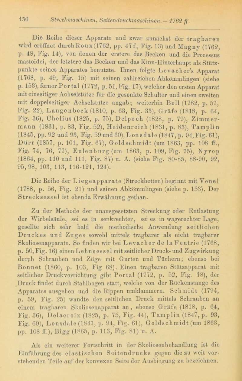 Streckmaschinen y Seitendruckmaschinen. — 1702 ff. Die Reihe dieser Apparate und zwar zunächst der tragbaren wird eröffnet durch Roux (1762, pp. 47 f., Fig. 13) und Magny (1762, p. 48, Fig. 14), von denen der erstere das Becken und die Processus mastoidei, der letztere das Becken und das Kinn-Hinterhaupt als Stütz- punkte seines Apparates benutzte. Ihnen folgte Leva che Fs Apparat (1768, p. 49, Fig. 15) mit seinen zahlreichen Abkömmlingen (siehe p. 153), ferner Portal (1772, p. 51, Fig. 17), welcher den ersten Apparat mit einseitiger Achselstütze für die gesenkte Schulter und einen zweiten mit doppelseitiger Achselstütze angab; weiterhin Bell (1782, p. 57, Fig. 22), Langenbeck (1810, p. 63, Fig. 33), Gräfe (1818, p. 64, Fig. 36), Chelius (1825, p. 75), Delpech (1828, p. 79), Zimmer- mann (1831, p. 83, Fig. 52), Heidenreich (1831, p. 83), Tamplin (1845, pp. 92 und 93, Fig. 59 und 60), L on s dale (1847, p. 94, Fig. 61), Dürr (1857, p. 101, Fig. 67), Goldschmidt (um 1863, pp. 108 ff., Fig. 74, 76, 77), Eulenburg (um 1863, p. 109, Fig. 75), Nyrop (1864, pp. 110 und 111, Fig. 87) u. A. (siehe Fig. 80-85, 88-90, 92, 95, 98, 103, 113, 116-121, 124). Die Reihe der Liegeapparate (Streckbetten) beginnt mit Venel (1788, p. 56, Fig. 21) und seinen Abkömmlingen (siehe p. 153), Der Strecksessel ist ebenda Erwähnung gethan. Zu der Methode der unausgesetzten Streckung oder Entlastung der Wirbelsäule, sei es in senkrechter, sei es in wagerechter Lage, gesellte sich sehr bald die methodische Anwendung seitlichen Druckes und Zuges sowohl mittels tragbarer als nicht tragbarer Skoliosenapparate. So finden wir bei Levacher de la Feutrie (1768, p. 50, Fig. 16) einen Lehnsessel mit seitlicher Druck- und Zugwirkung durph Schrauben und Züge mit Gurten und Tüchern; ebenso bei Bonnet (1860, p. 103, Fig 68). Einen tragbaren Stützapparat mit seitlicher Druckvorrichtung gibt Portal (1772, p. 52, Fig. 18), der Druck findet durch Stahlbogcn statt, welche von der Rückenstange des Apparates ausgehen und die Rippen umklammern. Schmidt (1794, p. 59, Fig. 25) wandte den seitlichen Druck mittels Schrauben an einem tragbaren Skoliosenapparat an, ebenso Gräfe (1818, p. 64, Fig. 36), Delacroix (1825, p. 75, Fig. 44), Tamplin (1847, p. 93, Fig. 60), Lonsdale (1847, p. 94, Fig. 61), Goldschmidt (um 1863, pp. 108 ff.), Bigg (1865, p. 113, Fig. 81) u. A. Als ein weiterer Fortschritt in der Skoliosenbehandlung ist die Einführung des elastischen Seitendrucks gegen die zu weit vor- stehenden Teile auf der konvexen Seite der Ausbiegung zu bezeichnen.