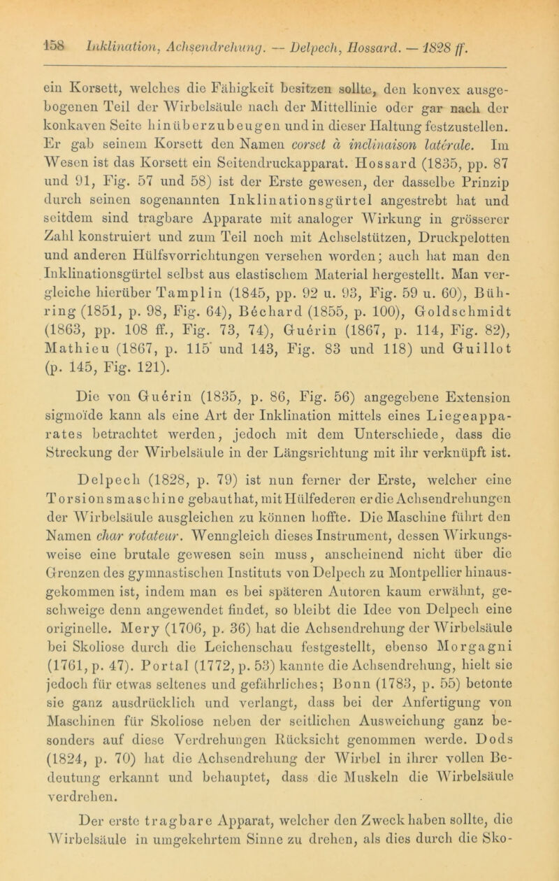 ein Korsett, welches die Fähigkeit besitzen sollte, den konvex ausge- bogenen Teil der Wirbelsäule nach der Mittellinie oder gar nach der konkaven Seite hinüberzubeugen und in dieser Haltung festzustellen. Er gab seinem Korsett den Namen corsct ä inclinaison laterale. Im Wesen ist das Korsett ein Seitendruckapparat. Iiossard (1835, pp. 87 und 91, Fig. 57 und 58) ist der Erste gewesen, der dasselbe Prinzip durch seinen sogenannten Inklinationsgürtel angestrebt hat und seitdem sind tragbare Apparate mit analoger Wirkung in grösserer Zahl konstruiert und zum Teil noch mit Achselstützen, Druckpelotten und anderen Hülfsvorrichtungen versehen worden; auch hat man den Inklinationsgürtel selbst aus elastischem Material hergestellt. Man ver- gleiche hierüber Tamplin (1845, pp. 92 u. 93, Fig. 59 u. 60), Büh- ring (1851, p. 98, Fig. 64), Bechard (1855, p. 100), Goldschmidt (1863, pp. 108 ff., Fig. 73, 74), Guerin (1867, p. 114, Fig. 82), Mathieu (1867, p. 115 und 143, Fig. 83 und 118) und Guillot (p. 145, Fig. 121). Die von Guerin (1835, p. 86, Fig. 56) angegebene Extension sigmo'ide kann als eine Art der Inklination mittels eines Liegeappa- rates betrachtet werden, jedoch mit dem Unterschiede, dass die Streckung der Wirbelsäule in der Längsrichtung mit ihr verknüpft ist. Delpech (1828, p. 79) ist nun ferner der Erste, welcher eine Torsionsmaschine gebauthat, mit Htilfederen er die Achsendrehungen der Wirbelsäule ausgleichen zu können hoffte. Die Maschine führt den Namen char rotateur. Wenngleich dieses Instrument, dessen Wirkungs- weise eine brutale gewesen sein muss, anscheinend nicht über die Grenzen des gymnastischen Instituts von Delpech zu Montpellier hinaus- gekommen ist, indem man es bei späteren Autoren kaum erwähnt, ge- schweige denn angewendet findet, so bleibt die Idee von Delpech eine originelle. Mery (1706, p. 36) hat die Achsendrehung der Wirbelsäule bei Skoliose durch die Leichenschau festgestellt, ebenso Morgagni (1761, p. 47). Portal (1772, p. 53) kannte die Achsendrehung, hielt sie jedoch für etwas seltenes und gefährliches; Bonn (1783, p. 55) betonte sie ganz ausdrücklich und verlangt, dass bei der Anfertigung von Maschinen für Skoliose neben der seitlichen Ausweichung ganz be- sonders auf diese Verdrehungen Rücksicht genommen werde. Dods (1824, p. 70) hat die Achsendrehung der Wirbel in ihrer vollen Be- deutung erkannt und behauptet, dass die Muskeln die Wirbelsäule verdrehen. Der erste tragbare Apparat, welcher den Zweck haben sollte, die Wirbelsäule in umgekehrtem Sinne zu drehen, als dies durch die Sko-