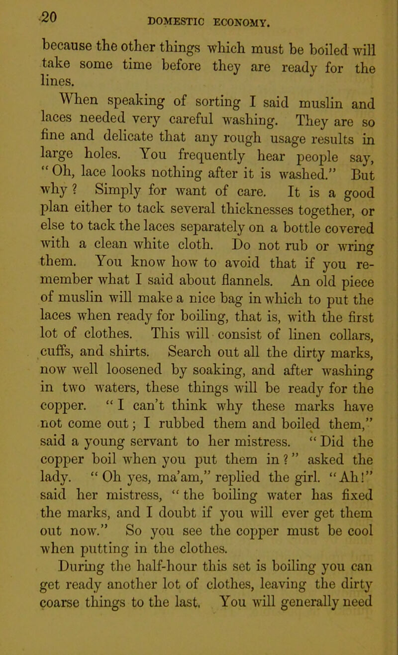 DOMESTIC ECONOMY. because the other things which must be boiled will take some time before they are ready for the lines. When speaking of sorting I said muslin and laces needed very careful washing. They are so fine and delicate that any rough usage results in large holes. You frequently hear people say, “ Oh, lace looks nothing after it is washed.” But why ? Simply for want of care. It is a good plan either to tack several thicknesses together, or else to tack the laces separately on a bottle covered with a clean white cloth. Do not rub or wring them. You know how to avoid that if you re- member what I said about flannels. An old piece of muslin will make a nice bag in which to put the laces when ready for boiling, that is, with the first lot of clothes. This will consist of linen collars, cuffs, and shirts. Search out all the dirty marks, now well loosened by soaking, and after washing in two waters, these things will be ready for the copper. “ I can’t think why these marks have not come out: I rubbed them and boiled them,” said a young servant to her mistress. “ Did the copper boil when you put them in ? ” asked the lady. “ Oh yes, ma’am,” replied the girl. “Ah!” said her mistress, “ the boiling water has fixed the marks, and I doubt if you will ever get them out now.” So you see the copper must be cool when putting in the clothes. During the half-hour this set is boiling you can get ready another lot of clothes, leaving the dirty coarse things to the last, You will generally need