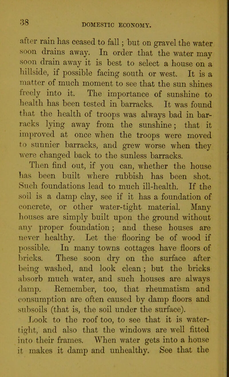 DOMESl'IC ECONOMY. after rain has ceased to fall; but on gravel the water soon drains away. In order that the w'ater may soon drain away it is best to select a house on a hillside, if possible facing south or west. It is a matter of much moment to see that the sun shines freely into it. The importance of sunshine to health has been tested in barracks. It was found that the health of troops was always bad in bar- racks lying away from the sunshine; that it improved at once when the troops were moved to sunnier barracks, and grew worse when they were changed back to the sunless barracks. Then find out, if you can, whether the house has been built where rubbish has been shot. Such foundations lead to much ill-health. If the soil is a damp clay, see if it has a foundation of concrete, or other water-tight material. Many houses are simply built upon the ground without any proper foundation; and these houses are never healthy. Let the flooring be of wood if possible. In many towns cottages have floors of liricks. These soon dry on the surface after being washed, and look clean; but the bricks al)sorb much water, and such houses are always damp. Kemember, too, that rheumatism and consumption are often caused by damp floors and subsoils (that is, the soil under the surface). Look to the roof too, to see that it is water- tight, and also that the windows are well fitted into their frames. When water gets into a house it makes it damp and unhealthy. See that the