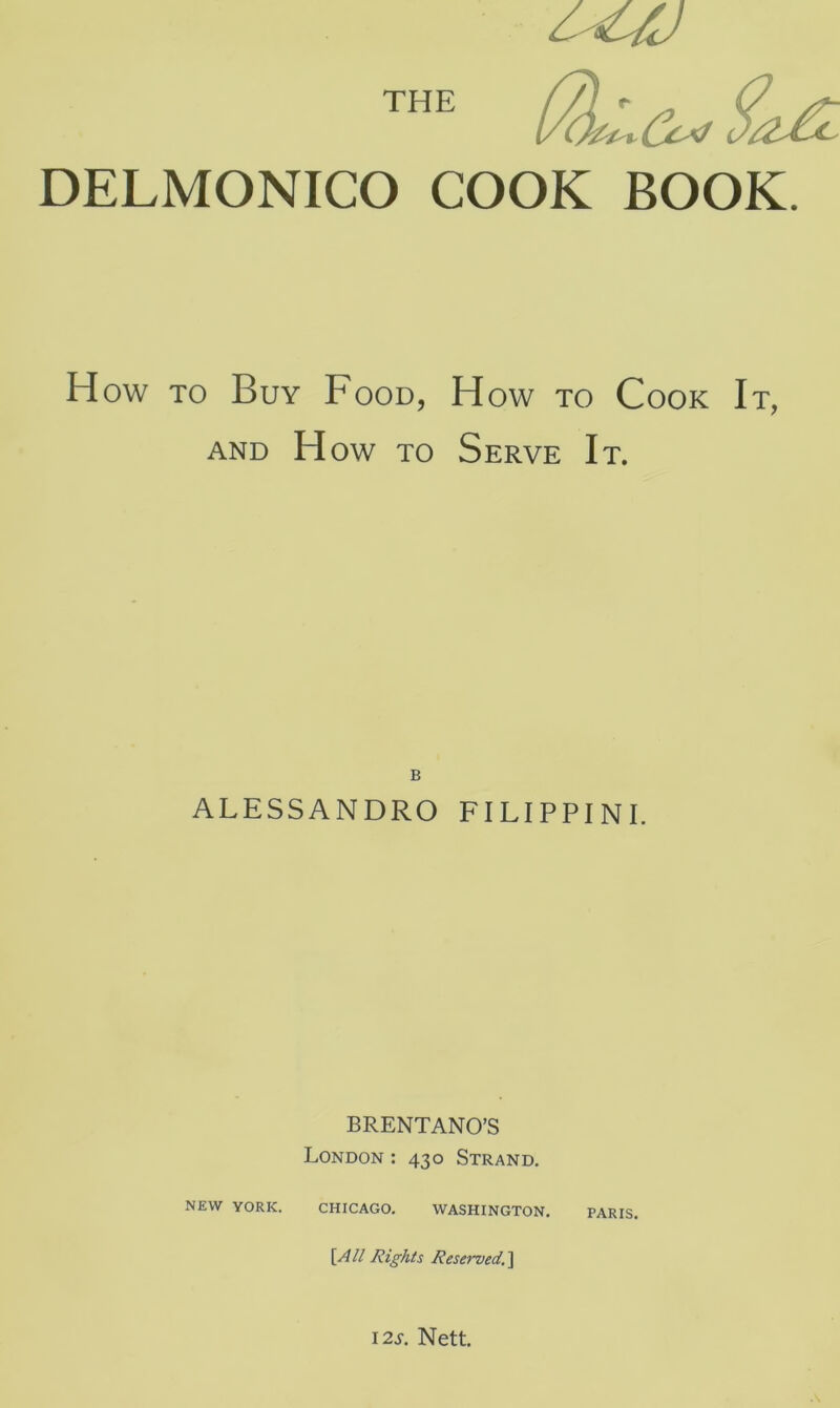 THE DELMONICO COOK BOOK. How to Buy Food, How to Cook It, AND H ow to Serve It. B ALESSANDRO FILIPPINI. BRENTANO’S London : 430 Strand. NEW YORK. CHICAGO. WASHINGTON. [All Rights Reserved, ] 12s. Nett.