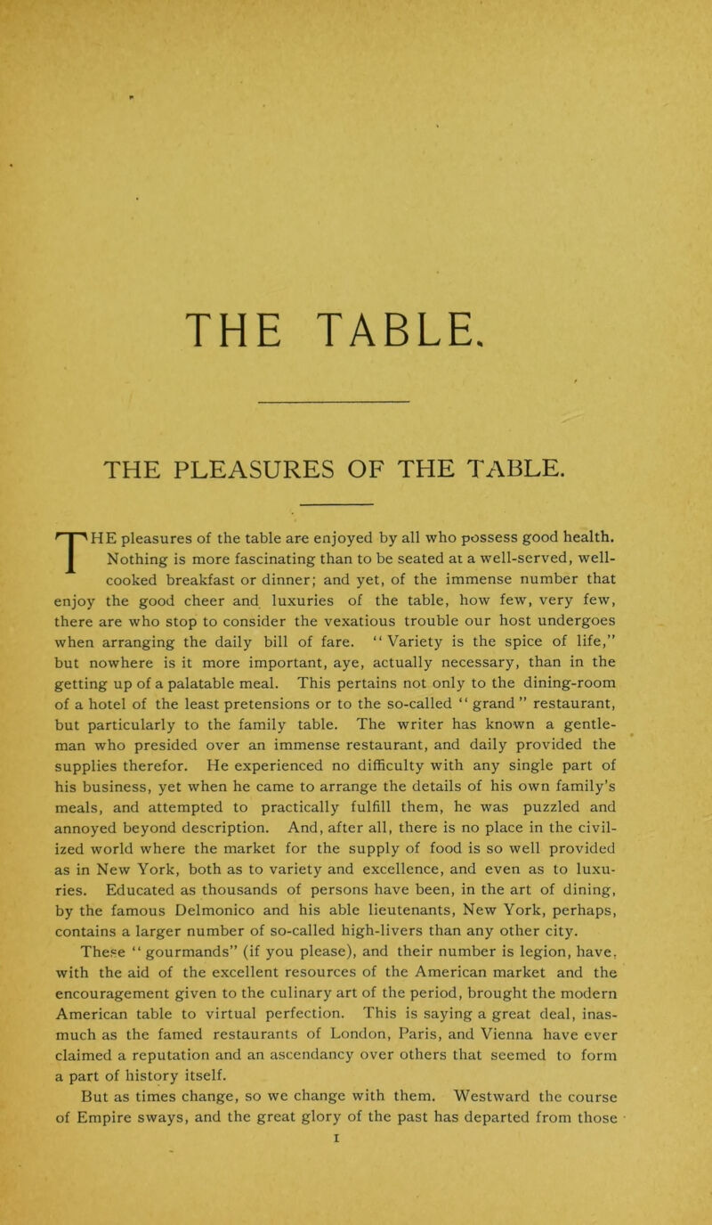 THE TABLE. THE PLEASURES OF THE TABLE. THE pleasures of the table are enjoyed by all who possess good health. Nothing is more fascinating than to be seated at a well-served, well- cooked breakfast or dinner; and yet, of the immense number that enjoy the good cheer and luxuries of the table, how few, very few, there are who stop to consider the vexatious trouble our host undergoes when arranging the daily bill of fare. “ Variety is the spice of life,” but nowhere is it more important, aye, actually necessary, than in the getting up of a palatable meal. This pertains not only to the dining-room of a hotel of the least pretensions or to the so-called “ grand” restaurant, but particularly to the family table. The writer has known a gentle- man who presided over an immense restaurant, and daily provided the supplies therefor. He experienced no difficulty with any single part of his business, yet when he came to arrange the details of his own family’s meals, and attempted to practically fulfill them, he was puzzled and annoyed beyond description. And, after all, there is no place in the civil- ized world where the market for the supply of food is so well provided as in New York, both as to variety and excellence, and even as to luxu- ries. Educated as thousands of persons have been, in the art of dining, by the famous Delmonico and his able lieutenants, New York, perhaps, contains a larger number of so-called high-livers than any other city. These “ gourmands” (if you please), and their number is legion, have, with the aid of the excellent resources of the American market and the encouragement given to the culinary art of the period, brought the modern American table to virtual perfection. This is saying a great deal, inas- much as the famed restaurants of London, Paris, and Vienna have ever claimed a reputation and an ascendancy over others that seemed to form a part of history itself. But as times change, so we change with them. Westward the course of Empire sways, and the great glory of the past has departed from those