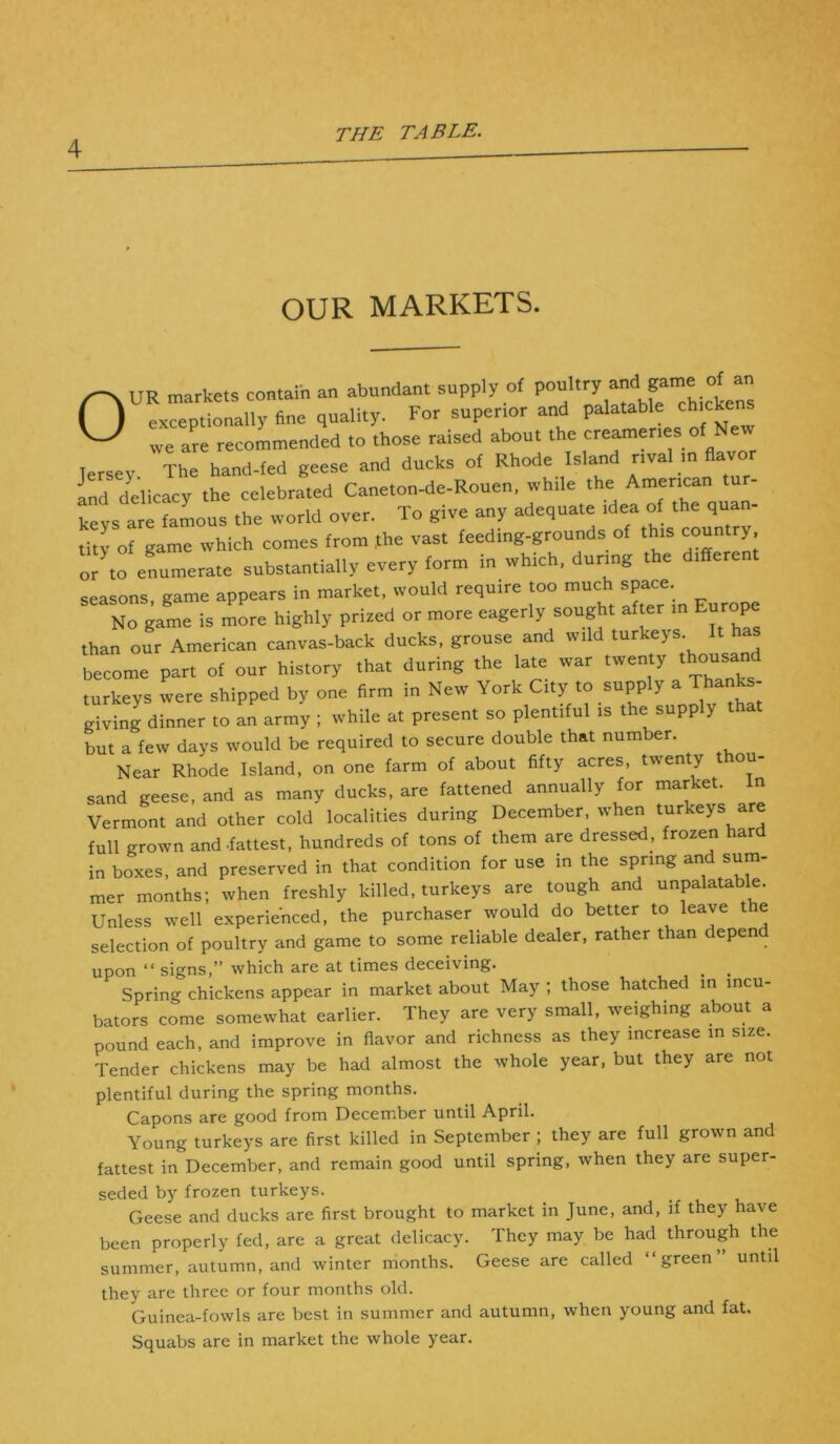 OUR MARKETS. /^UR markets contain an abundant supply of poultry and game of an ( ) exceptionally fine quality. For superior and palatable chicke ^ we are recommended to those raised about the creameries of New Jersey The hand-fed geese and ducks of Rhode Island rival m flavor and delicacy the celebrated Caneton-de-Rouen, while the American keys are famous the world over. To give any adequate idea of the quan- tity of game which comes from Jthe vast feeding-grounds of this country or to enumerate substantially every form in which, during the differe seasons, game appears in market, would require too much space No game is more highly prized or more eagerly sought after in E p than our American canvas-back ducks, grouse and wild turkeys. It h become part of our history that during the late war twenty thousand turkeys were shipped by one firm in New York City to supply a Thanks- giving dinner to an army ; while at present so plentiful is the supply that but a few days would be required to secure double that number. Near Rhode Island, on one farm of about fifty acres, twenty t ou- sand geese, and as many ducks, are fattened annually for market. In Vermont and other cold localities during December, when turkeys are full grown and .fattest, hundreds of tons of them are dressed, frozen hard in boxes, and preserved in that condition for use in the spring and sum- mer months; when freshly killed, turkeys are tough and unpalatable. Unless well experienced, the purchaser would do better to leave the selection of poultry and game to some reliable dealer, rather than depend upon “ signs,” which are at times deceiving. _ _ Spring chickens appear in market about May ; those hatched in incu- bators come somewhat earlier. They are very small, weighing about a pound each, and improve in flavor and richness as they increase in size. Tender chickens may be had almost the whole year, but they are not plentiful during the spring months. Capons are good from December until April. Young turkeys are first killed in September ; they are full grown and fattest in December, and remain good until spring, when they are super- seded by frozen turkeys. Geese and ducks are first brought to market in June, and, if they have been properly fed, are a great delicacy. They may be had through the summer, autumn, and winter months. Geese are called “green until they are three or four months old. Guinea-fowls are best in summer and autumn, when young and fat. Squabs are in market the whole year.