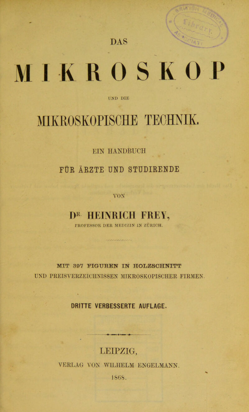 DAS MIKROSKOP UND DIE EIN HANDBUCH FÜR ÄRZTE UND STUDIRENDE VON DR HEINRICH FREY, PROFESSOR DER MEDIZIN IN ZÜRICH. MIT 397 FIGUREN IN HOLZSCHNITT UND PREISVERZEICHNISSEN MIKROSKOPISCHER FIRMEN. DRITTE VERBESSERTE AUFLAGE. LEIPZIG, VERLAG VON WILHELM ENGELMANN. J 8(58.