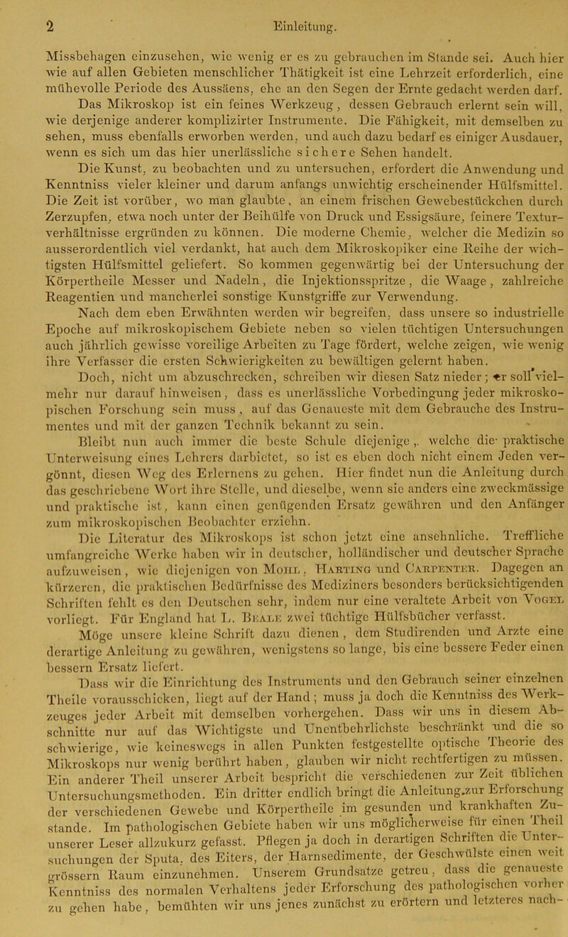 Missbehagen einzusehen, wie wenig er es zu gebrauchen im Stande sei. Auch hier wie auf allen Gebieten menschlicher Thätigkeit ist eine Lehrzeit erforderlich, eine mühevolle Periode des Aussäens, ehe an den Segen der Ernte gedacht werden darf. Das Mikroskop ist ein feines Werkzeug, dessen Gebrauch erlernt sein will, wie derjenige anderer komplizirter Instrumente. Die Fähigkeit, mit demselben zu sehen, muss ebenfalls erworben werden, und auch dazu bedarf es einiger Ausdauer, wenn es sich um das hier unerlässliche sichere Sehen handelt. Die Kunst, zu beobachten und zu untersuchen, erfordert die Anwendung und Kenntniss vieler kleiner und darum anfangs unwichtig erscheinender Hülfsmittel. Die Zeit ist vorüber, wo man glaubte, an einem frischen Gewebestückchen durch Zerzupfen, etwa noch unter der Beihülfe von Druck und Essigsäure, feinere Textur- verhältnisse ergründen zu können. Die moderne Chemie, welcher die Medizin so ausserordentlich viel verdankt, hat auch dem Mikroskopiker eine Reihe der wich- tigsten Hülfsmittel geliefert. So kommen gegenwärtig bei der Untersuchung der Körpertheile Messer und Nadeln, die Injektionsspritze, die Waage , zahlreiche Reagentien und mancherlei sonstige Kunstgriffe zur Verwendung. Nach dem eben Erwähnten werden wir begreifen, dass unsere so industrielle Epoche auf mikroskopischem Gebiete neben so vielen tüchtigen Untersuchungen auch jährlich gewisse voreilige Arbeiten zu Tage fördert, welche zeigen, wie wenig ihre Verfasser die ersten Schwierigkeiten zu bewältigen gelernt haben. Doch, nicht um abzuschrecken, schreiben wir diesen Satz nieder; «r soll viel- mehr nur darauf hinweisen, dass es unerlässliche Vorbedingung jeder mikrosko- pischen Forschung sein muss , auf das Genaueste mit dem Gebrauche des Instru- mentes und mit der ganzen Technik bekannt zu sein. Bleibt nun auch immer die beste Schule diejenige ,. welche die- praktische Unterweisung eines Lehrers darbietet, so ist cs eben doch nicht einem Jeden ver- gönnt, diesen Weg des Erlerncns zu gehen. Hier findet nun die Anleitung durch das geschriebene Wort ihre Stelle, und dieselbe, wenn sic anders eine zweckmässige und praktische ist, kann einen genügenden Ersatz gewähren und den Anfänger zum mikroskopischen Beobachter erziehn. Die Literatur des Mikroskops ist schon jetzt eine ansehnliche. Treffliche umfangreiche Werke haben wir in deutscher, holländischer und deutscher Sprache aufzuweisen, wie diejenigen von Mom,. Harting und Carpenter. Dagegen an kürzeren, die praktischen Bedürfnisse des Mediziners besonders berücksichtigenden Schriften fehlt es den Deutschen sehr, indem nur eine veraltete Arbeit von Vogee vorliegt. Für England hat L. Beate zwei tüchtige Hülfsbücher verfasst. Möge unsere kleine Schrift dazu dienen , dem Studirendcn und Arzte eine derartige Anleitung zu gewähren, wenigstens so lange, bis eine bessere Feder einen bessern Ersatz liefert. Dass wir die Einrichtung des Instruments und den Gebrauch seiner einzelnen Theile vorausschicken, liegt auf der Hand ; muss ja doch die Kenntniss des Werk- zeuges jeder Arbeit mit demselben vorhergehen. Dass wir uns in diesem Ab- schnitte nur auf das Wichtigste und Unentbehrlichste beschränkt und die so schwierige, wie keineswegs in allen Punkten festgcstellte optische Ibcoiie des Mikroskops nur wenig berührt haben, glauben wir nicht rechtfertigen zu müssen. Ein anderer Theil unserer Arbeit bespricht die verschiedenen zur Zeit üblichen Untersuchungsmethoden. Ein dritter endlich bringt die Anleitungen- Erforschung der verschiedenen Gewebe und Körpertheile im gesunden und krankhaften Zu- stande. Im pathologischen Gebiete haben wir uns möglicherweise für einen iheil unserer Leser allzukurz gefasst. Pflegen ja doch in derartigen Schriften die Unter- suchungen der Sputa, des Eiters, der Harnsedimente, der Geschwülste einen weit grossem Raum einzunehmen. Unserem Grundsätze getreu, dass die genaueste Kenntniss des normalen Verhaltens jeder Erforschung des pathologischen vorher zu gehen habe, bemühten wir uns jenes zunächst zu erörtern und letzteres nach