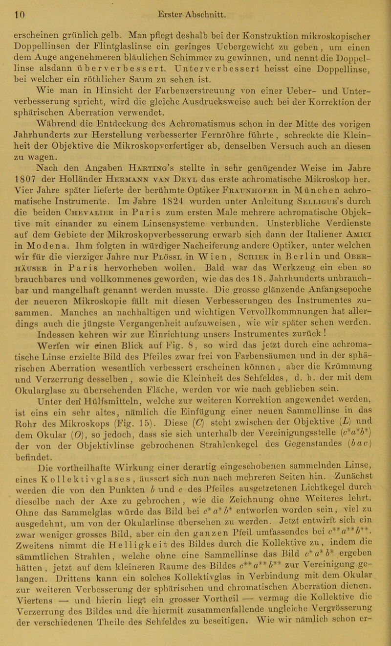 erscheinen grünlich gelb. Man pflegt deshalb bei der Konstruktion mikroskopischer Doppellinsen der Flintglaslinse ein geringes Uebergewiclit zu geben , um einen dem Auge angenehmeren bläulichen Schimmer zu gewinnen, und nennt die Doppel- linse alsdann über verbessert. Unter verbessert heisst eine Doppellinse, bei welcher ein röthlicher Saum zu sehen ist. Wie man in Hinsicht der Farbenzerstreuung von einer Ueber- und Unter- verbesserung spricht, wird die gleiche Ausdrucksweise auch bei der Korrektion der sphärischen Aberration verwendet. Während die Entdeckung des Achromatismus schon in der Mitte des vorigen Jahrhunderts zur Herstellung verbesserter Fernröhre führte, schreckte die Klein- heit der Objektive die Mikroskopverfertiger ab, denselben Versuch auch an diesen zu wagen. Nach den Angaben Harting’s stellte in sehr genügender Weise im Jahre 1807 der Holländer Hermann van Deyl das erste achromatische Mikroskop her. Vier Jahre später lieferte der berühmte Optiker Fraunhofer in München achro- matische Instrumente. Im Jahre 1824 wurden unter Anleitung Selligue’s durch die beiden Chevalier in Paris zum ersten Male mehrere achromatische Objek- tive mit einander zu einem Linsensysteme verbunden. Unsterbliche Verdienste auf dem Gebiete der Mikroskopverbesserung erwarb sich dann der Italiener Amici in Modena. Ihm folgten in würdiger Nacheiferung andere Optiker, unter ivelchen wir für die vierziger Jahre nur Plössl in Wien , Schier in Berlin und Ober- häuser in Paris hervorheben wollen. Bald war das Werkzeug ein eben so brauchbares und vollkommenes geworden, wie das des 18. Jahrhunderts unbrauch- bar und mangelhaft genannt werden musste. Die grosse glänzende Anfangsepoche der neueren Mikroskopie fällt mit diesen Verbesserungen des Instrumentes zu- sammen. Manches an nachhaltigen und wichtigen Vervollkommnungen hat aller- dings auch die jüngste Vergangenheit aufzuweisen, wie wir später sehen werden. Indessen kehren wir zur Einrichtung unsers Instrumentes zurück ! Werfen wir einen Blick auf Fig. 8, so wird das jetzt durch eine achroma- tische Linse erzielte Bild des Pfeiles zwar frei von Farbensäumen und in der sphä- rischen Aberration wesentlich verbessert erscheinen können , aber die Krümmung und Verzerrung desselben , sowie die Kleinheit des Sehfeldes , d. h. der mit dem Okularglase zu übersehenden Fläche, werden vor wie nach geblieben sein. Unter den Hülfsmitteln, welche zur weiteren Korrektion angewendet werden, ist eins ein sehr altes, nämlich die Einfügung einer neuen Sammellinse in das Rohr des Mikroskops (Fig. 15). Diese [Q steht zwischen der Objektive [L] und dem Okular (O), so jedoch, dass sie sich unterhalb der Vereinigungsstelle [c*a*b*] der von der Objektivlinse gebrochenen Strahlenkegel des Gegenstandes (bac) befindet. Die vortheil hafte Wirkung einer derartig eingeschobenen sammelnden Linse, eines Kollektiv gl ases, äussert sich nun nach mehreren Seiten hin. Zunächst werden die von den Punkten b und c des Pfeiles ausgetretenen Lichtkegel duicli dieselbe nach der Axe zu gebrochen, wie die Zeichnung ohne Weiteres lehrt. Ohne das Sammelglas würde das Bild bei c a* b' entworfen worden sein, \iel zu ausgedehnt, um von der Okularlinse übersehen zu werden. Jetzt entwirft sich ein zwar weniger grosses Bild, aber ein den ganzen Pfeil umfassendes bei c a b Zweitens nimmt die Helligkeit des Bildes durch die Kollektive zu, indem die sämmtlichen Strahlen, welche ohne eine Sammellinse das Bild c* a* ergeben hätten, jetzt auf dem kleineren Raume des Bildes r'' a' b’ zur Vereinigung ge- langen. Drittens kann ein solches Kollektivglas in Verbindung mit dem Okular zur weiteren Verbesserung der sphärischen und chromatischen Aberration dienen. Viertens — und hierin liegt ein grosser Vortheil — vermag die Kollektive die Verzerrung des Bildes und die hiermit zusammenfallende ungleiche Vergrösserung der verschiedenen Theile des Sehfeldes zu beseitigen. Wie wir nämlich schon ti-