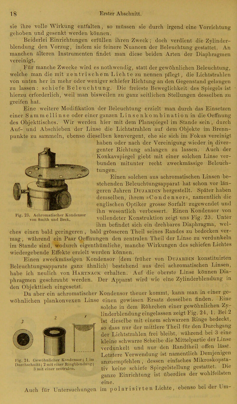 sie ihre volle Wirkung entfalten, so müssen sie durch irgend eine Vorrichtung gehoben und gesenkt werden können. Beiderlei Einrichtungen erfüllen ihren Zweck ; doch verdient die Zylinder- blendung den Vorzug, indem sie feinere Nuancen der Beleuchtung gestattet. An manchen älteren Instrumenten findet man diese beiden Arten der Diaphragmen vereinigt. Für manche Zwecke wird es nothwendig, statt der gewöhnlichen Beleuchtung, welche man die mit zentrischem Lichte zu nennen pflegt, die Lichtstrahlen von unten her in mehr oder weniger schiefer Richtung an den Gegenstand gelangen zu lassen: schiefe Beleuchtung. Die freieste Beweglichkeit des Spiegels ist hierzu erforderlich, weil man bisweilen zu ganz seitlichen Stellungen desselben zu greifen hat. Eine weitere Modifikation der Beleuchtung erzielt man durch das Einsetzen einer Sammellinse oder einer ganzen Linsenkombination in die Oeffnung des Objekttisches. Wir werden hier mit dem Planspiegel im Stande sein , durch Auf- und Abschieben der Linse die Lichtstrahlen auf dem Objekte im Brenn- punkte zu sammeln, ebenso dieselben konvergent, ehe sic sich im Fokus vereinigt haben oder nach der Vereinigung wieder in diver- genter Richtung anlangen zu lassen. Auch der Konkavspiegel giebt mit einer solchen Linse ver- bunden mitunter recht zweckmässige Beleuch- tungen. Einen solchen aus achromatischen Linsen be- stehenden Beleuchtungsapparat hat schon vor län- geren Jahren Dujardin hergestellt. Später haben demselben, ihrem »Condenser«, namentlich die englischen Optiker grosse Sorfalt zugewendet und ihn wesentlich verbessert. Einen Kondensor von vollendeter Konstruktion zeigt uns Eig. 23. Unter ihm befindet sich ein drehbares Diaphragma, wel- ches einen bald geringeren , bald grösseren Theil seines Randes zu bedecken ver- mag , während ein Paar Oeffnungen den zentralen Theil der Linse zu verdunkeln im Stande sind, wodurch eigenthümliche, manche Wirkungen des schiefen Lichtes wiedergebende Effekte erzielt werden können. Einen zweckmässigen Kondensor (dem früher von Dujardin konstituirten Beleuchtungsapparate ganz ähnlich) bestehend aus drei achromatischen Linsen, habe ich neulich von Hartnack erhalten. Auf die oberste Linse können Dia- phragmen geschraubt werden. Der Apparat wird wie eine Zylinderblendung in den Objekttisch eingesetzt. Da aber ein achromatischer Kondensor tlieuer kommt, kann man in einer ge- wöhnlichen plankonvexen Linse einen gewissen Ersatz desselben finden. Eine solche in dem Röhrchen einer gewöhnlichen Zy- Fig. 23. Achromatischer Kondensor von Sinith und Bock. Fig. 21. Gewöhnlicher Kondensor; 1 im Durchschnitt; 2 mit einer Ringblendung; 3 mit einer zentralen. Auch für Untersuchungen linderblendung eingelassen zeigt Fig. 24, 1. Bei 2 ist dieselbe mit einem schwarzen Ringe bedeckt, so dass nur der mittlere Theil für den Durchgang der Lichtstrahlen frei bleibt, während bei 3 eine kleine schwarze Scheibe die Mittelpartie der Linse verdunkelt und nur den Randtheil offen hisst. Letztere Verwendung ist namentlich Demjenigen anzuempfehlen , dessen einfaches Mikroskopsta- tiv keine schiefe Spiegelstellung gestattet. Die ganze Einrichtung ist überdies der wohlfeilsten eine. im polar isirten Lichte, ebenso bei der Um-