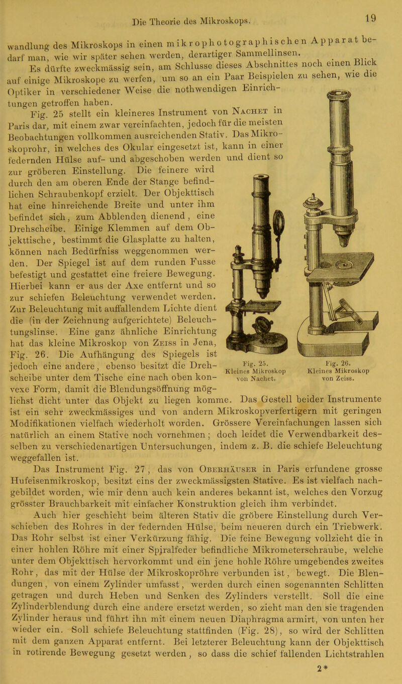 Wandlung des Mikroskops in einen m i k r o p ho tographischenAp parat be darf man, wie wir später sehen werden, derartiger Sammellinsen. Es dürfte zweckmässig sein, am Schlüsse dieses Abschnittes noch einen Blick auf einige Mikroskope zu werfen, um so an ein Paar Beispielen zu sehen, wie die Optiker in verschiedenerWeise die nothwendigen Eimich- tungen getroffen haben. Fig. 25 stellt ein kleineres Instrument von Nachet m Paris dar, mit einem zwar vereinfachten, jedoch für die meisten Beobachtungen vollkommen ausreichenden Stativ. Das Mikro- skoprohr, in welches des Okular eingesetzt ist, kann in einei federnden Hülse auf- und abgeschoben werden und dient so zur gröberen Einstellung. Die feinere wird durch den am oberen Ende der Stange befind- lichen Schraubenkopf erzielt. Der Objekttisch hat eine hinreichende Breite und unter ihm befindet sich, zum Abblenden dienend , eine Drehscheibe. Einige Klemmen auf dem Ob- jekttische, bestimmt die Glasplatte zu halten, können nach Bediirfniss weggenommen wer- den. Der Spiegel ist auf dem runden Fusse befestigt und gestattet eine freiere Bewegung. Plierbei kann er aus der Axe entfernt und so zur schiefen Beleuchtung verwendet werden. Zur Beleuchtung mit auflallendem Lichte dient die (in der Zeichnung aufgerichtete) Beleuch- tungslinse. Eine ganz ähnliche Einrichtung hat das kleine Mikroskop von Zeiss in Jena, Fig. 26. Die Aufhängung des Spiegels ist jedoch eine andere, ebenso besitzt die Dreh- scheibe unter dem Tische eine nach oben kon- vexe Form, damit die Blendungsöffnung mög- lichst dicht unter das Objekt zu liegen komme. Fig. 25. Kleines Mikroskop von Nachet. Fig. 20. Kleines Mikroskop von Zeiss. Das Gestell beider Instrumente ist ein sehr zweckmässiges und von andern Mikroskopverfertigern mit geringen Modifikationen vielfach wiederholt worden. Grössere Vereinfachungen lassen sich natürlich an einem Stative noch vornehmen; doch leidet die Verwendbarkeit des- selben zu verschiedenartigen Untersuchungen, indem z. B. die schiefe Beleuchtung weggefallen ist. Das Instrument Fig. 27 , das von Oberhäuser in Paris erfundene grosse Hufeisenmikroskop, besitzt eins der zweckmässigsten Stative. Es ist vielfach nach- gebildet worden, wie mir denn auch kein anderes bekannt ist, welches den Vorzug grösster Brauchbarkeit mit einfacher Konstruktion gleich ihm verbindet. Auch hier geschieht beim älteren Stativ die gröbere Einstellung durch Ver- schieben des Rohres in der federnden Hülse, beim neueren durch ein Triebwerk. Das Rohr selbst ist einer Verkürzung fähig. Die feine Bewegung vollzieht die in einer hohlen Röhre mit einer Spjralfeder befindliche Mikrometerschraube, welche unter dem Objekttisch hervorkommt und ein jene hohle Röhre umgebendes zweites Rohr, das mit der Hülse der Mikroskopröhre verbunden ist, bewegt. Die Blen- dungen , von einem Zylinder umfasst, werden durch einen sogenannten Schlitten getragen und durch Heben und Senken des Zylinders verstellt. Soll die eine Zylinderblendung durch eine andere ersetzt werden, so zieht man den sie tragenden Zylinder heraus und führt ihn mit einem neuen Diaphragma arrnirt, von unten her wieder ein. Soll schiefe Beleuchtung stattfinden (Fig. 28), so wird der Schlitten mit dem ganzen Apparat entfernt. Bei letzterer Beleuchtung kann der Objekttisch in rotirende Bewegung gesetzt werden, so dass die schief fallenden Lichtstrahlen 2*