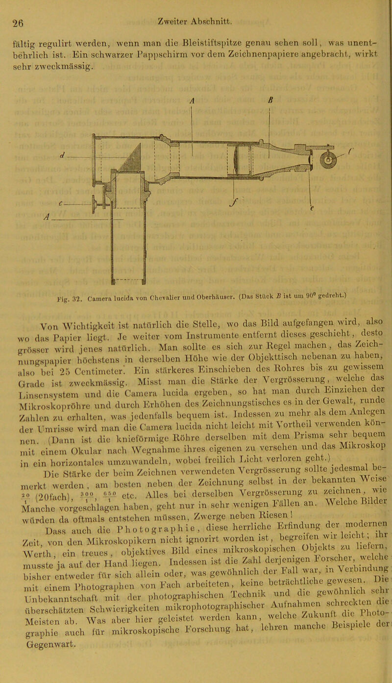 fältig regulirt werden, wenn man die Bleistiftspitze genau sehen soll, was unent- behrlich ist. Ein schwarzer Pappschirm vor dem Zeichnenpapiere angebracht, wirkt sehr zweckmässig. A H A d c r Kig. 32. Camera lucida von Chevalier und Oberhiluscr. (Das Stück 2? ist um 90° gedreht.) Von Wichtigkeit ist natürlich die Stelle, wo das Bild aufgefangen wird, also wo das Papier liegt. Je weiter vom Instrumente entfernt dieses geschieht, desto grösser wird jenes natürlich. Man sollte cs sich zur Regel machen, das Zeich- nungspapier höchstens in derselben Höhe wie der Objekttisch nebenan zu haben, also bei 25 Gentimeter'. Ein stärkeres Einschieben des Rohres bis zu gewissem Grade ist zweckmässig. Misst man die Stärke der VergrÖsserung, _ welche das Linsensystem und die Camera lucida ergeben, so hat man durch Einziehen der Mikroskopröhre und durch Erhöhen des Zeichnungstisches es m der Gewalt, runde Zahlen zu erhalten, was jedenfalls bequem ist. Indessen zu mehr als dem Anlegen der Umrisse wird man die Camera lucida nicht leicht mit Vortheil verwenden kön- nen (Hann ist die knieförmige Röhre derselben mit dem Prisma sehr bequem mit einem Okular nach Wegnahme ihres eigenen zu versehen und das Mikroskop in ein horizontales umzuwandeln, wobei freilich Licht verloren geht.). Die Stärke der beim Zeichnen verwendeten VergrÖsserung sollte jedesmal be merkt werden , am besten neben der Zeichnung selbst in der bekannten V eise ■10 I9JU'„u .3 00 or.o etc_ Alles bei derselben VergrÖsserung zu zeichnen, uic Manche vorgeschlagen haben, geht nur in sehr wenigen Fällen an. Welche Bilder würden da oftmals entstehen müssen, Zwerge neben Riesen! Dass auch die Photographie, diese herrliche Erfindung der m ^ne Zeit, von den Mikroskopikern nicht ignorirt worden ist, begrei en wir leicht Werth ein treues, objektives Bild eines mikroskopischen Objekts zu lictun musste ja auf der hand liege». Indessen ist die Zahl bisher entweder für sich allein oder, was gewöhnlich der Fall W, in Verbindung mit einem Photographen von Fach arbeiteten, keine beträchtliche gewesc . Ijnbekanntschaft mit der photographischen Technik und die gewohnhoh seh^ überschätzten Schwierigkeiten mikrophotograph.seher Aulnahmen schrecl Meisten ab. Was aber hier geleistet werden kann der graphie auch für mikroskopische Forschung hat, leinen ma 1 Gegenwart.