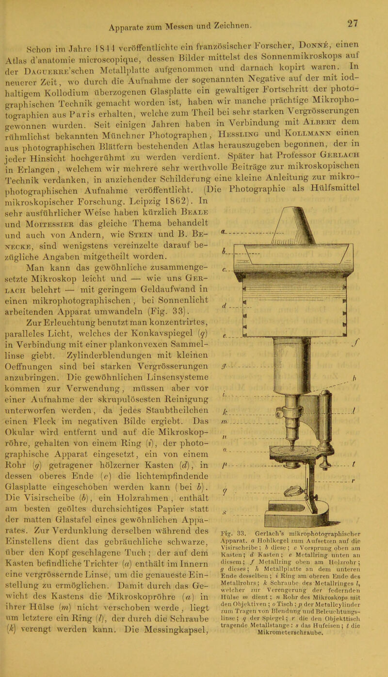 Schon im Jahre 184 1 veröffentlichte ein französischer Forscher, Donne, einen Atlas d'anatomie mieroscopique, dessen Bilder mittelst des Sonnenmikroskops auf der DAGUKRKE’schen Metallplatte aufgenommen und darnach kopirt waren.. In neuerer Zeit, wo durch die Aufnahme der sogenannten Negative auf der mit lod- haltigem Kollodium überzogenen Glasplatte ein gewaltiger Fortschritt der photo- graphischen Technik gemacht worden ist, haben wir manche prächtige Mikropho- tographien aus Paris erhalten, welche zum Theil bei sehr starken Vergrösseiungen gewonnen wurden. Seit einigen Jahren haben in Verbindung mit Albert dem rühmlichst bekannten Münchner Photographen, Hessling und Kollmann einen aus photographischen Blättern bestehenden Atlas herauszugeben begonnen, der m jeder Hinsicht hochgerühmt zu werden verdient. Später hat Professor Gerlach in Erlangen , welchem wir mehrere sehr werthvolle Beiträge zur mikroskopischen Technik verdanken, in anziehender Schilderung eine kleine Anleitung zur mikro- photographischen Aufnahme veröffentlicht. (Die Photographie als Hilfsmittel mikroskopischer Forschung. Leipzig 1862). In sehr ausführlicher Weise haben kürzlich Beale und Moitessier das gleiche Thema behandelt und auch von Andern, wie Stein und B. Be- necke, sind wenigstens vereinzelte darauf be- zügliche Angaben mitgetheilt worden. Man kann das gewöhnliche zusammenge- setzte Mikroskop leicht und — wie uns Ger- lach belehrt — mit geringem Geldaufwand in einen mikrophotographischen , bei Sonnenlicht arbeitenden Apparat umwandeln (Fig. 33). Zur Erleuchtung benutzt man konzentrirtes, paralleles Licht, welches der Konkavspiegel (q) in Verbindung mit einer plankonvexen Sammel- linse giebt. Zylinderblendungen mit kleinen Oeffnungen sind bei starken Vergrösserungen anzubringen. Die gewöhnlichen Linsensysteme kommen zur Verwendung, müssen aber vor einer Aufnahme der skrupulösesten Reinigung unterworfen werden, da jedes Staubtheilchen einen Fleck im negativen Bilde ergiebt. Das Okular wird entfernt und auf die Mikroskop- röhre, gehalten von einem Ring (*), der photo- graphische Apparat eingesetzt, ein von einem Rohr (ff) getragener hölzerner Kasten !d), in dessen oberes Ende (c) die lichtempfindende Glasplatte eingeschoben werden kann (bei b). Die Visirseheibe (b), ein Holzrahmen , enthält am besten geöltes durchsichtiges Papier statt der matten Glastafel eines gewöhnlichen Appa- rates. Zur Verdunklung derselben während des Einstellens dient das gebräuchliche schwarze, über den Kopf geschlagene Tuch ; der auf dem Kasten befindliche Trichter («) enthält im Innern eine vergrössernde Linse, um die genaueste Ein- stellung zu ermöglichen. Damit durch das Ge- wicht des Kastens die Mikroskopröhre («) in ihrer Hülse (m) nicht verschoben werde, liegt um letztere ein Ring (l), der durch die Schraube [k) verengt werden kann. Die Messingkapsel, Fig. 33. Gerlach’s mikrophotographischer Apparat, a Hohlkegcl zum Aufsetzen auf die Visirseheibe; b diese; e Vorsprung oben am Kasten; d Kasten; e Metallring unten an diesem; / Metallring oben am Holzrohr; ff dieses; h Metallplattc an dem unteren Ende desselben ; i Ring am oberen Ende des Metallrohrs; k Sohraubc des Metallringcs l, welcher zur Verengerung der federnden Hülse in dient; n Rohr des Mikroskops mit den Objektiven ; o Tisch ; p der Metallcylinder zum Tragen von Blendung und Beleuchtungs- linse ; q der Spiegel; r die den Objekttiscli tragende Metallstange : s das Hufeisen ; t die Mikrometerschraube.