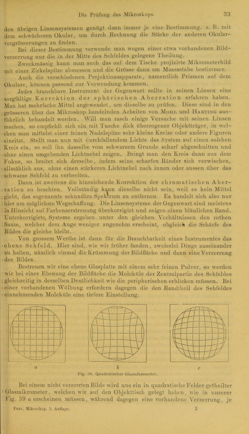 den übrigen Linsensystemen genügt dann immer je eine Bestimmung, z. B. mit dem schwächeren Okular, um durch Rechnung die Stärke der anderen Okular- vergrösserungen zu finden. Bei dieser Bestimmung verwende man wegen einer etwa vorhandenen Bild- verzerrung nur die in der Mitte des Sehfeldes gelegene Theilung. Zweckmässig kann man auch das auf dem Tische projizirte Mikrometerbild mit einer Zirkelspitze abmessen und die Grösse dann am Maassstabe bestimmen. Auch die verschiedenen Projektionsapparate, namentlich Prismen auf dem Okulare, können passend zur Verwendung kommen. Jedes brauchbare Instrument der Gegenwart sollte in seinen Linsen eine sorgfältige Korrektion der sphärischen Aberration erfahren haben. Man hat mehrfache Mittel angewendet, um dieselbe zu prüfen. Diese sind in den grösseren über das Mikroskop handelnden Arbeiten von Mohr und Harting aus- führlich behandelt worden. Will man rasch einige Versuche mit seinen Linsen machen, so empfiehlt sich ein mit Tusche dick überzogener Objektträger, in wel- , chen man mittelst einer feinen Nadelspitze sehr kleine Kreise oder andere Figuren einritzt. Stellt man nun mit durchfallendem Lichte das System auf einen solchen Kreis ein, so soll ihn dasselbe vom schwarzem Grunde scharf abgeschnitten und ■ ohne einen umgebenden Lichtnebel zeigen. Bringt man den Kreis dann aus dem Fokus, so breitet sich derselbe, indem seine scharfen Ränder sich verwischen, allmählich aus, ohne einen stärkeren Lichtnebel nach innen oder aussen über das schwarze Sehfeld zu verbreiten. Dann ist zweitens die hinreichende Korrektion der chromatischen Aber- lration zu beachten. Vollständig kann dieselbe nicht sein, weil es kein Mittel . giebt, das sogenannte sekundäre Spektrum zu entfernen. Es handelt sich also nur hier um möglichste Wegschaffung. Die Linsensysteme der Gegenwart sind meistens i in Hinsicht auf Farbenzerstreuung überkorrigirt und zeigen einen bläulichen Rand. Unterkorrigirte. Systeme ergeben unter den gleichen Verhältnissen den rothen Saum, welcher dem Auge weniger angenehm erscheint, obgleich die Schärfe des Bildes die gleiche bleibt. Von grossem Werthe ist dann für die Brauchbarkeit eines Instrumentes das ebene Sehfeld. Hier sind, wie wir früher fänden, zweierlei Dinge auseinander zu halten, nämlich einmal die Krümmung der Bildfläche und dann eine Verzerrung des Bildes. Bestreuen wir eine ebene Glasplatte mit einem sehr feinen Pulver, so werden wir bei einer Ebenung der Bildfläche die Moleküle der Zentralpartie des Sehfeldes gleichzeitig in derselben Deutlichkeit wie die peripherischen erblicken müssen. Bei einer vorhandenen Wölbung erfordern dagegen die den Randtheil des Sehfeldes einnehmenden Moleküle eine tiefere Einstellung. N / \ / \ 7 V / UP y Fig. Ü9. Quadratischer Glaemikrometer. Bei einem nicht verzerrten Bilde wird uns ein in quadratische Felder getheilter Glasmikrometer, welchen wir auf den Objekttisch gelegt haben, wie in unserer Fig. 39 a erscheinen müssen, während dagegen eine vorhandene Verzerrung, je Ficet, Mikroskop. 3. Auflage. 3