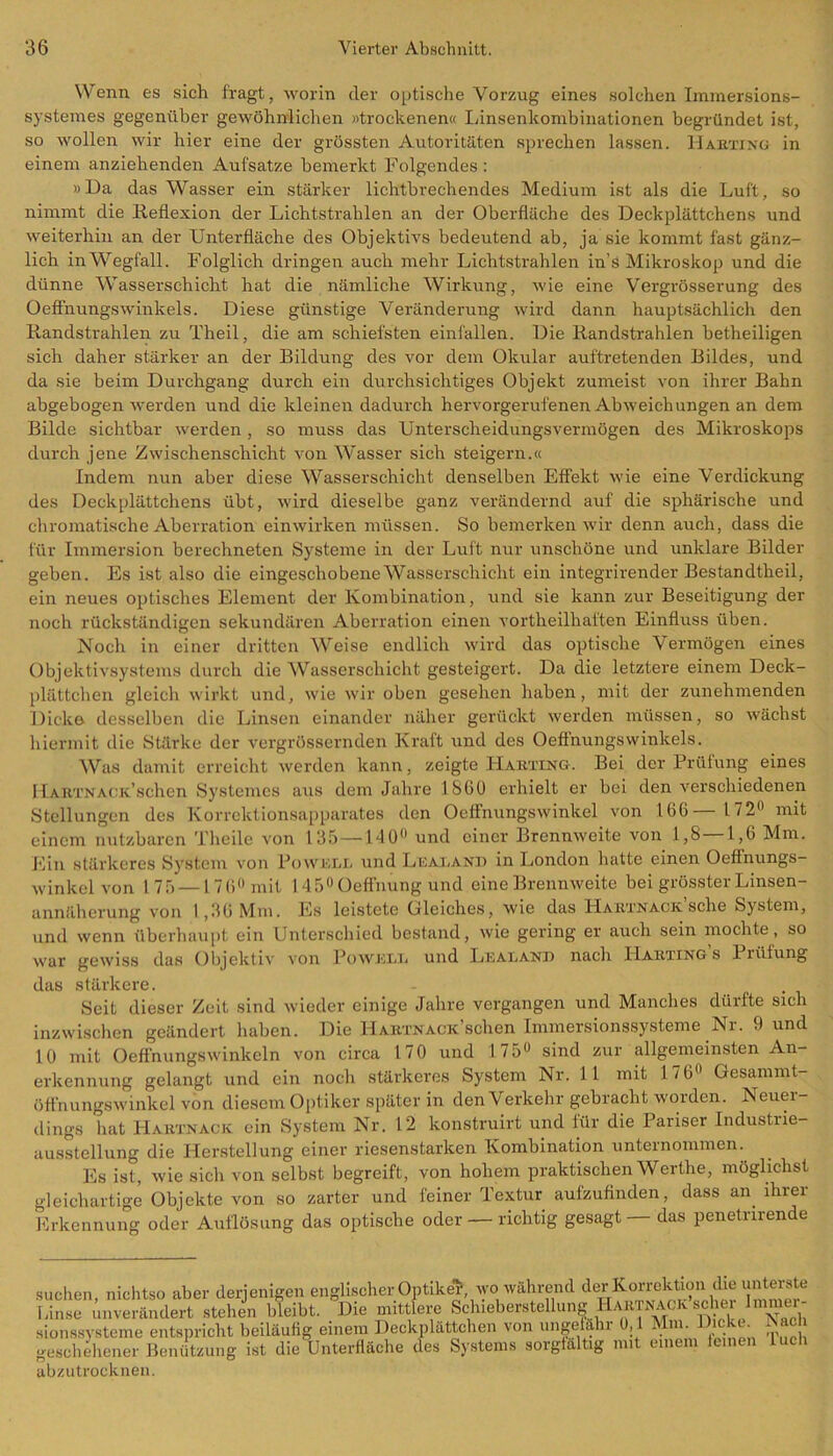 Wenn es sich fragt, worin der optische Vorzug eines solchen Immersions- systenies gegenüber gewöhnlichen »trockenen« Linsenkombinationen begründet ist, so wollen wir hier eine der grössten Autoritäten sprechen lassen. Harting in einem anziehenden Aufsatze bemerkt Folgendes : »Da das Wasser ein stärker lichtbrechendes Medium ist als die Luft, so nimmt die Reflexion der Lichtstrahlen an der Oberfläche des Deckplättchens und weiterhin an der Unterfläche des Objektivs bedeutend ab, ja sie kommt fast gänz- lich inWegfall. Folglich dringen auch mehr Lichtstrahlen in’s Mikroskop und die dünne Wasserschicht hat die nämliche Wirkung, wie eine Vergrösserung des Oefl'nungswinkels. Diese günstige Veränderung wird dann hauptsächlich den Randstrahlen zu Theil, die am schiefsten einfallen. Die Randstrahlen betheiligen sich daher stärker an der Bildung des vor dem Okular auftretenden Bildes, und da sie beim Durchgang durch ein durchsichtiges Objekt zumeist von ihrer Bahn abgebogen werden und die kleinen dadurch hervorgerufenen Abweichungen an dem Bilde sichtbar werden, so muss das Unterscheidungsvermögen des Mikroskops durch jene Zwischenschicht von Wasser sich steigern.« Indem nun aber diese Wasserschicht denselben Effekt wie eine Verdickung des Deckplättchens übt, wird dieselbe ganz verändernd auf die sphärische und chromatische Aberration einwirken müssen. So bemerken wir denn auch, dass die für Immersion berechneten Systeme in der Luft nur unschöne und unklare Bilder geben. Es ist also die eingeschobene Wasserschicht ein integrirender Bestandtheil, ein neues optisches Element der Kombination, und sie kann zur Beseitigung der noch rückständigen sekundären Aberration einen vortheilhaften Einfluss üben. Noch in einer dritten Weise endlich wird das optische Vermögen eines Objektivsystems durch die Wasserschicht gesteigert. Da die letztere einem Deck- plättchen gleich wirkt und, wie wir oben gesehen haben, mit der zunehmenden Dicke desselben die Linsen einander näher gerückt werden müssen, so wächst hiermit die Stärke der vergrössernden Kraft und des Oeffnungswinkeis. Was damit erreicht werden kann, zeigte Harting. Bei der Prüfung eines 11ATiTNAGiv’schen Systemes aus dem Jahre 1860 erhielt er bei den verschiedenen Stellungen des Korrektionsapparates den Oeffnungswinkel von 166— 172° mit einem nutzbaren Theile von 135 — 140 und einer Brennweite von 1,8—1,6 Mm. Ein stärkeres System von lJowurm und Leaeand in London hatte einen Oeflnungs- winkel von 175 —176 mit 1 45 Oeffnung und eine Brennweite bei grösster Linsen- annäherung von I ,36 Mm. Es leistete Gleiches, wie das Hartnack sehe System, und wenn überhaupt ein Unterschied bestand, wie gering er auch sein mochte, so war gewiss das Objektiv von Po well und Lealand nach Hartings I rilfung das stärkere. Seit dieser Zeit sind wieder einige Jahre vergangen und Manches dürfte sich inzwischen geändert haben. Die HARTNACiFschen Immersionssysteme Nr. 9 und 10 mit Oeffnungs winkeln von circa 170 und 175 sind zur allgemeinsten An- erkennung gelangt und ein noch stärkeres System Nr. 11 mit 176 Gesammt- öffnungswinkel von diesem Optiker später in denVerkehr gebracht worden. Neuer- dings hat Hartnack ein System Nr. 12 konstruirt und für die Pariser Industrie- ausstellung die Herstellung einer riesenstarken Kombination unternommen. Es ist, wie sich von selbst begreift, von hohem praktischen Werthe, möglichst gleichartige Objekte von so zarter und feiner Textur aufzufinden, dass an ihrer Erkennung oder Auflösung das optische oder — richtig gesagt das penetrirende suchen, nichtso aber derjenigen englischer Optiker, wo während der Korrektion die unterste Linse unverändert stehen bleibt. Die mittlere Schiebersteliung HartNAOK scher Immer- sionssysteme entspricht beiläufig einem DeckplätSßhen von ungeiä n J in. • m l geschehener Benützung ist die Unterfläche des Systems sorgfältig mit einem feinen Lieh abzutrocknen.