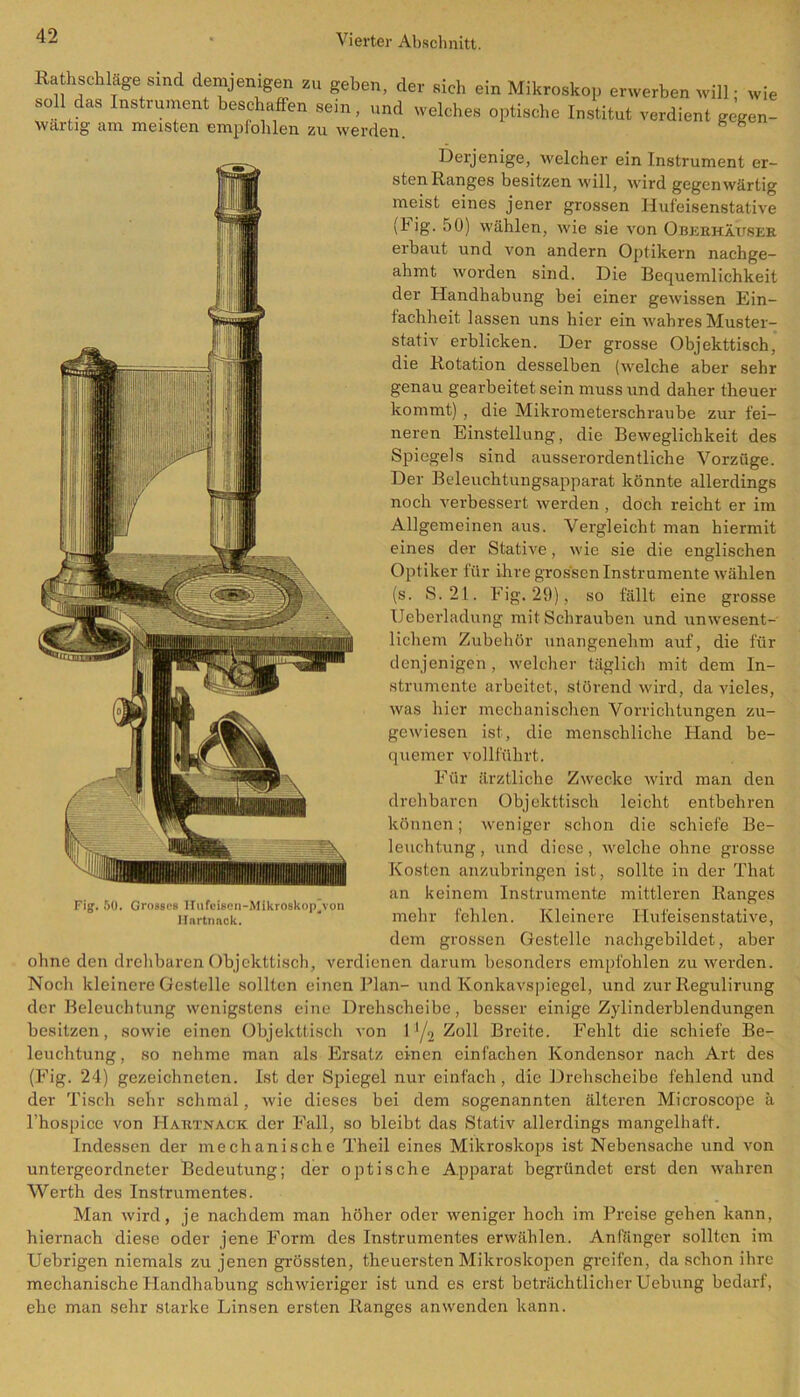 Ratschläge sind demjenigen zu geben, der «ich ein Mikroskop erwerben will- wie soll das Instrument beschaffen sein, „nd welches optische Institut verdient gegen- wartig am meisten empfohlen zu werden. h 8 Derjenige, welcher ein Instrument er- sten Ranges besitzen will, wird gegenwärtig meist eines jener grossen Hufeisenstative (big. 50) wählen, wie sie von Oberhäuser erbaut und von andern Optikern nachge- ahmt worden sind. Die Bequemlichkeit der Handhabung bei einer gewissen Ein- fachheit lassen uns hier ein wahres Muster- stativ erblicken. Der grosse Objekttisch, die Rotation desselben (welche aber sehr genau gearbeitet sein muss und daher theuer kommt) , die Mikrometerschraube zur fei- neren Einstellung, die Beweglichkeit des Spiegels sind ausserordentliche Vorzüge. Der Beleuchtungsapparat könnte allerdings noch verbessert werden , doch reicht er im Allgemeinen aus. Vergleicht man hiermit eines der Stative, wie sie die englischen Optiker für ihre grossen Instrumente wählen (s. S.21. Fig. 29), so fällt eine grosse Ueberladung mit Schrauben und unwesent- lichem Zubehör unangenehm auf, die für denjenigen, welcher täglich mit dem In- strumente arbeitet, störend wird, da vieles, was hier mechanischen Vorrichtungen zu- gewiesen ist, die menschliche Hand be- quemer vollführt. Für ärztliche Zwecke wird man den drehbaren Objekttisch leicht entbehren können; weniger schon die schiefe Be- leuchtung , und diese, welche ohne grosse Kosten anzubringen ist, sollte in der That an keinem Instrumente mittleren Ranges mehr fehlen. Kleinere Hufeisenstative, dem grossen Gestelle nachgebildet, aber ohne den drehbaren Objekttisch, verdienen darum besonders empfohlen zu werden. Noch kleinere Gestelle sollten einen Plan- und Konkavspiegel, und zur Regulirung der Beleuchtung wenigstens eine Drehscheibe, besser einige Zylinderblendungen besitzen, sowie einen Objekttisch von 1 */2 Zoll Breite. Fehlt die schiefe Be- leuchtung , so nehme man als Ersatz einen einfachen Kondensor nach Art des (Fig. 24) gezeichneten. Ist der Spiegel nur einfach, die Drehscheibe fehlend und der Tisch sehr schmal, wie dieses bei dem sogenannten älteren Microscope ä l’hospice von Hartnacic der Fall, so bleibt das Stativ allerdings mangelhaft. Indessen der mechanische Theil eines Mikroskops ist Nebensache und von untergeordneter Bedeutung; der optische Apparat begründet erst den wahren Werth des Instrumentes. Man wird, je nachdem man höher oder weniger hoch im Preise gehen kann, hiernach diese oder jene Form des Instrumentes erwählen. Anfänger sollten im Uebrigen niemals zu jenen grössten, theuersten Mikroskopen greifen, da schon ihre mechanische Handhabung schwieriger ist und es erst beträchtlicher Uebung bedarf, ehe man sehr starke Linsen ersten Ranges anwenden kann.