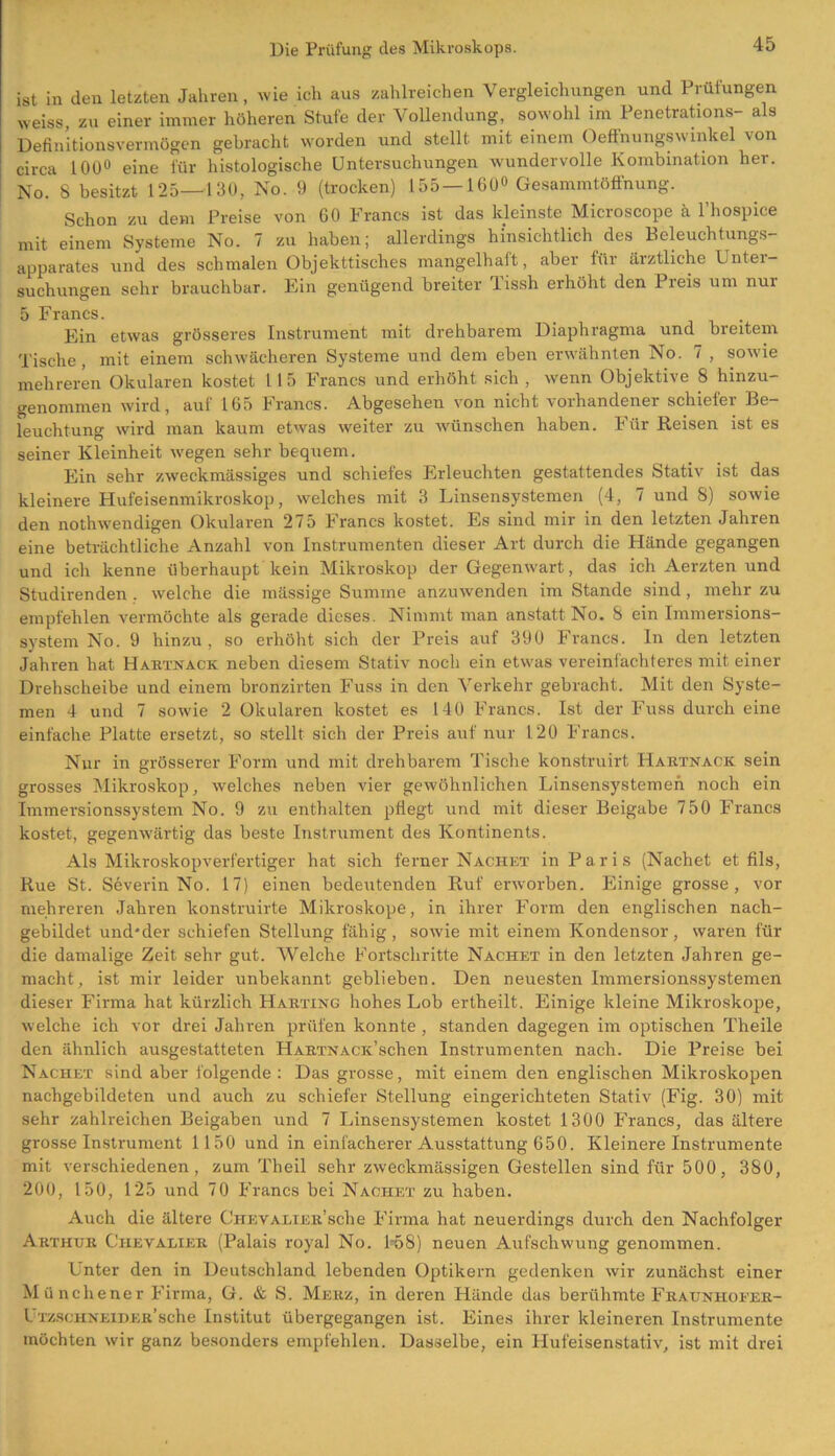 ist in den letzten Jahren, wie ich aus zahlreichen Vergleichungen und Prüfungen weiss zu einer immer höheren Stufe der Vollendung, sowohl im Penetrations- als Definitionsvermögen gebracht worden und stellt mit einem Oeffnungswmkel von circa 100° eine für histologische Untersuchungen wundervolle Kombination her. No. 8 besitzt 125—130, No. 9 (trocken) 155 — 160° Gesammtöffnung. Schon zu dem Preise von 60 Francs ist das kleinste Microscope ä l’hospice mit einem Systeme No. 7 zu haben; allerdings hinsichtlich des Beleuchtungs- apparates und des schmalen Objekttisches mangelhaft, aber für ärztliche Lntei- suchungen sehr brauchbar. Ein genügend breiter lissh erhöht den Preis um nui 5 Francs. _ . Ein etwas grösseres Instrument mit drehbarem Diaphragma und breitem Tische, mit einem schwächeren Systeme und dem eben erwähnten No. 7 , sowie mehreren Okularen kostet l 15 Francs und erhöht sich , wenn Objektive 8 hinzu- genommen wird, auf 165 Francs. Abgesehen von nicht vorhandener schiefer Be- leuchtung wird man kaum etwas weiter zu wünschen haben. Für Reisen ist es seiner Kleinheit wegen sehr bequem. Ein sehr zweckmässiges und schiefes Erleuchten gestattendes Stativ ist das kleinere Hufeisenmikroskop, welches mit 3 Linsensystemen (4, 7 und 8) sowie den nothwendigen Okularen 275 Francs kostet. Es sind mir in den letzten Jahren eine beträchtliche Anzahl von Instrumenten dieser Art durch die Hände gegangen und ich kenne überhaupt kein Mikroskop der Gegenwart, das ich Aerzten und Studirenden . welche die mässige Summe anzuwenden im Stande sind, mehr zu empfehlen vermöchte als gerade dieses. Nimmt man anstatt No. 8 ein Immersions- system No. 9 hinzu , so erhöht sich der Preis auf 390 Francs. In den letzten Jahren hat Hartnack neben diesem Stativ noch ein etwas vereinfachteres mit einer Drehscheibe und einem bronzirten Fuss in den Verkehr gebracht. Mit den Syste- men 4 und 7 sowie 2 Okularen kostet es 140 Francs. Ist der Fuss durch eine einfache Platte ersetzt, so stellt sich der Preis auf nur 120 Francs. Nur in grösserer Form und mit drehbarem Tische konstruirt Hartnack sein grosses Mikroskop, welches neben vier gewöhnlichen Linsensystemen noch ein Immersionssystem No. 9 zu enthalten pflegt und mit dieser Beigabe 750 Francs kostet, gegenwärtig das beste Instrument des Kontinents. Als Mikroskopverfertiger hat sich ferner Nachet in Paris (Nachet et fils, Rue St. Severin No. 17) einen bedeutenden Ruf erworben. Einige grosse, vor mehreren Jahren konstruirte Mikroskope, in ihrer Form den englischen nach- gebildet und'der schiefen Stellung fähig, sowie mit einem Kondensor, waren für die damalige Zeit sehr gut. Welche Fortschritte Nachet in den letzten Jahren ge- macht, ist mir leider unbekannt geblieben. Den neuesten Immersionssystemen dieser Firma hat kürzlich Harting hohes Lob ertheilt. Einige kleine Mikroskope, welche ich vor drei Jahren prüfen konnte , standen dagegen im optischen Theile den ähnlich ausgestatteten HARTNACic’schen Instrumenten nach. Die Preise bei Nachet sind aber folgende : Das grosse, mit einem den englischen Mikroskopen nachgebildeten und auch zu schiefer Stellung eingerichteten Stativ (Fig. 30) mit sehr zahlreichen Beigaben und 7 Linsensystemen kostet 1300 Francs, das ältere grosse Instrument 1150 und in einfacherer Ausstattung 650. Kleinereinstrumente mit verschiedenen, zum Theil sehr zweckmässigen Gestellen sind für 500, 380, 200, 150, 125 und 70 Francs bei Nachet zu haben. Auch die ältere Chevalier1 sehe Firma hat neuerdings durch den Nachfolger Arthur Chevalier (Palais royal No. 158) neuen Aufschwung genommen. Unter den in Deutschland lebenden Optikern gedenken wir zunächst einer Münchener Firma, G. & S. Merz, in deren Hände das berühmte Fraunhoeer- UrzscHNEiDER’sche Institut übergegangen ist. Eines ihrer kleineren Instrumente möchten wir ganz besonders empfehlen. Dasselbe, ein Hufeisenstativ, ist mit drei