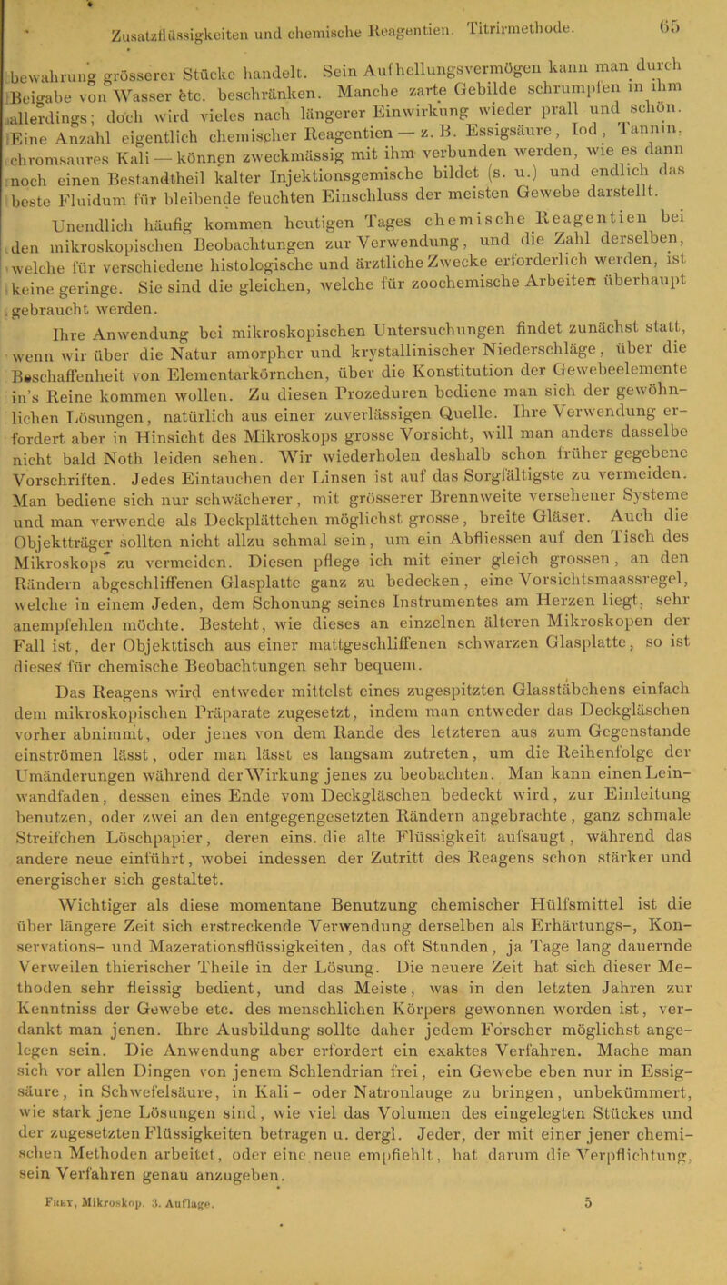 Bewahrung grösserer Stücke handelt. Sein Aufhellungsvermögen kann man durch IBei-abe von Wasser fetc. beschränken. Manche zarte Gebilde schrumpfen in ihm .allerdings; doch wird vieles nach längerer Einwirkung wieder prall und schon. ■Eine Anzahl eigentlich chemischer Reagenticn — z. B. Essigsäure, Iod , lannm. .chromsaures Kali-können zweckmässig mit ihm verbunden werden wie es dann noch einen Bestandtheil kalter Injektionsgemische bildet (s. u.) und endlich das beste Fluidum für bleibende feuchten Einschluss der meisten Gewebe darstellt. Unendlich häufig kommen heutigen Tages chemische lleagentien bei den mikroskopischen Beobachtungen zur Verwendung, und die Zahl derselben, welche für verschiedene histologische und ärztliche Zwecke erforderlich werden, ist. keine geringe. Sie sind die gleichen, welche für zoochemische Arbeiten überhaupt gebraucht werden. Ihre Anwendung bei mikroskopischen Untersuchungen findet zunächst statt, wenn wir über die Natur amorpher und krystallinischer Niederschläge, über die Beschaffenheit von Elementarkörnchen, über die Konstitution der Gewebeelemente in’s Reine kommen wollen. Zu diesen Prozeduren bediene man sich der gewöhn- lichen Lösungen, natürlich aus einer zuverlässigen Quelle. Ihre Verwendung er- fordert aber in Hinsicht des Mikroskops grosse Vorsicht, will man anders dasselbe nicht bald Noth leiden sehen. Wir wiederholen deshalb schon früher gegebene Vorschriften. Jedes Eintauchen der Linsen ist auf das Sorgfältigste zu vermeiden. Man bediene sich nur schwächerer, mit grösserer Brennweite versehener Systeme und man verwende als Deckplättchen möglichst grosse, breite Gläser. Auch die Objektträger sollten nicht allzu schmal sein, um ein Abfliessen auf den lisch des Mikroskops zu vermeiden. Diesen pflege ich mit einer gleich grossen, an den Rändern abgcschliffenen Glasplatte ganz zu bedecken , eine Vorsichtsmaassregel, welche in einem Jeden, dem Schonung seines Instrumentes am Herzen liegt, sehr anempfehlen möchte. Besteht, wie dieses an einzelnen älteren Mikroskopen der Fall ist, der Objekttisch aus einer mattgeschliffenen schwarzen Glasplatte, so ist dieses für chemische Beobachtungen sehr bequem. Das Reagens wird entweder mittelst eines zugespitzten Glasstäbchens einfach dem mikroskopischen Präparate zugesetzt, indem man entweder das Deckgläschen vorher abnimmt, oder jenes von dem Rande des letzteren aus zum Gegenstände einströmen lässt, oder man lässt es langsam zutreten, um die Reihenfolge der Umänderungen während der Wirkung jenes zu beobachten. Man kann einen Lein- wandfaden, dessen eines Ende vom Deckgläschen bedeckt wird, zur Einleitung benutzen, oder zwei an den entgegengesetzten Rändern angebrachte, ganz schmale Streifchen Löschpapier, deren eins, die alte Flüssigkeit aufsaugt, während das andere neue einführt, wobei indessen der Zutritt des Reagens schon stärker und energischer sich gestaltet. Wichtiger als diese momentane Benutzung chemischer Plülfsmittel ist die über längere Zeit sich erstreckende Verwendung derselben als Erhärtungs-, Kon- servations- und Mazerationsflüssigkeiten, das oft Stunden, ja Tage lang dauernde Verweilen thierischer Theile in der Lösung. Die neuere Zeit hat sich dieser Me- thoden sehr fleissig bedient, und das Meiste, was in den letzten Jahren zur Kenntniss der Gewebe etc. des menschlichen Körpers gewonnen worden ist, ver- dankt man jenen. Ihre Ausbildung sollte daher jedem Forscher möglichst ange- legen sein. Die Anwendung aber erfordert ein exaktes Verfahren. Mache man sich vor allen Dingen von jenem Schlendrian frei, ein Gewebe eben nur in Essig- säure, in Schwefelsäure, in Kali- oder Natronlauge zu bringen, unbekümmert, wie stark jene Lösungen sind, wie viel das Volumen des eingelegten Stückes und der zugesetzten Flüssigkeiten betragen u. dergl. Jeder, der mit einer jener chemi- schen Methoden arbeitet, oder eine neue empfiehlt, hat darum die Verpflichtung, sein Verfahren genau anzugeben.