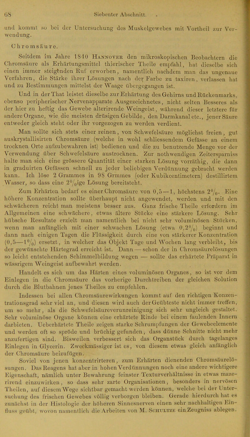 und kommt so bei der Untersuchung des Muskelgewebes mit Vortheil zur Ver- wendung. Chro m säur e. Seitdem im Jahre 1840 Hannover den mikroskopischen Beobachtern die Chromsäure als Erhärtungsmittel thierischer Theile empfahl, hat dieselbe sich einen immer steigbnden Ruf erworben, namentlich nachdem man das ungenaue Verfahren, die Stärke ihrer Lösungen nach der Farbe zu taxiren, verlassen hat und zu Bestimmungen mittelst der Waage übergegangen ist. Und in derThat leistet dieselbe zur Erhärtung des Gehirns und Rückenmarks, ebenso peripherischer Nervenapparate Ausgezeichnetes, nicht selten Besseres als der hier zu heftig das Gewebe alterirende Weingeist, während dieser letztere für andere Organe, wie die meisten drüsigen Gebilde, den Darmkanal etc., jener Säure entweder gleich steht oder ihr vorgezogen zu werden verdient. Man sollte sich stets einer reinen, von Schwefelsäure möglichst freien, gut auskrystallisirten Chromsäure (welche in wohl schliessendem Gefässe an einem trocknen Orte aufzubewahren ist) bedienen und die zu benutzende Menge vor der Verwendung über Schwefelsäure austrocknen. Zur nothwendigen Zeitersparniss halte man sich eine grössere Quantität einer starken Lösung vorräthig, die dann in graduirten Gelassen schnell zu jeder beliebigen Verdünnung gebracht werden kann. Ich löse 2 Grammes in 9S Grmmes (oder Kubikcentimetern) destillirtem Wasser, so dass eine 2°/0ige Lösung bereitsteht. Zum Erhärten bedarf es einer Chromsäure von 0,5 — 1, höchstens 2°/0. Eine höhere Konzentration sollte überhaupt nicht angewendet, werden und mit den schwächeren reicht man meistens besser aus. Ganz frische Theile erfordern im Allgemeinen eine schwächere, etwas ältere Stücke eine stärkere Lösung. Sehr hübsche Resultate erzielt man namentlich bei nicht sehr voluminösen Stücken, wenn man anfänglich mit einer schwachen Lösung (etwa 0.2°/0) beginnt und dann nach einigen Tagen die Flüssigkeit durch eine von stärkerer Konzentration (0,5—1 °/o) ersetzt, in welcher das Objekt Tage und Wochen lang verbleibt, bis der gewünschte Härtegrad erreicht ist. Dann — schon der in Chromsäurelösungen so leicht entstehenden Schimmelbildung wegen — sollte das erhärtete Präparat in wässrigem Weingeist aufbewahrt >verden. Handelt es sich um das Härten eines voluminösen Organes, so ist vor dem Einlegen in die Chromsäure das vorherige Durchtreiben der gleichen Solution durch die Blutbahnen jenes Theiles zu empfehlen. Indessen bei allen Chromsäurewirkungen kommt auf den richtigen Konzen- trationsgrad sehr viel an, und diesen wird auch der Geübteste nicht immer treffen, um so mehr, als die Schwefelsäureverunreinigung sich sehr ungleich gestaltet. Sehr voluminöse Organe können eine erhärtete Rinde bei einem faulenden Innern darbieten. Ucberhärtete Theile zeigen starke Schrumpfungen der Gewebeelemente und werden oft so spröde und brüchig gefunden, dass dünne Schnitte nicht mehr anzufertigen sind. Bisweilen verbessert sich das Organstück durch tagelanges Einlegen in Glycerin. Zweckmässiger ist es, von diesem etwas gleich anfänglich der Chromsäure beizufügen. Soviel von jenen konzentrirteren, zum Erhärten dienenden Chromsäurelö- sungen. Das Reagens hat aber in hohen Verdünnungen noch eine andere wichtigere Eigenschaft, nämlich unter Bewahrung feinster Texturverhältnisse in etwas maze- rirend einzuwirken, so dass sehr zarte Organisationen, besonders in nervösen Theilen, auf diesem Wege sichtbar gemacht werden können, welche bei der Unter- suchung des Irischen Gewebes völlig verborgen bleiben. Gerade hierdurch hat es zunächst in der Histologie der höheren Sinnesnerven einen sehr nachhaltigen Ein- fluss geübt, wovon namentlich die Arbeiten von M. Sckultze ein Zeugniss ablegen.