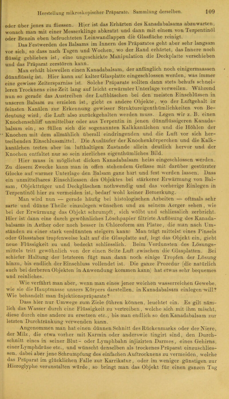 oder über jenes zu fliessen. Hier ist das Erhärten des Kanadabalsams abzuwarten, wonach man mit einer Messerklinge abkratzt und dann mit einem von Terpentinöl oder Benzin eben befeuchteten Leinwandlappen dife Glasfläche reinigt. Das Festwerden des Balsams im Innern des Präparates geht aber sehr langsam vor sich, so dass nach Tagen und Wochen, wo der Band erhärtet, das Innere noch flüssig geblieben ist, eine ungeschickte Manipulation die Deckplatte verschieben und das Präparat zerstören kann. Man erhält bisw'eilen einen Kanadabalsam, der anlänglich noch einigermaassen dünnflüssig ist. Hier kann auf kalter Glasplatte eingeschlossen werden, was immer eine gewisse Zeitersparnis ist. Solche Präparate sollten dann stets behuls schnel- leren Trocknens eine Zeit lang auf leicht erwärmter Unterlage verweilen. Während nun so gerade das Austreiben der Luftbläschen bei den meisten Einschlüssen in unseren Balsam zu erzielen ist, giebt es andere Objekte, wo der Luftgehalt irr feinsten Kanälen zur Erkennung gewisser Struktureigenthümlichkeiten von Be- deutung wird, die Luft also zurückgehalten werden muss. Legen wir z. B. einen Knochenschliff unmittelbar oder aus Terpentin in jenen dünnflüssigeren Kanada- balsam ein, so füllen sich die sogenannten Kalkkanälchen und die Höhlen der •• Knochen mit dem allmählich überall eindringenden und die Luft vor sich her- treibenden Einschlussmittel. Die Ausläufer der Knochenkörperchen und die Kalk- kanälchen treten aber im lufthaltigen Zustande allein deutlich hervor und der Knochen entfaltet nur so sein zierliches eigenthiimliches Bild. Hier muss in möglichst dicken Kanadabalsam heiss eingeschlossen werden. Zu diesem Zwecke kann man in offen stehendem Gefässe mit darüber gestürzter Glocke auf warmer Unterlage den Balsam ganz hart und fest werden lassen. Dass ein unmittelbares Einschliessen des Objektes bei stärkerer Erwärmung von Bal- sam, Objektträger und Deckgläschen nothwendig und das vorherige Einlegen in Terpentinöl hier zu vermeiden ist, bedarf wohl keiner Bemerkung. Man wird nun — gerade häufig bei histologischen Arbeiten — oftmals sehr zarte und dünne Theile einzulegen wünschen und zu seinem Aerger sehen, wie bei der Erwärmung das Objekt schrumpft, sich wölbt und schliesslich zerbricht. Hier ist dann eine durch gewöhnliches Löschpapier filtrirte Auflösung des Kanada- balsams in Aether oder noch besser in Chloroform am Platze, die man nach Um- ständen zu einer stark verdünnten steigern kann: Man trägt mittelst eines Pinsels oder Glasstabes tropfenweise kalt auf die Glasplatte auf, legt das Objekt ein, giebt neue Flüssigkeit zu und bedeckt schliesslich. Beim Verdunsten des Lösungs- mittels tritt gewöhnlich von der einen Seite Luft zwischen die Glasplatten. Bei schiefer Haltung der letzteren fügt man dann noch einige Tropfen der Lösung hinzu, bis endlich der Einschluss vollendet ist. Die ganze Prozedur (die natürlich auch bei derberen Objekten in Anwendung kommen kann) hat etwas sehr bequemes und reinliches. Wie verfährt man aber, wenn man eines jener weichen wasserreichen Gewebe, wie sie die Hauptmasse unsers Körpers darstellen, in Kanadabalsam einlegen-will? Wie behandelt man Injektionspräparate? Dass hier nur Umwege zum Ziele führen können, leuchtet ein. Es gilt näm- lich das Wasser durch eine Flüssigkeit zu vertreiben, welche sich mit ihm mischt, diese durch eine andere zu ersetzen etc., bis man endlich so den Kanadabalsam zur letzten Durchtränkung verwenden kann. Angenommen man hat einen dünnen Schnitt des Rückenmarks oder der Niere, der Milz, die etwa vorher mit Karmin oder anderswie tingirt sind, den Durch- schnitt eines in seiner Blut- oder Lymphbahn injizirten Darmes, eines Gehirns, einer Lymphdrüse etc., und wünscht denselben als trockenes Präparat einzuschlies- sen. dabei aber jene Schrumpfung des einfachen Auftrocknens zu vermeiden, welche das Präparat im glücklichen Falle zur Karrikatur, oder im weniger günstigen zur Hieroglyphe verunstalten würde, so bringt man das Objekt für einen ganzen Tag