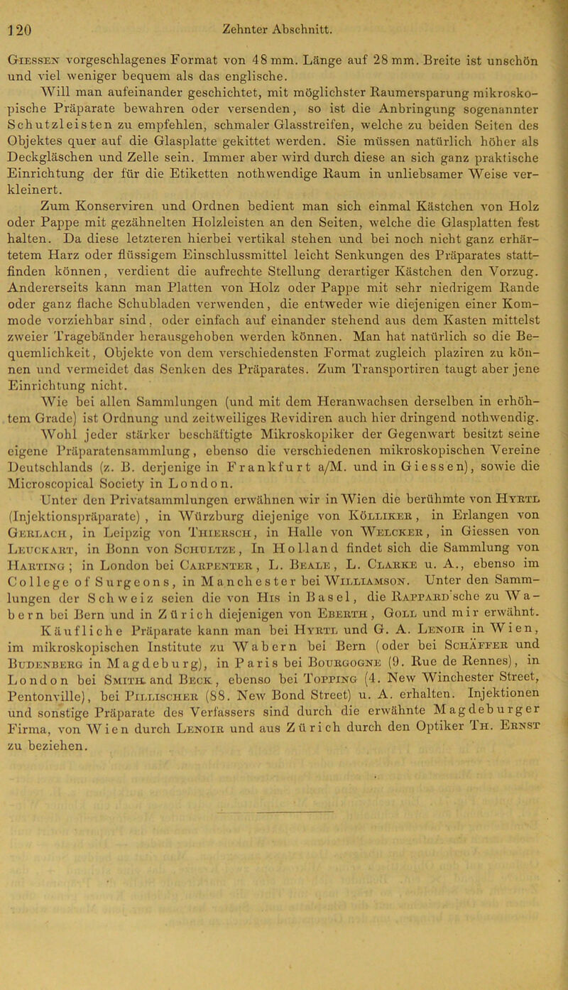 Giessen vorgeschlagenes Format von 48 mm. Länge auf 28 mm. Breite ist unschön und viel weniger bequem als das englische. Will man aufeinander geschichtet, mit möglichster Raumersparung mikrosko- pische Präparate bewahren oder versenden, so ist die Anbringung sogenannter Schutzleisten zu empfehlen, schmaler Glasstreifen, welche zu beiden Seiten des Objektes quer auf die Glasplatte gekittet werden. Sie müssen natürlich höher als Deckgläschen und Zelle sein. Immer aber wird durch diese an sich ganz praktische Einrichtung der für die Etiketten nothwendige Raum in unliebsamer Weise ver- kleinert. Zum Konserviren und Ordnen bedient man sich einmal Kästchen von Holz oder Pappe mit gezähnelten Holzleisten an den Seiten, welche die Glasplatten fest halten. Da diese letzteren hierbei vertikal stehen und bei noch nicht ganz erhär- tetem Harz oder flüssigem Einschlussmittel leicht Senkungen des Präparates statt- finden können, verdient die aufrechte Stellung derartiger Kästchen den Vorzug. Andererseits kann man Platten von Holz oder Pappe mit sehr niedrigem Rande oder ganz flache Schubladen verwenden, die entweder wie diejenigen einer Kom- mode vorziehbar sind, oder einfach auf einander stehend aus dem Kasten mittelst zweier Tragebänder herausgehoben werden können. Man hat natürlich so die Be- quemlichkeit, Objekte von dem verschiedensten Format zugleich plaziren zu kön- nen und vermeidet das Senken des Präparates. Zum Transportiren taugt aber jene Einrichtung nicht. Wie bei allen Sammlungen (und mit dem Heranwachsen derselben in erhöh- tem Grade) ist Ordnung und zeitweiliges Revidiren auch hier dringend nothwendig. Wohl jeder stärker beschäftigte Mikroskopiker der Gegenwart besitzt seine eigene Präparatensammlung, ebenso die verschiedenen mikroskopischen Vereine Deutschlands (z. B. derjenige in Frankfurt a/M. und in Giessen), sowie die Microscopical Society in London. Unter den Privatsammlungen erwähnen wir in Wien die berühmte von Hyrtl (Injektionspräparate) , in Würzburg diejenige von Kölliker , in Erlangen von Gerlach , in Leipzig von Thiersch, in Halle von Welcker , in Giessen von Leuckart, in Bonn von Sohultze , In Holland findet sich die Sammlung von Harting; in London bei Carpenter , L. Beale , L. Clarke u. A., ebenso im College of Surgeons, in Manchester bei Williamson. Unter den Samm- lungen der Schweiz seien die von His in Basel, die Rafpard sehe zu Wa- bern bei Bern und in Zürich diejenigen von Ebertii , Göll und mir erwähnt. Käufliche Präparate kann man bei Hyrtl und G. A. Lenoir in Wien, im mikroskopischen Institute zu Wabern bei Bern (oder bei SciiXfeer und Bubenberg in Magdeburg), in Paris bei Bourgogne (9. Rue de Rennes), in London bei Smith.and Beck, ebenso bei Topping (4. New Winchester Street, Pentonville), bei Pillischer (88. New Bond Street) u. A. erhalten. Injektionen und sonstige Präparate des Verfassers sind durch die erwähnte Magdeburger Firma, von Wien durch Lenoir und aus Zürich durch den Optiker 1h. Ernst zu beziehen.