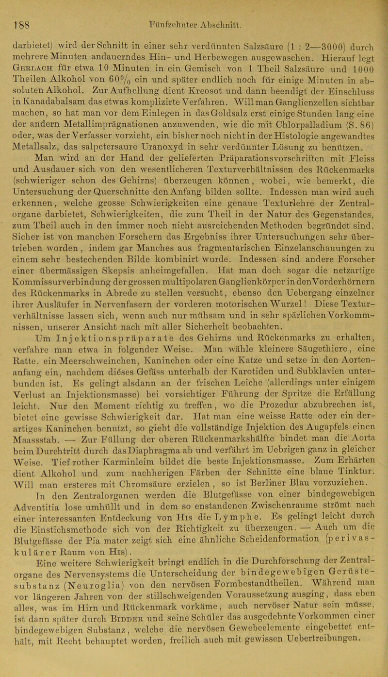 darbietet) wird der Schnitt in einer sehr verdünnten Salzsäure (1 : 2—3000) durch mehrere Minuten andauerndes Hin- und Herbewegen ausgewaschen. Hierauf legt Ger.lach für etwa 10 Minuten in ein Gemisch von 1 Theil Salzsäure und 1000 Theilen Alkohol von 60°/0 ein und später endlich noch für einige Minuten in ab- soluten Alkohol. Zur Aufhellung dient Kreosot und dann beendigt der Einschluss in Kanadabalsam das etwas komplizirte Verfahren. Will man Ganglienzellen sichtbar machen, so hat man vor dem Einlegen in das Goldsalz erst einige Stunden lang eine der andern Metallimprägnationen anzuwenden, wie die mit Chlorpalladium (S.86) oder, was der Verfasser vorzieht, ein bisher noch nicht in der Histologie angewandtes Metallsalz, das salpetersaure Uranoxyd in sehr verdünnter Lösung zu benützen. Man wird an der Hand der gelieferten Präparationsvorschriften mit Fleiss und Ausdauer sich von den wesentlicheren Texturverhältnissen des Rückenmarks (schwieriger schon des Gehirns) überzeugen können, wobei, wie bemerkt, die Untersuchung der Querschnitte den Anfang bilden sollte. Indessen man wird auch erkennen, welche grosse Schwierigkeiten eine genaue Texturlehre der Zentral- organe darbietet, Schwierigkeiten, die zum Theil in der Natur des Gegenstandes, zum Theil auch in den immer noch nicht ausreichenden Methoden begründet sind. Sicher ist von manchen Forschern das Ergebniss ihrer Untersuchungen sehr über- trieben worden, indem gar Manches aus fragmentarischen Einzelanschauungen zu einem sehr bestechenden Bilde kombinirt wurde. Indessen sind andere Forscher einer übermässigen Skepsis anheimgefallen. Hat man doch sogar die netzartige Kommissurverbindung der grossen multipolaren Ganglienkörper in denVorderhörnern des Rückenmarks in Abrede zu stellen versucht, ebenso den Uebergang einzelner ihrer Ausläufer in Nervenfasern der vorderen motorischen Wurzel! Diese Textur- verhältnisse lassen sich, wenn auch nur mühsam und in sehr spärlichen Vorkomm- nissen, unserer Ansicht nach mit aller Sicherheit beobachten. Um Injektionspräparate des Gehirns und Rückenmarks zu erhalten, verfahre man etwa in folgender Weise. Man wähle kleinere Säugethiere, eine Ratte, ein Meerschweinchen, Kaninchen oder eine Katze und setze in den Aorten- anfang ein, nachdem diöses Gefäss unterhalb der Karotiden und Subklavien unter- bunden ist. Es gelingt alsdann an der frischen Leiche (allerdings unter einigem Verlust an Injektionsmasse) bei vorsichtiger Führung der Spritze die Erfüllung leicht. Nur den Moment richtig zu treffen, wo die Prozedur abzubrechen ist, bietet eine gewisse Schwierigkeit dar. Hat man eine weisse Ratte oder ein der- artiges Kaninchen benutzt, so giebt die vollständige Injektion des Augapfels einen Maassstab. — Zur Füllung der oberen Rückenmarkshälfte bindet man die Aorta beim Durchtritt durch das Diaphragma ab und verfährt im Uebrigen ganz in gleicher Weise. Tief rother Karminleim bildet die beste Injektionsmasse. Zum Erhärten dient Alkohol und zum nachherigen Färben der Schnitte eine blaue Tinktur. Will man ersteres mit Chromsäure erzielen, so ist Berliner Blau vorzuziehen. In den Zentralorganen werden die Blutgefässe von einer bindegewebigen Adventitia lose umhüllt und in dem so enstandenen Zwischenräume strömt nach einer interessanten Entdeckung von His die Lymphe. Es gelingt leicht durch die Einstichsmethode sich von der Richtigkeit zu überzeugen. Auch um die Blutgefässe der Pia mater zeigt sich eine ähnliche Scheidenformation (perivas- kulärer Raum von His). Eine weitere Schwierigkeit bringt endlich in die Durchforschung der Zential- organe des Nervensystems die Unterscheidung der bindegewebigen Geiüste- substanz (Neuroglia) von den nervösen Formbestandtheilen. Während man vor längeren Jahren von der stillschweigenden Voraussetzung ausging, dass eben alles, was im Hirn und Rückenmark vorkäme, auch nervöser Natur sein müsse, ist dann später durch Bidder und seine Schüler das ausgedehnte Vorkommen einer bindegewebigen Substanz, welche die nervösen Gewebeelemente eingebettet ent- hält, mit Recht behauptet worden, freilich auch mit gewissen Uebertreibungen.