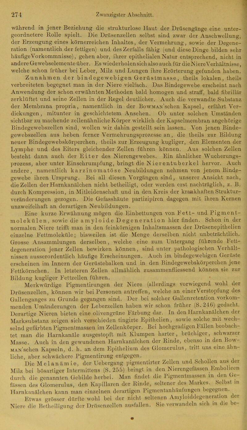 während in jener Beziehung die strukturlose Haut der Drüsengänge eine unter- geordnetere Bolle spielt. Die Drüsenzellen selbst sind zwar der Anschwellung, der Erzeugung eines körnerreichen Inhaltes , der Vermehrung, sowie der Degene- ration (namentlich der fettigen) und des Zerfalls fähig (und diese Dinge bilden sehr häufige Vorkommnisse), gehen aber, ihrer epithelialen Natur entsprechend, nicht in andere Gewebselemente über. Es wiederholen sich also auch für die N iereVerhältnisse, welche schon früher bei Leber, Milz und Lungen ihre Erörterung gefunden haben. Zunahmen der bindegewebigen Gerüstmasse, theils lokalen, theils verbreiteten begegnet man in der Niere vielfach. Das Bindegewebe erscheint nach Anwendung der schon erwähnten Methoden bald homogen und straff, bald fibrillär zerklüftet und seine Zellen in der Regel deutlicher. Auch die verwandte Substanz der Membrana propria, namentlich in der BowMAN’sclien Kapsel, erfährt Ver- dickungen, mitunter in geschichtetem Ansehen. Ob unter solchen Umständen sichtbar zu machende zellenähnliche Körper wirklich der Kapselmembran angehörige Bindegewebszellen sind, 'wollen wir dahin gestellt sein lassen. Von jenen Binde- gewebszellen aus heben ferner Vermehrungsprozesse an, die theils zur Bildung neuer Bindegewebskörperchen, theils zur Erzeugung kugliger, den Elementen der Lymphe und des Eiters gleichender Zellen führen können. Aus solchen Zellen besteht dann auch der Eiter des Nierengewebes. Ein ähnlicher Wucherungs- prozess, aber unter Einschrumpfung, bringt die Nierentuberkel hervor. Auch andere, namentlich karzinomatöse Neubildungen nehmen von jenem Binde- gewebe ihren Ursprung. Bei all diesen Vorgängen sind, unserer Ansicht nach, die Zellen der Harnkanälchen nicht betheiligt, oder werden erst nachträglich, z. B. durch Kompression, in Mitleidenschaft und in den Kreis der krankhaften Struktur- veränderungen gezogen. Die Gefasshäute partizipiren dagegen mit ihren Kernen unzweifelhaft an derartigen Neubildungen. Eine kurze Erwähnung mögen die Einbettungen von Fett- und Pigment- molekülen, sowie die amyloide Degeneration hier finden. Schon in der normalen Niere trifft man in den feinkörnigen Inhaltsmassen der Drüsenepitlielien einzelne Fettmoleküle; bisweilen ist die Menge derselben nicht unbeträchtlich. Grosse Ansammlungen derselben, welche eine zum Untergang führende Fett- degeneration jener Zellen bewirken können, sind unter pathologischen Verhält- nissen ausserordentlich häufige Erscheinungen. Auch im bindegewebigen Gerüste erscheinen im Innern der Gerüstebalken und in den Bindegewebskörperchen jene Fettkörnchen. In letzteren Zellen allmählich zusammenfliessend können sie zur Bildung kugliger Fettzellen führen. Merkwürdige Pigmentirungen der Niere (allerdings vorwiegend wohl der Drüsenzellen, können wir bei Personen antreffen, welche an einerVerstopfung des Gallenganges zu Grunde gegangen sind. Der bei solcher Gallenretention vorkom- menden Umänderungen der Leberzellen haben wir schon früher (S.246) gedacht. Derartige Nieren bieten eine olivengrüne Färbung dar. In den Harnkanälchen der Marksubstanz zeigen sich verschieden tingirte Epithelien, sowie solche mit wech- selnd gefärbten Pigmentmassen im Zellenkörper. Bei hochgradigen hallen beobach- tet man die Harnkanäle ausgestopft mit Klumpen harter, brüchiger, schwaizei Masse. Auch in den gewundenen Harnkanälchen der Rinde, ebenso in den Bow- MAN’schen Kapseln, d. h. an dem Epithelium des Glomerulus, tritt uns eine ähn- liche, aber schwächere Pigmentirung entgegen. Die Melanämie, der Uebergang pigmentirter Zellen und Schollen aus der Milz bei bösartiger Intermittens (S. 255) bringt in den Nierengefässen Embolieen durch die genannten Gebilde herbei. Man findet die Pigmentmassen in den Ge- fässen des Glomerulus, den Kapillaren der Rinde, seltener des Markes. Selbst in Harnkanälchen kann man einzelnen derartigen Pigmentanhäulungen begegnen. Etwas grösser dürfte wohl bei der nicht seltenen Amyloiddegeneration der Niere die Betheiligung der Drüsenzellen ansfallen, bie verwandeln sic h in die be