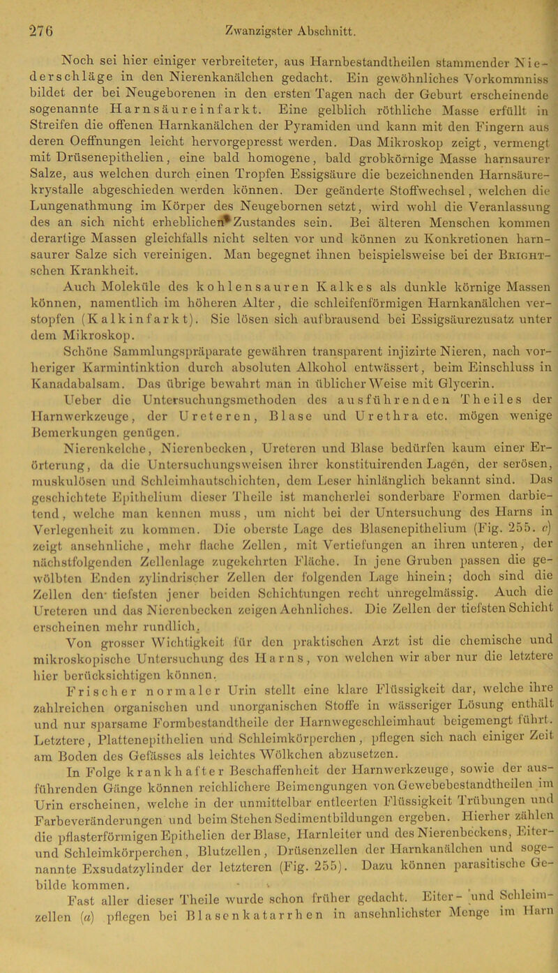 Noch sei hier einiger verbreiteter, aus Harnbestandtheilen stammender Nie- derschläge in den Nierenkanälchen gedacht. Ein gewöhnliches Vorkommnis» bildet der bei Neugeborenen in den ersten Tagen nach der Geburt erscheinende sogenannte Harnsäureinfarkt. Eine gelblich röthliche Masse erfüllt in Streifen die offenen Harnkanälchen der Pyramiden und kann mit den Fingern aus deren Oeffnungen leicht hervorgepresst werden. Das Mikroskop zeigt, vermengt mit Drüsenepithelien, eine bald homogene, bald grobkörnige Masse harnsaurer Salze, aus welchen durch einen Tropfen Essigsäure die bezeichnenden Harnsäure- krystalle abgeschieden werden können. Der geänderte Stoffwechsel, welchen die Lungenathmung im Körper des Neugebornen setzt, wird wohl die Veranlassung des an sich nicht erheblichen*Zustandes sein. Bei älteren Menschen kommen derartige Massen gleichfalls nicht selten vor und können zu Konkretionen harn- saurer Salze sich vereinigen. Man begegnet ihnen beispielsweise bei der Bright- schen Krankheit. Auch Moleküle des kohlensauren Kalkes als dunkle körnige Massen können, namentlich im höheren Alter, die schleifenförmigen Harnkanälchen ver- stopfen (Kalkinfarkt). Sie lösen sich aufbrausend bei Essigsäurezusatz unter dem Mikroskop. Schöne Sammlungspräparate gewähren transparent injizirte Nieren, nach vor- heriger Karmintinktion durch absoluten Alkohol entwässert, beim Einschluss in Kanadabalsam. Das übrige bewahrt man in üblicherweise mit Glycerin. Ueber die Untersuchungsmethoden des ausführenden Th eil es der Harnwerkzeuge, der Ureter en, Blase und Urethra etc. mögen wenige Bemerkungen genügen. Nierenkelche, Nierenbecken, Ureteren und Blase bedürfen kaum einer Er- örterung, da die Untersuchungsweisen ihrer konstituirenden Lagen, der serösen, muskulösen und Schleimhautschichten, dem Leser hinlänglich bekannt sind. Das geschichtete Epithelium dieser Theilc ist mancherlei sonderbare Formen darbie- tend , welche man kennen muss, um nicht bei der Untersuchung des Harns in Verlegenheit zu kommen. Die oberste Lage des Blasenepithelium (Fig. 255. c) zeigt ansehnliche, mehr flache Zellen, mit Vertiefungen an ihren unteren, der nächstfolgenden Zellenlage zugekehrten Fläche. In jene Gruben passen die ge- wölbten Enden zylindrischer Zellen der folgenden Lage hinein; doch sind die Zellen den- tiefsten jener beiden Schichtungen recht unregelmässig. Auch die Ureteren und das Nierenbecken zeigen Aehnliches. Die Zellen der tiefsten Schicht erscheinen mehr rundlich. Von grosser Wichtigkeit für den praktischen Arzt ist die chemische und mikroskopische Untersuchung des Harns, von welchen wir aber nur die letztere hier berücksichtigen können. Frischer normaler Urin stellt eine klare Flüssigkeit dar, welche ihre zahlreichen organischen und unorganischen Stoffe in wässeriger Lösung enthält und nur sparsame Formbestandtheile der Harnwegeschleimhaut beigemengt führt. Letztere, Plattenepithelien und Schleimkörperchen, pflegen sich nach einiger Zeit, am Boden des Gefässes als leichtes Wölkchen abzusetzen. In Folge krankhafter Beschaffenheit der Harnwerkzeuge, sowie der aus- führenden Gänge können reichlichere Beimengungen von Gewebebestandtheilen im Urin erscheinen, welche in der unmittelbar entleerten Flüssigkeit Trübungen und Farbeveränderungen und beim Stehen Sedimentbildungen ergeben. Hierher zählen die pflasterförmigen Epithelien der Blase, Harnleiterund des Nierenbeckens, Eitei- und Schleimkörperchen, Blutzellen, Drüsenzellen der Harnkanälchen und sogt nannte Exsudatzylinder der letzteren (Fig. 255). Dazu können parasitische Ge- bilde kommen. * » , Fast aller dieser Theile wurde schon früher gedacht. Eiter- und Schleim- zellen (a) pflegen bei Blasenkatarrhen in ansehnlichster Menge im Harn