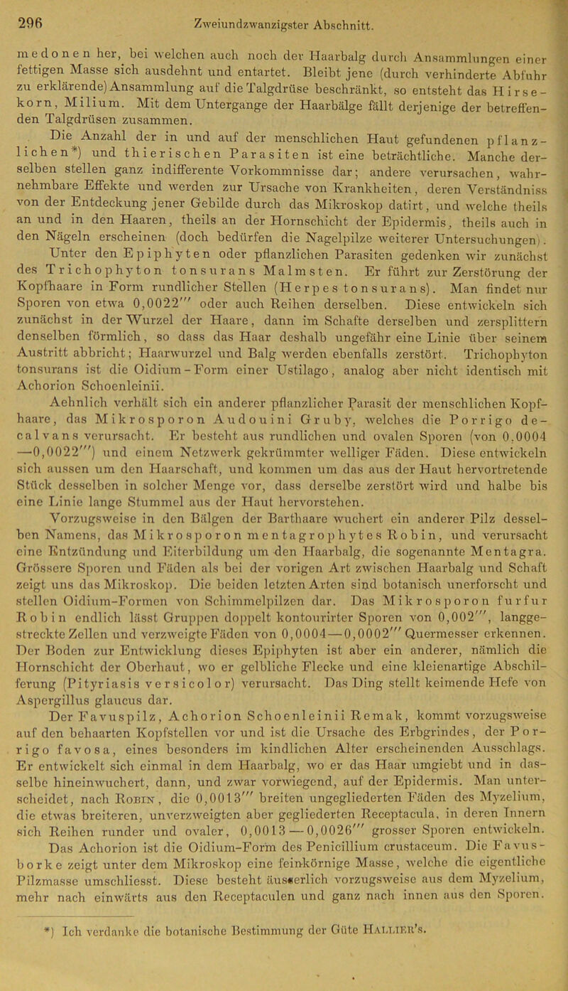 medonen her,, bei welchen auch noch der Haarbalg durch Ansammlungen einer fettigen Masse sich ausdehnt und entartet. Bleibt jene (durch verhinderte Abfuhr zu erklärende) Ansammlung aut die Talgdrüse beschränkt, so entsteht das Hirse- korn, Milium. Mit dem Untergange der Haarbälge fällt derjenige der betreffen- den Talgdrüsen zusammen. Die Anzahl der in und auf der menschlichen Haut gefundenen pflanz- lichen*) und thierischen Parasiten ist eine beträchtliche. Manche der- selben stellen ganz indifferente Vorkommnisse dar; andere verursachen, wahr- nehmbare Effekte und werden zur Ursache von Krankheiten, deren Verständniss von der Entdeckung jener Gebilde durch das Mikroskop datirt, und welche theils an und in den Haaren, theils an der Hornschicht der Epidermis, theils auch in den Nägeln erscheinen (doch bedürfen die Nagelpilze weiterer Untersuchungen;. Lnter denEpiphyten oder pflanzlichen Parasiten gedenken wir zunächst des Trichophyton tonsurans Malmsten. Er führt zur Zerstörung der Kopfhaare in Form rundlicher Stellen (Herpes tonsurans). Man findet nur Sporen von etwa 0,0022' oder auch Reihen derselben. Diese entwickeln sich zunächst in der Wurzel der Plaare, dann im Schafte derselben und zersplittern denselben förmlich, so dass das Haar deshalb ungefähr eine Linie über seinem Austritt abbricht; Plaarwurzel und Balg werden ebenfalls zerstört. Trichophyton tonsurans ist die Oidium-Form einer Ustilago, analog aber nicht identisch mit Achorion Schoenleinii. Aehnlich verhält sich ein anderer pflanzlicher Parasit der menschlichen Kopf- haare, das Mikro sporon Audouini Gruby, welches die Porrigo de- calvans verursacht. Er besteht aus rundlichen und ovalen Sporen (von 0.0004 —0,0022') und einem Netzwerk gekrümmter welliger Fäden. Diese entwickeln sich aussen um den Haarschaft, und kommen um das aus der Haut hervortretende Stück desselben in solcher Menge vor, dass derselbe zerstört wird und halbe bis eine Linie lange Stummel aus der Haut hervorstehen. Vorzugsweise in den Bälgen der Barthaare wuchert ein anderer Pilz dessel- ben Namens, das Mikrosporon mentagrophytes R o b i n , und verursacht eine Entzündung und Eiterbildung um den Haarbalg, die sogenannte Mentagra. Grössere Sporen und Fäden als bei der vorigen Art zwischen Haarbalg und Schaft zeigt uns das Mikroskop. Die beiden letzten Arten sind botanisch unerforscht und stellen Oidium-Formen von Schimmelpilzen dar. Das Mikrosporon für für Roh in endlich lässt Gruppen doppelt kontourirter Sporen von 0,002', langge- streckte Zellen und verzweigte Fäden von 0,0004 — 0,0002'Quermesser erkennen. Der Boden zur Entwicklung dieses Epiphyten ist aber ein anderer, nämlich die Hornschicht der Oberhaut, wo er gelbliche Flecke und eine kleienartige Abschil- ferung (Pityriasis versicolor) verursacht. Das Ding stellt keimende Hefe von Aspergillus glaucus dar. Der Favuspilz, Achorion Schoenleinii Remak, kommt vorzugsweise auf den behaarten Kopfstellcn vor und ist die Ursache des Erbgrindes, der Por- rigo favosa, eines besonders im kindlichen Alter erscheinenden Ausschlags. Er entwickelt sich einmal in dem Haarbalg, wo er das Haar umgiebt und in das- selbe hineinwuchert, dann, und zwar vorwiegend, auf der Epidermis. Man unter- scheidet, nach Ronm, die 0,0013' breiten ungegliederten Fäden des Myzelium, die etwas breiteren, unverzweigten aber gegliederten Receptacula, in deren Tunern sich Reihen runder und ovaler, 0,0013 — 0,0026' grosser Sporen entwickeln. Das Achorion ist die Oidium-Form des Penicillium crustaceum. Die Favus- borke zeigt unter dem Mikroskop eine feinkörnige Masse, welche die eigentliche Pilzmasse umschliesst. Diese besteht äuseerlich vorzugsweise aus dem Myzelium, mehr nach einwärts aus den Receptaculen und ganz nach innen aus den Sporen. *) Ich verdanke die botanische Bestimmung der Güte HaxAjkr’s.