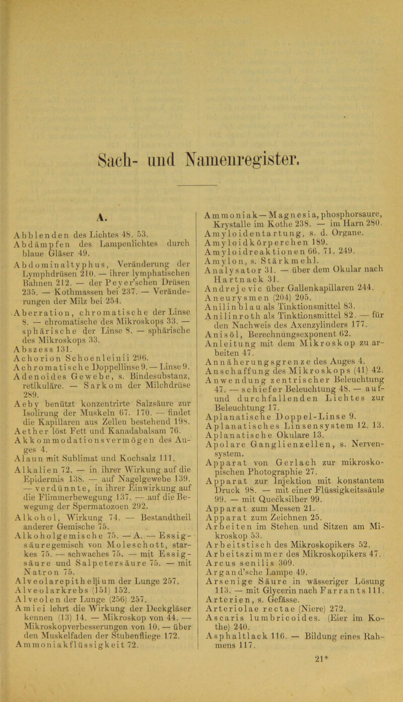 Sach- und Namenregister. A. Abblenden des Lichtes 48. 53. Abdämpfen des Lampenlichtes durch blaue Gläser 49. Abdominaltyphus, Veränderung der Lymphdrüsen 210. — ihrer lymphatischen Bahnen 212. — der Peyer’schen Drüsen 235. — Kothmassen bei 237. — Verände- rungen der Milz bei 254. Aberration, chromatische der Linse 8. — chromatische des Mikroskops 33. — sphärische der Linse 8. — sphärische des Mikroskops 33. Abszess 131. Achorion Schoenleinii 296. Achromatische Doppellinse9. — linse9. Adenoides Gewebe, s. Bindesubstanz, retikuläre. — Sarkom der Milchdrüse 289. Aeby benützt konzentrirte Salzsäure zur Isolirung der Muskeln 67. 170. — findet die Kapillaren aus Zellen bestehend 19S. Aether löst Fett und Kanadabalsam 76. Akkommodationsvermögen des Au- ges 4. Alaun mit Sublimat und Kochsalz 111. Alkalien 72. — in ihrer Wirkung auf die Epidermis 13S. — auf Nagelgewebe 139. — verdünnte, in ihrer Einwirkung auf die Flimmerbewegung 137. — auf die Be- wegung der Spermatozoen 292. Alkohol, Wirkung 74. — Bestandteil anderer Gemische 75. Alkoholgemische 75. —A. —Essig- säuregemisch von Moleschott, star- kes 75. — schwaches 75. — mit Essig- säure und Salpetersäure 75. —mit Natron 75. Alveolarepitheljium der Lunge 257. Alveolar krebs (151) 152. Alveolen der Lunge (256) 257. A m i c i lehrt die Wirkung der Deckgläser kennen (13) 14. — Mikroskop von 44. —• Mikroskopverbesserungen von 10. — über den Muskelfaden der Stubenfliege 172. Ammoniakf 1 üssigkeit 72. Ammoniak— Magnesia, phosphorsaure, Krystalle im Kotne 238. — im Harn 280. Amyloidentartung, s. d. Organe. Amyloidkörperchen 189. Amyloidreaktionen 66. 71. 249. Amylon, s. Stärkmehl. Analysator 31. — über dem Okular nach Hartnack 31. Andrej evic über Gallenkapillaren 244. Aneurysmen (204) 205. Anilinblau als Tinktionsmittel 83. Anilinroth als Tinktionsmittel 82. — für den Nachweis des Axenzylinders 177. Anisö 1, Berechnungsexponent 62. Anleitung mit dem Mikroskop zu ar- beiten 47. Annäherungsgrenze des Auges 4. Anschaffung des Mikroskops (41) 42. Anwendung zentrischer Beleuchtung 47. — schiefer Beleuchtung 48. — auf- und durchfallenden Lichtes zur Beleuchtung 17. Aplanatische Doppel-Linse 9. Aplanatisches Linsensystem 12. 13. Aplanatische Okulare 13. Apolare Ganglienzellen, s. Nerven- system. Apparat von Gerlach zur mikrosko- pischen Photographie 27. Apparat zur Injektion mit konstantem Druck 98. — mit einer Flüssigkeitssäule 99. — mit Quecksilber 99. Apparat zum Messen 21. Apparat zum Zeichnen 25. Arbeiten im Stehen und Sitzen am Mi- kroskop 53. Arbeitstisch des Mikroskopikers 52. Arbeitszimmer des Mikroskopikers 47. Arcus senilis 309. Argand’sche Lampe 49. Arsenige Säure in wässeriger Lösung 113. — mit Glycerin nach Farrantslll. Arterien, s. Gefässe. Arteriolae rectae (Niere) 272. Ascaris lumbricoides. (Eier im Ko- the) 240. ! Asphaltlack 116. — Bildung eines Kah- | mens 117. 21*