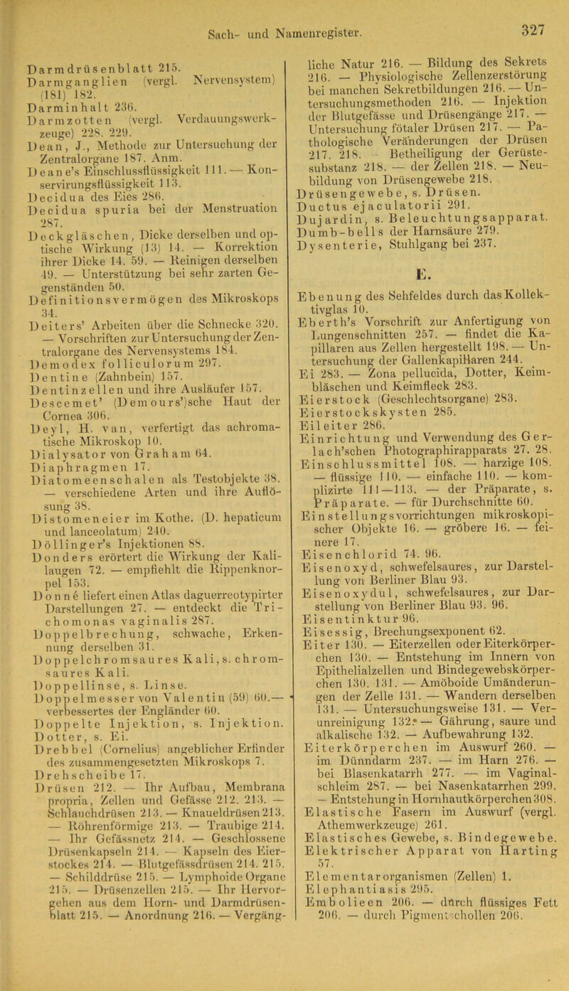 Darmdrüsenblatt 215. Darmganglien (vergl. Nervensystem) (1S1) 182. Darminhalt 236. Darmzotten (vergl. Verdauungswerk- zeuge) 228. 229. Dean, J., Methode zur Untersuchung der Zentralorgane 187. Anm. D e a n e’s Einschlussflüssigkeit 111. — Kon- servirungsflüssigkeit 113. Decidua des Eies 286. Decidua spuria bei der Menstruation 287. Deckgläschen, Dicke derselben und op- tische Wirkung (13) 14. — Korrektion ihrer Dicke 14. 56. — Kernigen derselben 49. — Unterstützung bei sehr zarten Ge- genständen 50. Definitionsvermögen des Mikroskops 34. Deiters’ Arbeiten über die Schnecke 320. — Vorschriften zur Untersuchung der Zen- tralorgane des Nervensystems 184. Demodex folliculorum 297. Dentine (Zahnbein) 157. Dentinzellen und ihre Ausläufer 157. Descemet’ (D em ours’jsche Haut der Cornea 306. Deyl, H. van, verfertigt das achroma- tische Mikroskop 10. Dialysator von Graham 64. Diaphragmen 17. Diatomeenschalen als Testobjekte 38. — verschiedene Arten und ihre Auflö- sung 38. Distomeneier im Kothe. (D. hepaticum und lanceolatum) 240. Döllinger’s Injektionen 88. Donders erörtert die Wirkung der Kali- laugen 72. — empfiehlt die Rippenknor- pel 153. Donne liefert einen Atlas daguerreotypirter Darstellungen 27. — entdeckt die Tri- chomonas vaginalis 287. Doppelbrechung, schwache, Erken- nung derselben 31. Doppelchromsaures Kali,s. chrom- saures Kali. Doppellinse, s. Linse. Doppelmesser von Valentin (59) 60.— • verbessertes der Engländer 60. Doppelte Injektion, s. Injektion. Dotter, s. Ei. Drebbel (Cornelius) angeblicher Erfinder des zusammengesetzten Mikroskops 7. Drehscheibe 17. Drüsen 212. — Ihr Aufbau, Membrana propria, Zellen und Gefässe 212. 213. — Schlauchdrüsen 213. — Knaueidrüsen213. — Röhrenförmige 213. — Traubige 214. — Ihr Gefässnetz 214. — Geschlossene Drüsenkapseln 214. — Kapseln des Eier- stockes 214. — Blutgefässdrüsen 214. 215. — Schilddrüse 215. — Lymphoide Organe 215. — Drüsenzellen 215. — Ihr Hervor- ehen aus dem Horn- und Darmdrüscn- latt 215. — Anordnung 216. — Vergäng- liche Natur 216. — Bildung des Sekrets 216. — Physiologische Zellenzerstörung bei manchen Sekretbildungen 216. — Un- tersuchungsmethoden 216. — Injektion der Blutgefässe und Drüsengänge 217. — Untersuchung fötaler Drüsen 217. — Pa- thologische Veränderungen der Drüsen 217. 218. Betheiligung der Gerüste- substanz 218. — der Zellen 218. — Neu- bildung von Drüsengewebe 218. Drüsen ge webe, s. Drüsen. Ductus ejaculatorii 291. Dujardin, s. Beleuchtungsapparat. Dumb-bells der Harnsäure 279. Dysenterie, Stuhlgang bei 237. E. Ebenung des Sehfeldes durch das Kollek- tivglas 10. Eberth’s Vorschrift zur Anfertigung von Lungenschnitten 257. — findet die Ka- pillaren aus Zellen hergestellt 198.— Un- tersuchung der Gallenkapitlaren 244. Ei 283. — Zona pellucida, Dotter, Keim- bläschen und Keimfleck 283. Eier stock (Geschlechtsorgane) 283. Eierstockskysten 285. Eileiter 286. Einrichtung und Verwendung des Ger- lach’schen Photographirapparats 27. 28. Einschlussmittel 108. — harzige 108. — flüssige 110. — einfache 110. — kom- plizirte 111—113. — der Präparate, s. Präparate. — für Durchschnitte 60. EinstellungsVorrichtungen mikroskopi- scher Objekte 16. — gröbere 16. — fei- nere 17. Eisenchlorid 74. 9b. Eisenoxyd, schwefelsaures, zur Darstel- lung von Berliner Blau 93. Eisenoxydul, schwefelsaures, zur Dar- stellung von Berliner Blau 93. 96. Eisentinktur 96. Eisessig, Brechungsexponent 62. Eiter 130. — Eiterzellen oder Eiterkörper- chen 130. — Entstehung im Innern von Epithelialzellen und Bindegewebskörper- chen 130. 131. — Amöboide Umänderun- gen der Zelle 131. — Wandern derselben 131. — Untersuchungsweise 131. — Ver- unreinigung 132.*— Gährung, saure und alkalische 132. — Aufbewahrung 132. Eiterkörperchen im Auswurf 260. — im Dünndarm 237. — im Harn 276. — bei Blasenkatarrh 277. — im Vaginal- schleim 287. — bei Nasenkatarrhen 299. — Entstehung in Hornhautkörperchen 308. Elastische Fasern im Auswurf (vergl. Athemwerkzeuge) 261. Elastisches Gewebe, s. Bin degewebe. Elektrischer Apparat von Harting 57. Elementar Organismen (Zellen) 1. Elephantiasis 295. Embolieen 206. — dfireh flüssiges Fett 206. — durch Pigmentschollen 206.