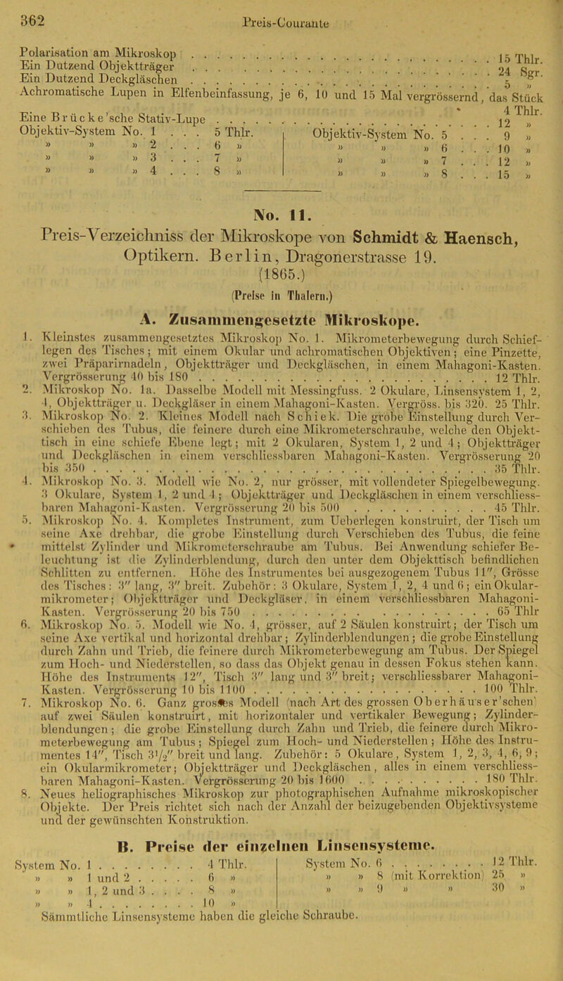 Polarisation am Mikroskop . - rp.i Ein Dutzend Objektträger 24 S f' Ein Dutzend Deckgläschen ( ( Achromatische Lupen in Elfenbeinfassung, je 6, lü und 15 Mal vergrössernd, das Stück 4 Thlr. • 12 Objektiv-System No. 5 » » » 6 Eine Brücke 'sehe Stativ-Lupe Objektiv-System No. 1 ... » » » 2 . . . » » » 3 . . . » » » 4 . . . 5 Thlr. 6 » 7 » 8 » » 9 » 10 » 12 >, 15 » 4. 6. 7. No. 11. Preis-Verzeichnis der Mikroskope von Schmidt & Haensch, Optikern. Berlin, Dragonerstrasse 19. (1865.) (Preise in Thalcrn.) A. Zusammengesetzte Mikroskope. Kleinstes zusammengesetztes Mikroskop No. 1. Mikrometerbewegung durch Schief- legen des Tisches; mit einem Okular und achromatischen Objektiven; eine Pinzette, zwei Präparirnadeln, Objektträger und Deckgläschen, in einem Mahagoni-Kasten. Vergrösserung 40 bis 180 12 Thlr. Mikroskop No. la. Dasselbe Modell mit Messingfuss. 2 Okulare, Linsensystem 1, 2, I, Objektträger u. Deckgläser in einem Mahagoni-Kasten. Vergröss. bis 320. 25 Thlr. Mikroskop No. 2. Kleines Modell nach Schiek. Die grobe Einstellung durch Ver- schieben des Tubus, die feinere durch eine Mikrometerschraube, welche den Objekt- tisch in eine schiefe Ebene legt; mit 2 Okularen, System I, 2 und 4; Objektträger und Deckgläschen in einem verschliessbaren Mahagoni-Kasten. Vergrösserung 20 bis 350 _ . . 35 Thlr. Mikroskop No. 3. Modell wie No. 2, nur grösser, mit vollendeter Spiegelbewegung. 3 Okulare, System 1, 2 und I; Objektträger und Deckgläschen in einem verschliess- baren Mahagoni-Kasten. Vergrösserung 20 bis 500 45 Thlr. Mikroskop No. 4. Komplctes Instrument, zum Ueberlegen konstruirt, der Tisch um seine Axe drehbar, die grobe Einstellung durch Verschieben des Tubus, die feine mittelst Zylinder und Mikrometerschraube am Tubus. Bei Anwendung schiefer Be- leuchtung ist die Zylinderblendung, durch den unter dem Objekttisch befindlichen Schlitten zu entfernen. Höhe des Instrumentes bei ausgezogenem Tubus II, Grösse des Tisches: 3 lang, 3 breit. Zubehör; 3 Okulare, System 1, 2, 4 undfi; ein Okular- mikrometer; Objektträger und Deckgläser, in einem verschliessbaren Mahagoni- Kasten. Vergrösserung 20 bis 750 65 Thlr Mikroskop No. 5. Modell wie No. 4, grösser, auf 2 Säulen konstruirt; der Tisch um seine Axe vertikal und horizontal drehbar; Zylinderblendungen; die grobe Einstellung durch Zahn und Trieb, die feinere durch Mikrometerbewegung am Tubus. Der Spiegel zum Hoch- und Niederstellen, so dass das Objekt genau in dessen Fokus stehen kann. Höhe des Instruments 12, Tisch 3 lang und 3 breit; verschliessbarer Mahagoni- Kasten. Vergrösserung 10 bis 1100 100 Thlr. Mikroskop No. 6. Ganz grosSfes Modell (nach Art des grossen Ob er häus er'sehen' auf zwei Säulen konstruirt, mit horizontaler und vertikaler Bewegung; Zylinder- blendungen ; die grobe Einstellung durch Zahn und Trieb, die feinei'e durch Mikro- meterbewegung am Tubus ; Spiegel zum Hoch- und Niederstellen ; Höhe des Instru- mentes 14, Tisch 31/2 breit und lang. Zubehör: 5 Okulare, System 1, 2, 3, 4, 6, 9; ein Okularmikrometer; Objektträger und Deckgläschen, alles in einem verschliess- baren Mahagoni-Kasten. vergrösserung 20 bis 1600 . 180 Thlr. Neues heliographisehes Mikroskop zur photographischen Aufnahme mikroskopischer Objekte. Der Preis richtet sich nach der Anzahl der beizugebenden Objektivsysteme und der gewünschten Konstruktion. |{. Preise der einzelnen Linsensystenie. System No. 6 • 12 Thlr- » »8 (mit Korrektion) 25 » » » 1) )) » 30 » System No. 1 4 Thlr. » » 1 und 2 6 » » » 1,2 und 3 . . . . 8 » » » 4 10 » Sämmtliche Linsensysteme haben die gleiche Schraube