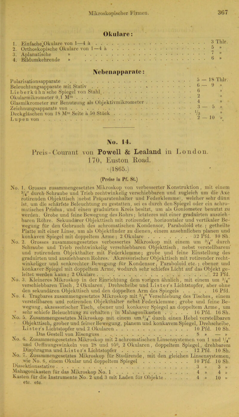 Okulare: 1. Einfache^Okulare von 1—4 ä 2. Orthoskopische Okulare von 1—4 ä . . . . 3. Aplanatische » 4. Bildumkehrende » 3 Thlr 5 » 7 » 6 » Nebenapparate: Polarisationsapparate Beleuchtungsapparate mit Stativ Lieberkühn’sche Spiegel von Stahl. Okularmikrometer 0,1 Mm . . . Glasmikrometer zur Benutzung als Objektivmikrometer Zeichnungsapparate von Deckgläschen von 1S Mm Seite ä 50 Stück Lupen von 5- 18 Thlr 6— • 9 » 0 » 2 » 4 3 — 5 » N o. 14. Preis-Courant von Powell & Lealand in London. 170, Enston lioad. •(1865.) (Preise ln Pf. St.) No. 1. Grosses zusammengesetztes Mikroskop von verbesserter Konstruktion , mit einem 3/4 durch-Schraube und Trieb rechtwinkelig verschiebbaren und zugleich um die Axe rotirenden Objekttisch (nebst Präparatenhalter und Federklemme), welcher sehr dünn ist, um die schärfste Beleuchtung zu gestatten, sei es durch den Spiegel oder ein achro- matisches Prisma, und einen graduirten Kreis besitzt, um als Goniometer benutzt zu werden. Grobe und feine Bewegung des Kohrs ; letzteres mit einer graduirten auszieh- baren Röhre. Sekundärer Objekttisch mit rotirender, horizontaler und vertikaler Be- wegung für den Gebrauch des achromatischen Kondensor, Paraboloid etc.; getheilte Platte mit einer Linse, um als Objektfinder zu dienen, einem ansehnlichen planen und konkaven Spiegel mit doppeltem Arme ; 2 Okulare 32 Pfd. 10 Sh. No. 2. Grosses zusammengesetztes verbessertes Mikroskop mit einem um 3/4 durch Schraube und Trieb rechtwinkelig verschiebbaren Objekttisch, nebst verstellbarem' und rotirendem Objekthalter mit Federklemme; grobe und feine Einstellung des graduirten und ausziehbaren Rohres. Akzessorischer Objekttisch mit rotirender recht- winkeliger und senkrechter Bewegung für Kondensor, Paraboloid etc.; ebener und konkaver Spiegel mit doppeltem Arme, wodurch sehr schiefes Licht auf das Objekt ge- leitet werden kann; 2 Okulare 22 Pfd. No. 3. Kleineres Mikroskop in der Einrichtung dem vorigen ähnlich, mit einem um 3/4 verschiebbaren Tisch, 2 Okularen, Drehscheibe und List er's Lichtstopfer, aber ohne den sekundären Objekttisch und den doppelten Arm des Spiegels 16 Pfd. No. 4. Tragbares zusammengesetztes Mikroskop mit 3/4 Verschiebung des Tisches, einem verstellbaren und rotirenden Objekthalter nebst Federklemme; grobe und feine Be- wegung , akzessorischer Tisch, ebener und konkaver Spiegel an doppeltem Arme, um ‘ sehr schiefe Beleuchtung zu erhalten ; in Mahagonikasten 16 Pfd. 16 Sh. No. 5. Zusammengesetztes Mikroskop mit einem um 3/4 durch einen ITebel verstellbaren Objekttisch, grober und feiner Bewegung, planem und konkavem Spiegel, Drehscheibe, Lister’s Lichtstopfer und 2 Okularen 10 Pfd. 10 Sh. Das Gestell von Eisenguss . ., 8 » — » No. 6. Zusammengesetztes Mikroskop mit 2 achromatischen Linsensystemen von 1 und 1/4 und Oeffnungswinkeln von 28 und 95°, 2 Okularen, doppeltem Spiegel, drehbarem Diaphragma und Lister’s Lichtstopfer 12 Pfd. 10 Sh. No. 7. Zusammengesetztes Mikroskop für Studirende, mit den gleichen Linsensystemen, wie No. 6, einem Okular und doppeltem Spiegel 10 Pfd. 10 Sh. Dissektionsstative 3 » 3 » Mahagonikasten für das Mikroskop No. 1 4 » 4 » Kasten für die Instrumente No. 2 und 3 mit Laden für Objekte 4 » 10 » etc. etc.