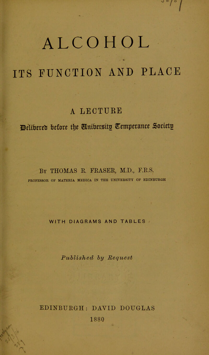 ALCOHOL 4 ITS FUNCTION AND PLACE A LECTUEE BelibneS iefote ttie Snifotsits ®einp«ance Societa By THOMAS E. FEASEE, M.D., F.E.S. PROFESSOR OF MATERIA MEDIOA IN THE UNIVERSITY OP EDINBURGH WITH DIAGRAMS AND TABLES Published by Request EDINBUEGH: DAVID DOUGLAS 1880