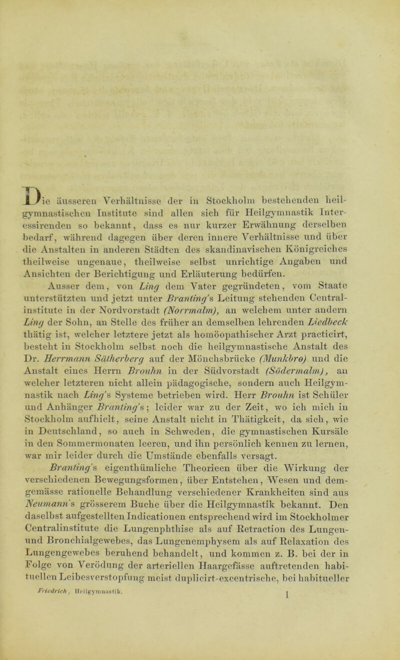 JL^ie äusseren Verhältnisse der in Stockholm bestehenden heil- gymnastischen Institute sind allen sich für Heilgymnastik Inter- essirenden so bekannt, dass es nur kurzer Erwähnung derselben bedarf, während dagegen über deren innere Verhältnisse und über die Anstalten in anderen Städten des skandinavischen Königreiches theilweise ungenaue, theilweise selbst unrichtige Angaben und Ansichten der Berichtigung und Erläuterung bedürfen. Ausser dem, von Ling dem Vater gegründeten, vom Staate unterstützten und jetzt unter Branting’s Leitung stehenden Central- institute in der Nordvorstadt (Norrmalm), an welchem unter andern Ling der Sohn, an Stelle des früher an demselben lehrenden Liedbeck thätig ist, welcher letztere jetzt als homöopathischer Arzt practicirt, besteht in Stockholm selbst noch die heilgymnastische Anstalt des Dr. Herrmann Sätherberg auf der Mönchsbrücke (Munkbro) und die Anstalt eines Herrn Brouhn in der Südvorstadt (Södermalm), an welcher letzteren nicht allein pädagogische, sondern auch Heilgym- nastik nach Ling’s Systeme betrieben wird. Herr Brouhn ist Schüler und Anhänger Branting’s; leider war zu der Zeit, wo ich mich in Stockholm auf hielt, seine Anstalt nicht in Thätigkeit, da sich, wie in Deutschland, so auch in Schweden, die gymnastischen Kursäle in den Sommermonaten leeren, und ihn persönlich kennen zu lernen, war mir leider durch die Umstände ebenfalls versagt. Branting’s eigentliiimliche Theorieen über die Wirkung der verschiedenen Bewegungsformen, über Entstehen, Wesen und dem- gemässe rationelle Behandlung verschiedener Krankheiten sind aus Heumann's grösserem Buche über die Heilgymnastik bekannt. Den daselbst aufgestellten Indicationen entsprechend wird im Stockholmer Centralinstitute die Lungenphthise als auf Retraction des Lungen- und Broncliialgewebcs, das Lungenemphysem als auf Relaxation des Lungengewebes beruhend behandelt, und kommen z. B. bei der in Folge von Verödung der arteriellen Haargefässe auftretenden habi- tuellen Leibesverstopfung meist duplicirt-excentrische, bei habitueller Friedrich, Heilgymnastik. »