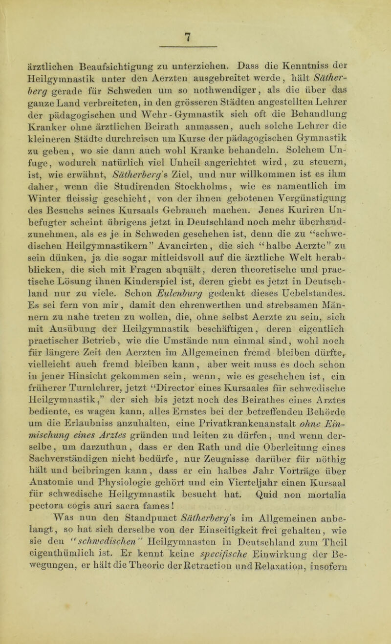 ärztlichen Beaufsichtigung zu unterziehen. Dass die Kenntniss der Heilgymnastik unter den Aerzten ausgebreitet werde, hält Säther- berg gerade für Schweden um so nothwendiger, als die über das ganze Land verbreiteten, in den grösseren Städten angestellten Lehrer der pädagogischen und Wehr - Gymnastik sich oft die Behandlung Kranker ohne ärztlichen Beirath anmassen, auch solche Lehrer die kleineren Städte durchreisen um Kurse der pädagogischen Gymnastik zu geben, wo sie dann auch wohl Kranke behandeln. Solchem Un- fuge, -wodurch natürlich viel Unheil angerichtet wird, zu steuern, ist, wie erwähnt, Sätherberg's Ziel, und nur willkommen ist es ihm daher, wenn die Studirenden Stockholms, wie es namentlich im Winter fleissig geschieht, von der ihnen gebotenen Vergünstigung des Besuchs seines Kursaals Gebrauch machen. Jenes Kuriren Un- befugter scheint übrigens jetzt in Deutschland noch mehr überliaud- zunehmen, als es je in Schweden geschehen ist, denn die zu “schwe- dischen Heilgymnastikern” Avaneirten, die sich “halbe Aerzte” zu sein dünken, ja die sogar mitleidsvoll auf die ärztliche Welt herab- blicken, die sich mit Fragen abquält, deren theoretische und prac- tische Lösung ihnen Kinderspiel ist, deren giebt es jetzt in Deutsch- land nur zu viele. Schon Eulenburg gedenkt dieses Uebelstandes. Es sei fern von mir, damit den ehrenwertlien und strebsamen Män- nern zu nahe treten zu wollen, die, ohne selbst Aerzte zu sein, sich mit Ausübung der Heilgymnastik beschäftigen, deren eigentlich practischer Betrieb, wie die Umstände nun einmal sind, wohl noch für längere Zeit den Aerzten im Allgemeinen fremd bleiben dürfte, vielleicht auch fremd bleiben kann, aber weit muss es doch schon in jener Hinsicht gekommen sein, wenn, wie es geschehen ist, ein früherer Turnlehrer, jetzt “Director eines Kursaales für schwedische Heilgymnastik,” der sich bis jetzt noch des Beirathes eines Arztes bediente, es wagen kann, alles Ernstes bei der betreffenden Behörde um die Erlaubniss anzuhalten, eine Privatkrankenanstalt ohne Ein- mischung eines Arztes gründen und leiten zu dürfen, und wenn der- selbe , um darzuthun, dass er den Rath und die Oberleitung eines Sachverständigen nicht bedürfe, nur Zeugnisse darüber für nöthig hält und beibringen kann, dass er ein halbes Jahr Vorträge über Anatomie und Physiologie gehört und ein Vierteljahr einen Kursaal für schwedische Heilgymnastik besucht hat. Quid non mortalia pectora cogis auri sacra fames! Was nun den Standpunct Sätherberg's im Allgemeinen anbe- langt, so hat sich derselbe von der Einseitigkeit frei gehalten, wie sie den “schwedischen” Heilgymnasten in Deutschland zum Thcil eigenthümlich ist. Er kennt keine specifische Einwirkung der Be- wegungen, er hält die Theorie der Retraction und Relaxation, insofern