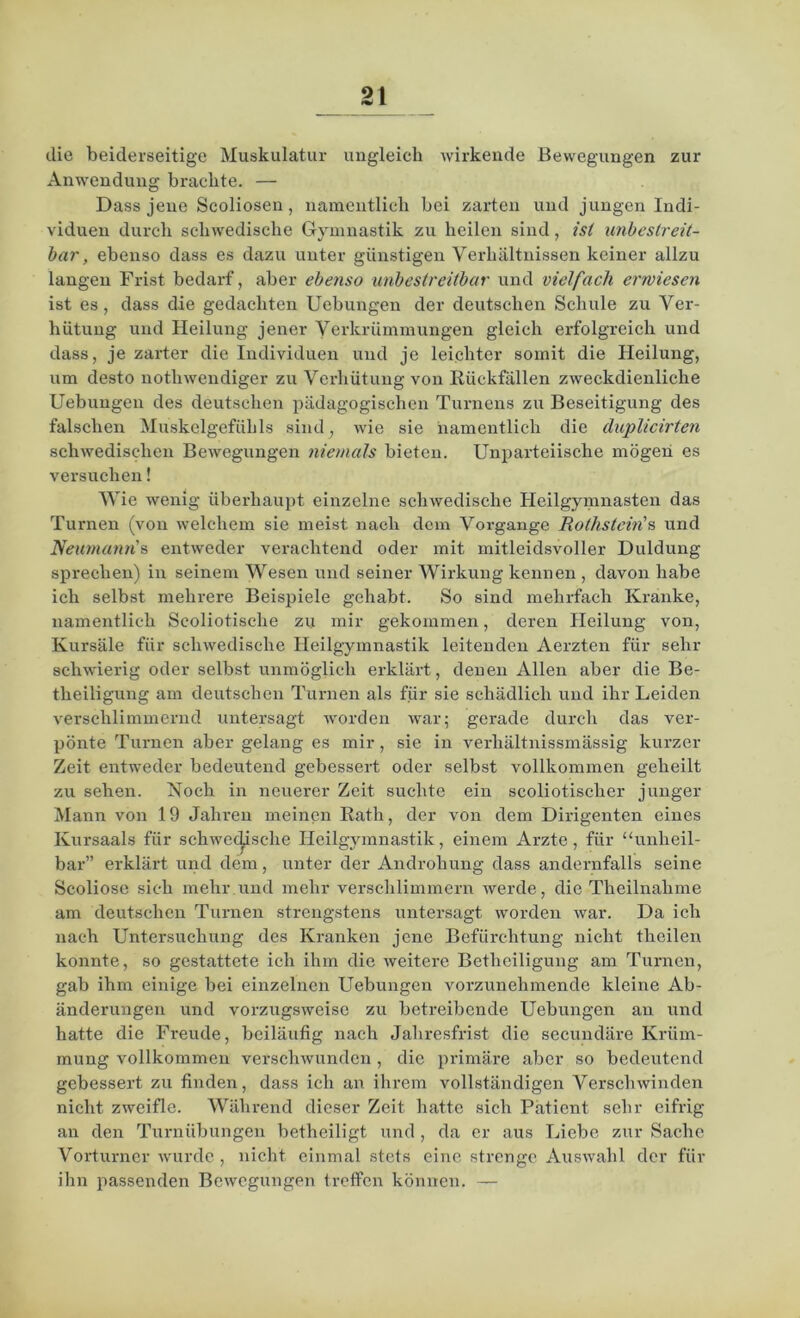 zur die beiderseitige Muskulatur ungleich wirkende Bewegungen Anwendung brachte. — Dass jene Scoliosen, namentlich bei zarten und jungen Indi- viduen durch schwedische Gymnastik zu heilen sind, ist unbestreit- bar, ebenso dass es dazu unter günstigen Verhältnissen keiner allzu langen Frist bedarf, aber ebenso unbestreitbar und vielfach erwiesen ist es, dass die gedachten Uebungen der deutschen Schule zu Ver- hütung und Heilung jener Verkrümmungen gleich erfolgreich und dass, je zarter die Individuen und je leichter somit die Heilung, um desto nothwendiger zu Verhütung von Rückfällen zweckdienliche Uebungen des deutschen pädagogischen Turnens zu Beseitigung des falschen Muskelgefühls sind, wie sie namentlich die duplicirten schwedischen Bewegungen niemals bieten. Unparteiische mögen es versuchen! Wie wenig überhaupt einzelne schwedische Heilgymnasten das Turnen (von welchem sie meist nach dem Vorgänge Rothstein's und Neumann's entweder verachtend oder mit mitleidsvoller Duldung sprechen) in seinem Wesen und seiner Wirkung kennen , davon habe ich selbst mehrere Beispiele gehabt. So sind mehrfach Kranke, namentlich Scoliotische zu mir gekommen, deren Heilung von, Kursäle für schwedische Heilgymnastik leitenden Aerzten für sehr schwierig oder selbst unmöglich erklärt, denen Allen aber die Be- tlieiligung am deutschen Turnen als für sie schädlich und ihr Leiden verschlimmernd untersagt worden war; gerade durch das ver- pönte Turnen aber gelang es mir, sie in verhältnissmässig kurzer Zeit entweder bedeutend gebessert oder selbst vollkommen geheilt zu sehen. Noch in neuerer Zeit suchte ein scoliotischer junger Mann von 19 Jahren meinen Rath, der von dem Dirigenten eines Kursaals für sehwec^ische Heilgymnastik, einem Arzte, für “unheil- bar” erklärt und dem, unter der Androhung dass andernfalls seine Scoliose sich mehr.und mehr verschlimmern werde, die Theilnahme am deutschen Turnen strengstens untersagt worden war. Da ich nach Untersuchung des Kranken jene Befürchtung nicht thcilen konnte, so gestattete ich ihm die weitere Betheiligung am Turnen, gab ihm einige bei einzelnen Uebungen vorzunehmende kleine Ab- änderungen und voi’zugsweisc zu betreibende Uebungen an und hatte die Freude, beiläufig nach Jahresfrist die secundäre Krüm- mung vollkommen verschwunden, die primäre aber so bedeutend gebessert zu finden, dass ich an ihrem vollständigen Verschwinden nicht zweifle. Während dieser Zeit hatte sich Patient sehr eifrig an den Turnübungen betheiligt und, da er aus Liebe zur Sache Vorturner wurde , nicht einmal stets eine strenge Auswahl der für ihn passenden Bewegungen treffen können. —