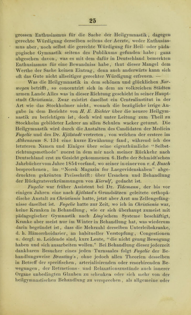 grossen Enthusiasmus für die Sache der Heilgymnastik , dagegen gerechte Würdigung derselben seitens der Aerzte, weder Enthusias- mus aber, noch selbst die gerechte Würdigung für Heil- oder päda- gogische Gymnastik seitens des Publikums gefunden habe; ganz abgesehen davon, was es mit dem dafür in Deutschland bemerkten Enthusiasmus für eine Bewandniss habe, thut dieser Mangel dem Werthe der Sache keinen Eintrag, denn auch anderwärts kann sich oft das Gute nicht allseitiger gerechter Würdigung erfreuen. — Was die Heilgymnastik in dem schönen und glücklichen Nor- wegen betrifft, so concentrirt sich in dem an volkreichen Städten armen Lande Alles was in dieser Richtung geschieht in seiner Haupt- stadt Christiania. Zwar existirt daselbst ein Centralinstitut in der Art wie das Stockholmer nicht, wonach die bezügliche irrige An- gabe in dem Berichte von II. E. Richter über die neuere Heilgym- nastik zu berichtigen ist, doch wird unter Leitung zum Theil zu Stockholm gebildeter Lehrer an allen Schulen wacker geturnt. Die Heilgymnastik wird durch die Anstalten des Candidaten der Medicin Fugelie und des Dr. Kjölstadt vertreten , von welchen der erstere im Älthenaeum S. 134 eine kurze Erwähnung fand, während ich des letzteren Namen und Einiges über seine eigenthümliche “ Selbst- riehtungsmethode” zuerst in dem mir nach meiner Rückkehr nach Deutschland erst zu Gesicht gekommenen 6. Hefte der Schmidt’schen Jahrbücher vom Jahre 1854 vorfand, wo seiner in einer von v. d. Busch besprochenen, im “Norsk Magazin for Laegevidenskaben” abge- druckten gekrönten Preisschrift: über Ursachen und Behandlung der Rückgratsverkrümmungen von Kierulf, gedacht ist. Fugelie war früher Assistent bei Dr. Tidemann, der bis vor einigen Jahren eine nach Kjölstad's Grundsätzen geleitete orthopä- dische Anstalt zu Christiania hatte, jetzt aber Arzt am Zcllengefäng- nisse daselbst ist. Fugelie hatte zur Zeit, wo ich in Christiania war, keine Kranken in Behandlung, wie er sich überhaupt zumeist mit pädagogischer Gymnastik nach Zmy'schem Systeme beschäftigt, Kranke aber meist nur im Winter in Behandlung hat, was wiederum darin begründet ist, dass die Mehrzahl derselben Unterleibskranke, d. h. Hämorrhoidarier, an habitueller Verstopfung-, Congestionen u. dergl. m. Leidende sind, kurz Leute, “die nicht genug Bewegung haben und sich ausarbeiten wollen.” Bei Behandlung dieser jederzeit dankbaren Besucher eines jeden Turnsaales folgt Fugelie der Be- handlungsweise Brantings, ohne jedoch allen Theorien desselben in Betreff der specifischen, arterialisirenden oder resorbirenden Be- wegungen, der Retracfions - und Relaxationszustände auch innerer Organe unbedingten Glauben zu schenken oder sich mehr von der heilgymnastischen Behandlung zu versprechen , als allgemeine oder