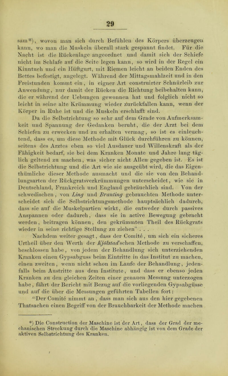 sam*), wovon man sich durch Befühlen des Körpers überzeugen kann, wo man die Muskeln überall stark gespannt findet. Für die Nacht ist die Rückenlage angeordnet und damit sich der Schiefe nicht im Schlafe auf die Seite legen kann, so wird in der Regel ein Kinntuch und ein Hüftgurt, mit Riemen leicht an beiden Enden des Bettes befestigt, angelegt. Während der Mittagsmahlzeit und in den Freistunden kommt ein, in eigner Art construirter Schnürleib zur Anwendung, nur damit der Rücken die Richtung beibehalten kann, die er während der Uebungen gewonnen hat und folglich nicht so leicht in seine alte Krümmung wieder ziurückfallen kann, wenn der Körper in Ruhe ist und die Muskeln erschlafft sind. Da die Selbstrichtung so sehr auf dem Grade von Aufmerksam- keit und Spannung der Gedanken beruht, die der Arzt bei dem Schiefen zu erwecken und zu erhalten vermag, so ist es einleuch- tend, dass es, um diese Methode mit Glück durchführen zu können, seitens des Arztes eben so viel Ausdauer und Willenskraft als der Fähigkeit bedarf, sie bei dem Kranken Monate und Jahre lang täg- lich geltend zu machen, was sicher nicht Allen gegeben ist. Es ist die Selbstrichtung und die Art wie sie ausgeübt wird, die das Eigen- thiimliche dieser Methode ausmacht und die sie von den Behand- lungsarten der Rückgratsverkrümmungen unterscheidet, wie sie in Deutschland, Frankreich und England gebräuchlich sind. Von der schwedischen, von Ling und Branting gebrauchten Methode unter- scheidet sich die Selbstrichtungsmethode hauptsächlich dadurch, dass sie auf die Muskelpartien wirkt, die entweder durch passives Anspannen oder dadurch, dass sie in active Bewegung gebracht werden, beitragen können, den gekrümmten Theil des Rückgrats wieder in seine richtige Stellung zu ziehen” . . . Nachdem weiter gesagt, dass der Comite, um sich ein sicheres Urtlieil über den Werth der Kj ölstad'sehen Methode zu verschaffen, beschlossen habe, von jedem der Behandlung sich unterziehenden Kranken einen Gypsabguss beim Eintritte in das Institut zu machen, einen zweiten, wenn nicht schon im Laufe der Behandlung, jeden- falls beim Austritte aus dem Institute, und dass er ebenso jeden Kranken zu den gleichen Zeiten einer genauen Messung unterzogen habe , fährt der Bericht mit Bezug auf die vorliegenden Gypsabgüsse und auf die über die Messungen geführten Tabellen fort: “Der Comitö nimmt an, dass man sich aus den hier gegebenen Thatsachen einen Begriff von der Brauchbarkeit der Methode machen *) Die Construction der Maschine ist der Art, dass der Grad der me- chanischen Streckung durch die Maschine abhängig ist von dem Grade der aktiven Selbstrichtung des Kranken. i