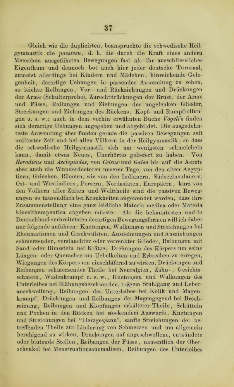 Gleich wie die duplicirten, beanspruchte die schwedische Heil- gymnastik die passiven, d. h. die durch die Kraft eines andern Menschen ausgeführten Bewegungen fast als ihr ausschliessliches Eigenthum und dennoch bot auch hier jeder deutsche Turnsaal, zumeist allerdings bei Kindern und Mädchen, hinreichende Gele- genheit, derartige Uebungen in passender Anwendung zu sehen, so leichte Rollungen, Vor- und Rückziehungen und Drückungen der Arme (Schulterprobe), Zurechtdrückungen der Brust, der Arme und Füsse, Rollungen und Ziehungen der ungelenken Glieder, Streckungen und Ziehungen des Rückens, Kopf- und Rumpfrollun- gen u. s. w.; auch in dem vorhin erwähnten Buche Vögeli’s finden sich derartige Uebungen angegeben und abgebildet. Die ausgedehn- teste Anwendung aber fanden gerade die passiven Bewegungen seit urältester Zeit und bei allen Völkern in der Heilgymnastik, so dass die schwedische Heilgymnastik sich am wenigsten schmeicheln kann, damit etwas Neues, Unerhörtes geliefert zu haben. Von Herodicus und Asclepiades, von Celsus und Galen bis auf die Aerzte aber auch die Wunderdoctoren unserer Tage, von den alten Aegyp- tiern, Griechen, Römern, wie von den Indianern, Südseeinsulanern, Ost- und Westindiern, Persern, Nordasiaten, Europäern, kurz von den Völkern aller Zeiten und Welttheile sind die passiven Beweg- ungen so tausendfach bei Krankheiten angewendet worden, dass ihre Zusammenstellung eine ganz leidliche Materia medica oder Materia kinesitherapeutica abgeben müsste. Als die bekanntesten und in Deutschland verbreitetsten derartigen Bewegungsformen will ich daher nur folgende anführen: Knetungen, Walkungen und Streichungen bei Rheumatismen und Geschwülsten, Ausdehnungen und Ausziehungen schmerzender, verstauchter oder verrenkter Glieder, Reibungen mit Sand oder Bimsstein bei Krätze, Drehungen des Körpers um seine Längen- oder Querachse um Uebelkeiten und Erbrechen zu erregen, Wiegungen des Körpers um einschläfernd zu wirken, Driickungen und Reibungen schmerzender Theile bei Neuralgien, Zahn-, Gesichts- schmerz, Wadenkrampf u. s. w., Knetungen und Walkungen des Unterleibes bei Blähungsbeschwerden, trägem Stuhlgang und Lebcr- anschwellung, Reibungen des Unterleibes bei Kolik und Magen- krampf, Drückungen und Reibungen der Magengegend bei Breclx- reizung, Reibungen und Klopfungen erkälteter Theile, Schütteln und Pochen in den Rücken bei stockendem Auswurfe, Knetungen und Streichungen bei “Herzgespann”, sanfte Streichungen der be- treffenden Theile zur Linderung von Schmerzen und um allgemein beruhigend zu wdrken, Drückungen auf angeschwollene, entzündete oder blutende Stellen, Reibungen der Füsse, namentlich der Ober- schenkel bei Menstruationsanomalieen, Reibungen des Unterleibes