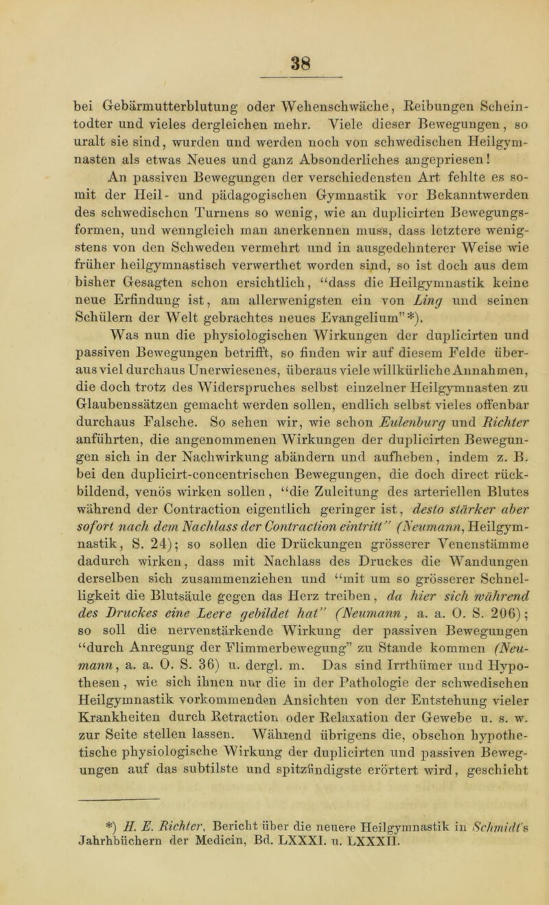 bei Gebärmutterblutung oder Wehenschwäche, Reibungen Schein- todter und vieles dergleichen mehr. Viele dieser Bewegungen, so uralt sie sind, wurden und werden noch von schwedischen Heilgym- nasten als etwas Neues und ganz Absonderliches angepriesen! An passiven Bewegungen der verschiedensten Art fehlte es so- mit der Heil- und pädagogischen Gymnastik vor Bekanntwerden des schwedischen Turnens so wenig, wie an duplicirten Bewegungs- formen, und wenngleich man anerkennen muss, dass letztere wenig- stens von den Schweden vermehrt und in ausgedehnterer Weise wie früher heilgymnastisch verwertliet worden sind, so ist doch aus dem bisher Gesagten schon ersichtlich, “dass die Heilgymnastik keine neue Erfindung ist, am allerwenigsten ein von Ling und seinen Schülern der Welt gebrachtes neues Evangelium”*). Was nun die physiologischen Wirkungen der duplicirten und passiven Bewegungen betrilft, so finden wir auf diesem Felde über- aus viel durchaus Unerwiesenes, überaus viele willkürliche Annahmen, die doch trotz des Widerspruches selbst einzelner Heilgymnasten zu Glaubenssätzen gemacht werden sollen, endlich selbst vieles offenbar durchaus Falsche. So sehen wir, wie schon Eulenburg und Richter anführten, die angenommenen Wirkungen der duplicirten Bewegun- gen sich in der Nachwirkung abändern und aufheben, indem z. B. bei den duplicirt-concentrischen Bewegungen, die doch direct rück- bildend, venös wirken sollen, “die Zuleitung des arteriellen Blutes während der Contraction eigentlich geringer ist, desto stärker aber sofort nach dem Nachlass der Contraction eintritt” (Neumann, Heilgym- nastik , S. 24); so sollen die Drückungen grösserer Venenstämme dadurch wirken, dass mit Nachlass des Druckes die Wandungen derselben sich zusammenziehen und “mit um so grösserer Schnel- ligkeit die Blutsäule gegen das Herz treiben, da hier sich während des Druckes eine Leere gebildet hat” (Neumann, a. a. 0. S. 206); so soll die nervenstärkende Wirkung der passiven Bewegungen “durch Anregung der Flimmerbewegung” zu Stande kommen (Neu- mann, a. a. 0. S. 36) u. dergl. m. Das sind Irrthiimer und Hypo- thesen , wie sich ihnen nur die in der Pathologie der schwedischen Heilgymnastik vorkommenden Ansichten von der Entstehung vieler Krankheiten durch Retraction oder Relaxation der Gewebe u. s. w. zur Seite stellen lassen. Während übrigens die, obschon hypothe- tische physiologische Wirkung der duplicirten und passiven Beweg- ungen auf das subtilste und spitzfindigste erörtert wird, geschieht *) II. E. Richter, Bericht über die neuere Heilgymnastik in Schmidt's Jahrhbiichern der Medicin, Bd. LXXXI. u. LXXXII.