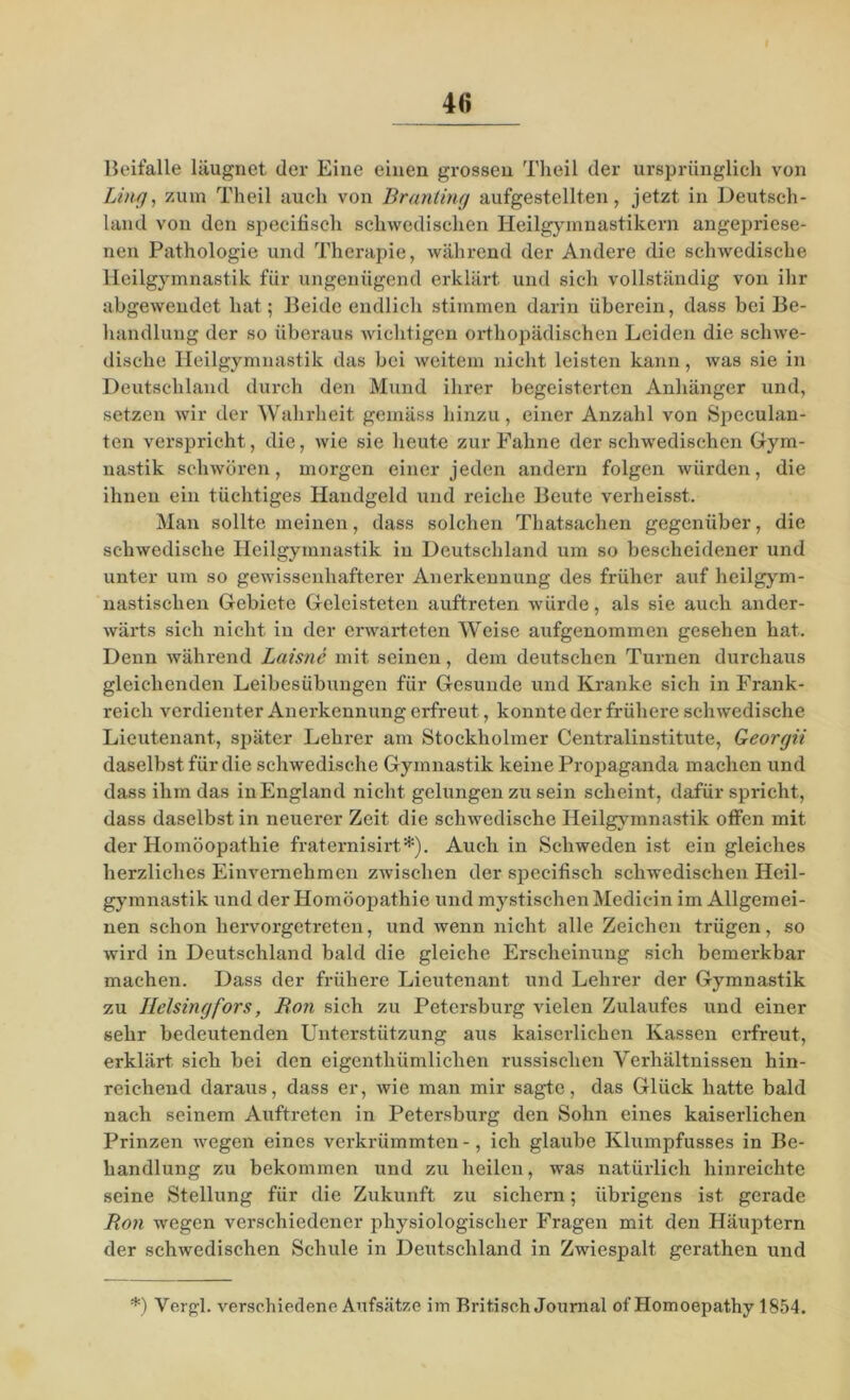 4<i Beifalle läugnet der Eine einen grossen Theil der ursprünglich von Ling, zum Theil auch von Branüng aufgestellten, jetzt in Deutsch- land von den specifisch schwedischen Heilgymnastikern angepriese- nen Pathologie und Therapie, während der Andere die schwedische Heilgymnastik für ungenügend erklärt und sich vollständig von ihr abgewendet hat; Beide endlich stimmen darin überein, dass bei Be- handlung der so überaus wichtigen orthopädischen Leiden die schwe- dische Heilgymnastik das bei weitem nicht leisten kann, was sie in Deutschland durch den Mund ihrer begeisterten Anhänger und, setzen wir der Wahrheit gemäss hinzu, einer Anzahl von Speculan- ten verspricht, die, wie sie heute zur Fahne der schwedischen Gym- nastik schwören, morgen einer jeden andern folgen würden, die ihnen ein tüchtiges Handgeld und reiche Beute verheisst. Man sollte meinen, dass solchen Thatsachen gegenüber, die schwedische Heilgymnastik in Deutschland um so bescheidener und unter um so gewissenhafterer Anerkennung des früher auf heilgym- nastischen Gebiete Geleisteten auftreten würde, als sie auch ander- wärts sich nicht in der erwarteten Weise aufgenommen gesehen hat. Denn während Laisnc mit seinen, dem deutschen Turnen durchaus gleichenden Leibesübungen für Gesunde und Kranke sich in Frank- reich verdienter Anerkennung erfreut, konnte der frühere schwedische Lieutenant, später Lehrer am Stockholmer Centralinstitute, Georgii daselbst für die schwedische Gymnastik keine Propaganda machen und dass ihm das in England nicht gelungen zu sein scheint, dafür spricht, dass daselbst in neuerer Zeit die schwedische Heilgymnastik offen mit der Homöopathie fratemisirt*). Auch in Schweden ist ein gleiches herzliches Einvernehmen zwischen der specifisch schwedischen Heil- gymnastik und der Homöojuathie und mystischen Mediein im Allgemei- nen schon hervorgetreten, und wenn nicht alle Zeichen trügen, so wird in Deutschland bald die gleiche Erscheinung sich bemerkbar machen. Dass der frühere Lieutenant und Lehrer der Gymnastik zu Heisingfors, Bon sich zu Petersburg vielen Zulaufes und einer sehr bedeutenden Unterstützung aus kaiserlichen Kassen erfreut, erklärt sich bei den eigenthümlichen russischen Verhältnissen hin- reichend daraus, dass er, wie man mir sagte, das Glück hatte bald nach seinem Auftreten in Petersburg den Sohn eines kaiserlichen Prinzen wegen eines verkrümmten -, ich glaube Klumpfusses in Be- handlung zu bekommen und zu heilen, was natürlich hinreichte seine Stellung für die Zukunft zu sichern; übrigens ist gerade Ron wegen verschiedener physiologischer Fragen mit den Häuptern der schwedischen Schule in Deutschland in Zwiespalt gerathen und *) Vergl. verschiedene Aufsätze im Britisch Journal ofHomoepathy 1854.