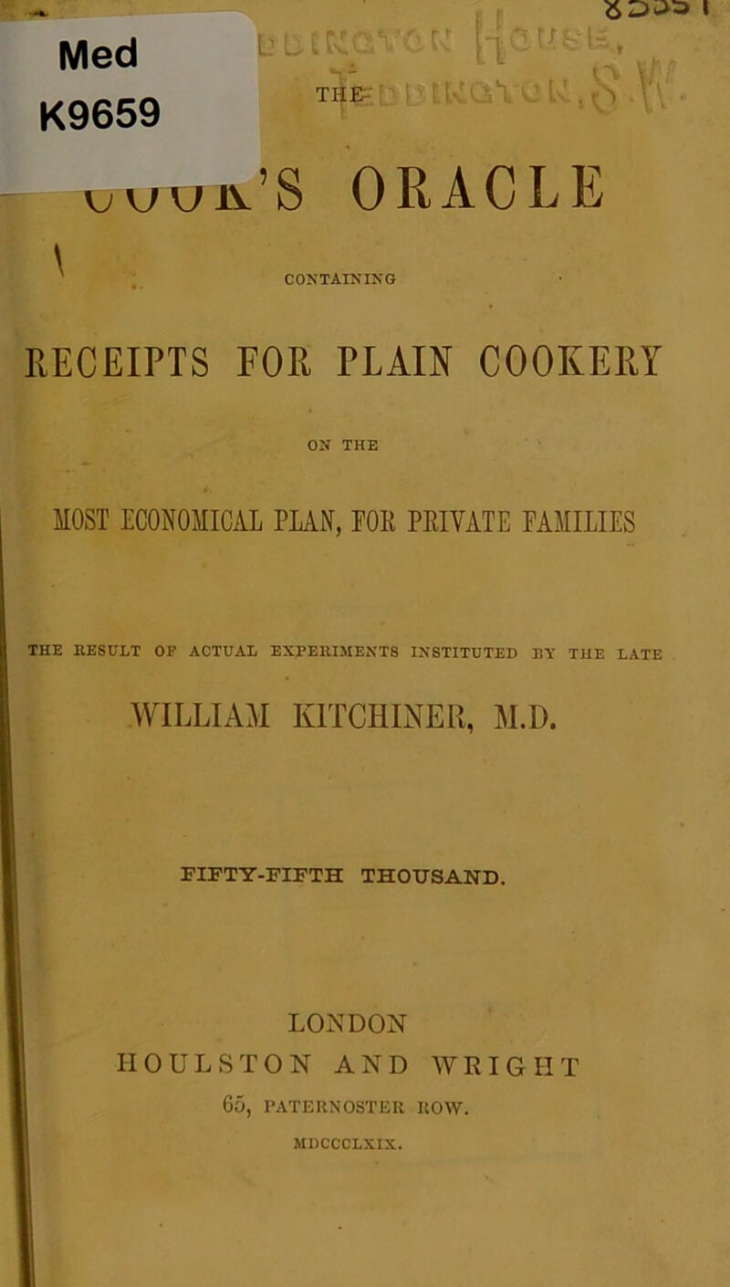 Med K9659 UL EKGVGK THE^ \juuiv’S oracle \ CONTAINING RECEIPTS FOR PLAIN COOKERY ON THE MOST ECONOMICAL PLAN, POE PEIYATE FAMILIES THE RESULT OP ACTUAL EXPERIMENTS INSTITUTED BY THE LATE WILLIAM KITCHENER, M.D. FIFTY-FIFTH THOUSAND. LONDON IIOULSTON AND WRIGHT 65, PATERNOSTER ROW. MDCCCLXIX.