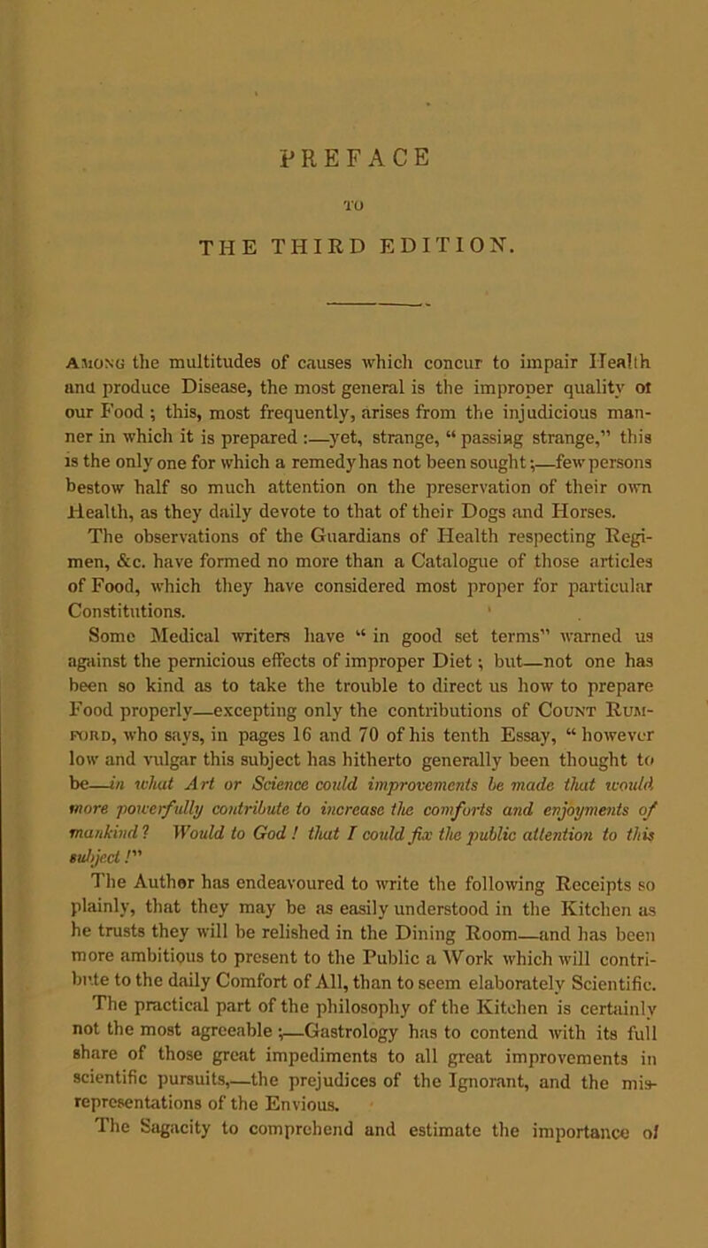 TO THE THIRD EDITION. among the multitudes of causes which concur to impair Health and produce Disease, the most general is the improper quality ot our Food ; this, most frequently, arises from the injudicious man- ner in which it is prepared :—yet, strange, “ passing strange,” this is the only one for which a remedy has not been sought;—fewpersons bestow half so much attention on the preservation of their own Health, as they daily devote to that of their Dogs and Horses. The observations of the Guardians of Health respecting Regi- men, &c. have formed no more than a Catalogue of those articles of Food, which they have considered most proper for particular Constitutions. Some Medical writers have “ in good set terms” warned us against the pernicious effects of improper Diet; but—not one has been so kind as to take the trouble to direct us how to prepare Food properly—excepting only the contributions of Count Rum- ford, who says, in pages 16 and 70 of his tenth Essay, “however low and vulgar this subject has hitherto generally been thought to be—in what Art or Science could improvements he made that would more powerfully contribute to increase the comforts and enjoyments of mankind'! Would to God ! that I could fix the public attention to this subject /” The Author has endeavoured to write the following Receipts so plainly, that they may be as easily understood in the Kitchen as he trusts they will be relished in the Dining Room—and has been more ambitious to present to the Public a Work which will contri- bute to the daily Comfort of All, than to seem elaborately Scientific. The practical part of the philosophy of the Kitchen is certainly not the most agreeable ;—Gastrology has to contend with its full share of those great impediments to all great improvements in scientific pursuits,—the prejudices of the Ignorant, and the mis- representations of the Envious. The Sagacity to comprehend and estimate the importance ol