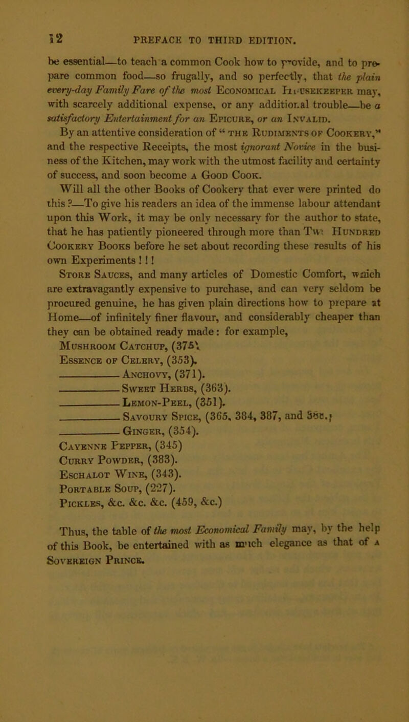 be essential—to teach a common Cook how to provide, and to pre- pare common food—so frugally, and so perfectly, that the plain every-day Family Fare of the most Economical Housekeeper may, with scarcely additional expense, or any additional trouble be a satisfactory Entertainment for an Epicure, or an Invalid. By an attentive consideration of “ the Rudiments op Cookery,'1 and the respective Receipts, the most ignorant Novice in the busi- ness of the Kitchen, may work with the utmost facility and certainty of success, and soon become a Good Cook. Will all the other Books of Cookery that ever were printed do this ?—To give his readers an idea of the immense labour attendant upon this Work, it may be only necessary for the author to state, that he has patiently pioneered through more than Tw- Hundred Cookery Books before he set about recording these results of his own Experiments !!! Store Sauces, and many articles of Domestic Comfort, wriich are extravagantly expensive to purchase, and can very seldom be procured genuine, he has given plain directions how to prepare st Home—of infinitely finer flavour, and considerably cheaper than they can be obtained ready made: for example, Mushroom Catchup, (37-5'. Essence op Celery, (353). Anchovy, (371). Sweet Herbs, (363). Lemon-Peel, (351). Savoury Spice, (365, 384, 387, and S6a./ Ginger, (354). Cayenne Pepper, (345) Curry Powder, (383). Eschalot Wine, (343). Portable Soup, (227). Pickles, &c. &c. &c. (459, &c.) Thus, the table of the most Economical Family may, by the help of this Book, be entertained with as much elegance as that of a Sovereign Prince.