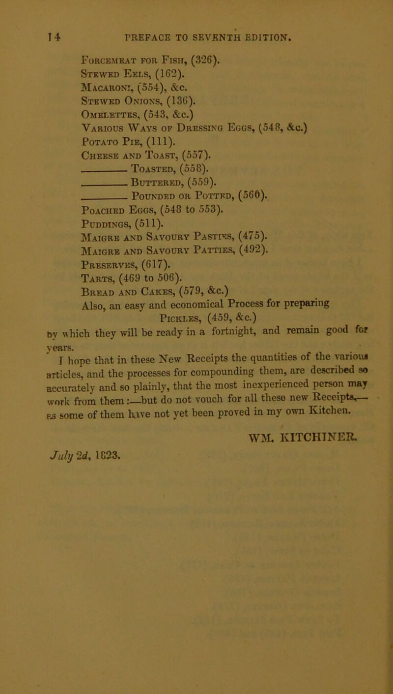 Forcemeat for Fish, (326). Stewed Eels, (162). Macaroni, (554), &c. Stewed Onions, (136). Omelettes, (543, &c.) Various Ways of Dressing Eggs, (548, &u.) Potato Pie, (111). Cheese and Toast, (557). Toasted, (558). Buttered, (559). Pounded or Potted, (560). Poached Eggs, (548 to 553). Puddings, (511). Maigre and Savoury Pasties, (475). Maigre and Savoury Patties, (492). Preserves, (617). Tarts, (469 to 506). Bread and Cakes, (579, &c.) Also, an easy and economical Process for preparing Pickles, (459, &c.) by which they will be ready in a fortnight, and remain good for years. I hope that in these New Receipts the quantities of the various articles, and the processes for compounding them, are described so accurately and so plainly, that the most inexperienced person may work from them :—but do not vouch for all these new Receipts,— as some of them have not yet been proved in my own Kitchen. WM. KITCHJNER.