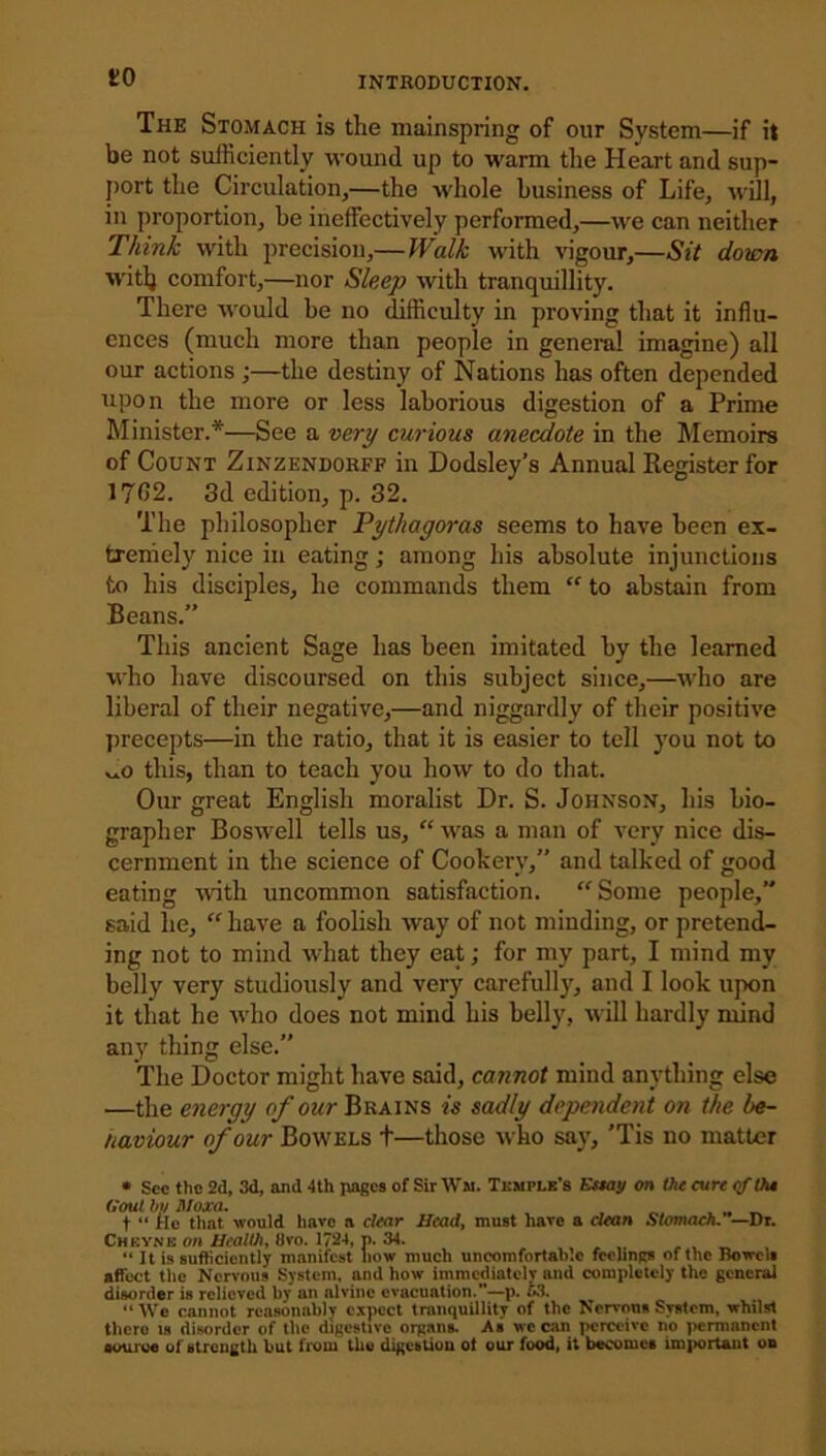 to The Stomach is the mainspring of our System—if it be not sufficiently wound up to warm the Heart and sup- port the Circulation,—the whole business of Life, will, in proportion, be ineffectively performed,—we can neither Think with precision,—Walk with vigour,—Sit down witlj comfort,—nor Sleep with tranquillity. There would be no difficulty in proving that it influ- ences (much more than people in general imagine) all our actions;—the destiny of Nations has often depended upon the more or less laborious digestion of a Prime Minister.*—See a very curious anecdote in the Memoirs of Count Zinzendorff in Dodsley’s Annual Register for 1732. 3d edition, p. 32. The philosopher Pythagoras seems to have been ex- tremely nice in eating; among his absolute injunctions to his disciples, he commands them “ to abstain from Beans.” This ancient Sage has been imitated by the learned who have discoursed on this subject since,—who are liberal of their negative,—and niggardly of their positive precepts—in the ratio, that it is easier to tell you not to this, than to teach you how to do that. Our great English moralist Dr. S. Johnson, his bio- grapher Boswell tells us, “was a man of very nice dis- cernment in the science of Cookery,” and talked of good eating with uncommon satisfaction. “Some people,” said he, “ have a foolish way of not minding, or pretend- ing not to mind what they eat; for my part, I mind my belly very studiously and very carefully, and I look upon it that he who does not mind his belly, will hardly mind any thing else.” The Doctor might have said, cannot mind anything else —the energy of our Brains is sadly dependent on the be- haviour of our Bowels t—those who say, 'Tis no matter * See the 2(1, 3d, and 4th pages of Sir Ww. Temple’s Essay on the cure <f the Gout by Moxa. , , _ t “ He that would have a clear Head, must have a clean Stomach. —Dr. Chkynk on Healthy 8vo. 1724, p. 34. “ It is sufficiently manifest how much uncomfortable feelings of the Bowel* affect the Nervous System, and how immediately and completely the general disorder is relieved by an alvinc evacuation.”—p. 53. “We cannot reasonably expect tranquillity of the Nervous System, whilst thcro is disorder of the digestive organs. As we can perceive no permanent source of strength but from the digestion ot our food, it becomes important on