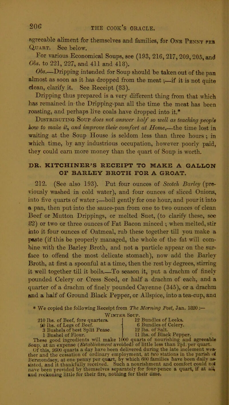 agreeable aliment for themselves and families, for One Penny peb Quart. See below. For various Economical Soups, see (193, 216,217,209,205, and Obs. to 221, 227, and 411 and 418). Obs—Dripping intended for Soup should be taken out of the pan almost as soon as it has dropped from the meat;—if it is not quite dean, clarify it. See Receipt (83). Dripping thus prepared is a very different thing from that which lias remained in the Dripping-pan all the time the meat has been roasting, and perhaps live coals have dropped into it.* Distributing Soup does not answer half so well as teaching people how to make it, and improve their comfort at Home,—the time lost in waiting at the Soup House is seldom less than three hours ; in which time, by any industrious occupation, however poorly paid, they could earn more money than the quart of Soup is worth. DR. KITCHINER’S RECEIPT TO MAKE A GALLON OF BARLEY BROTH FOR A GROAT. 212. (See also 193). Put four ounces of Scotch Barley (pre- viously washed in cold water), and four ounces of sliced Onions, into five quarts of water ;—boil gently for one hour, and pour it into n pan, then put into the sauce-pan from one to two ounces of clean Beef or Mutton Drippings, or melted Suet, (to clarify these, see 82) or two or three ounces of Fat Bacon minced ; when melted, stir into it four ounces of Oatmeal, rub these together till you make a paste (if this be properly managed, the whole of the fat will com- bine with the Barley Broth, and not a particle appear on the sur- face to offend the most delicate stomach), now add the Barley Broth, at first a spoonful at a time, then the rest by degrees, stirring it well together till it boils To season it, put a drachm of finely pounded Celery or Cress Seed, or half a drachm of each, and a quarter of a drachm of finely pounded Cayenne (345), or a drachm and a half of Ground Black Pepper, or Allspice, into a tea-cup, ana * \Ve copied the following Receipt from The Morning Post, Jan. 1820:— Winter Sour. 210 lbs. of Beef, fore quarters. 90 lbs. of Legs of Beef. 3 Bushels of best Split Pease 1 Bushel of Flour. 12 Bundles of Leeks. 6 Bundles of Celery. 12 lbs. of Salt. 11 lbs. of Black Pepper. These good ingredients will make ldoO quarts of nourishing and agreeable Souj). at an expense (Establishment avoided) of little less than 2Jd.pcr quart. Of this, 2000 quarts a day have been delivered during the late inclement wea- ther and the cessation of ordinary employment, at two stations in the parish ni Bermondsey, at one penny per quart, by which 0(H) families have been dailv as- sisted, and it thankfully received. Such a nourishment and comfort could not nave been provided bv themselves separately for four-pence a quart, if at all, aud reckoning little for their tire, nothing for their time.