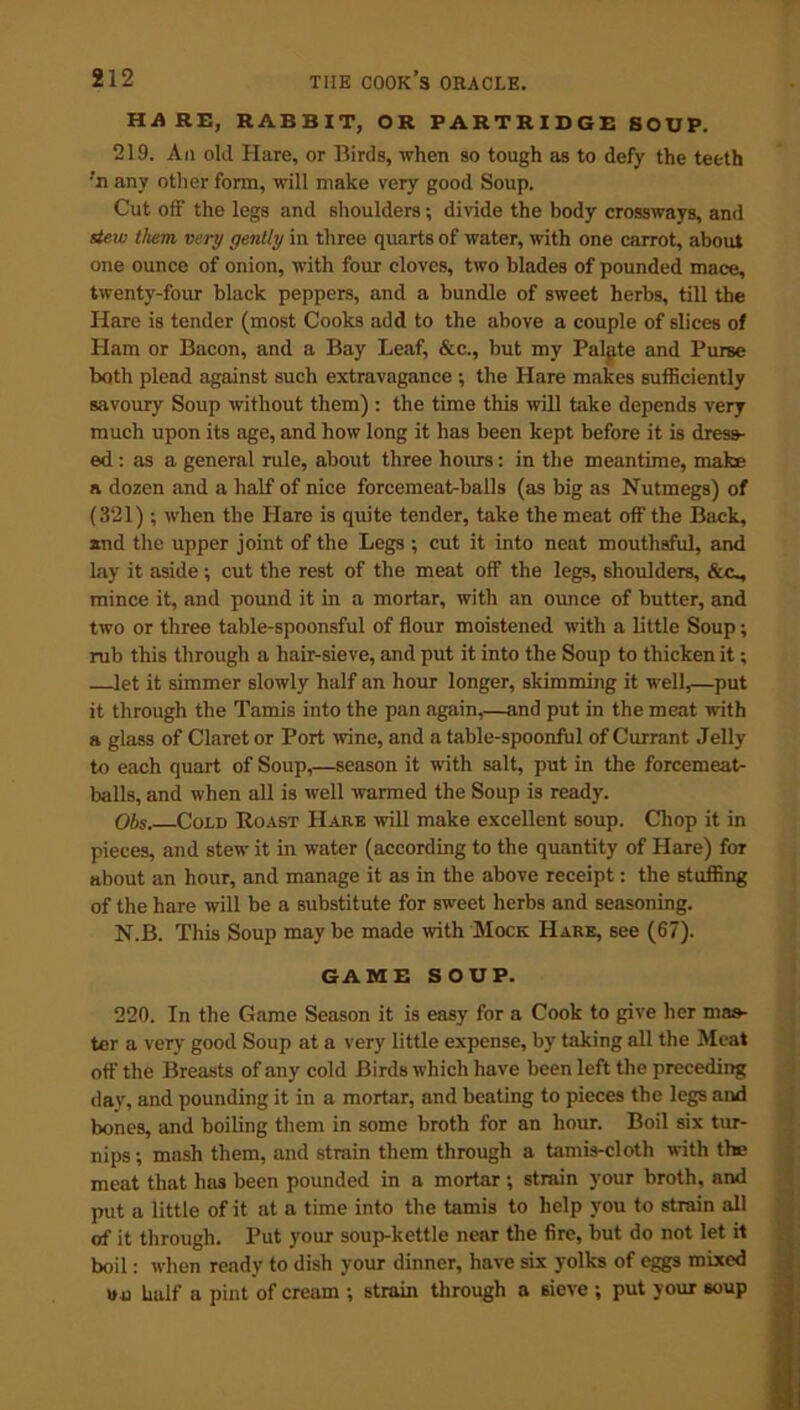 HA RE, RABBIT, OR PARTRIDGE SOUP. 219. Ail old Hare, or Birds, when so tough as to defy the teeth •'n any other form, will make very good Soup. Cut off the legs and shoulders; divide the body crossways, and stew them very gently in three quarts of water, with one carrot, about one ounce of onion, with four cloves, two blades of pounded mace, twenty-four black peppers, and a bundle of sweet herbs, till the Hare is tender (most Cooks add to the above a couple of slices of Ham or Bacon, and a Bay Leaf, &c., but my Palgte and Purse both plead against such extravagance ; the Hare makes sufficiently savoury Soup without them) : the time this will take depends very much upon its age, and how long it has been kept before it is dress- ed : as a general rule, about three hours: in the meantime, make a dozen and a half of nice forcemeat-balls (as big as Nutmegs) of (321) ; when the Hare is quite tender, take the meat off the Back, and the upper joint of the Legs ; cut it into neat mouthsful, and lay it aside; cut the rest of the meat off the legs, shoulders, &c_, mince it, and pound it in a mortar, with an ounce of butter, and two or three table-spoonsful of flour moistened with a little Soup; rub this through a hair-sieve, and put it into the Soup to thicken it; let it simmer slowly half an hour longer, skimming it well,—put it through the Tamis into the pan again,—and put in the meat with a glass of Claret or Port wine, and a table-spoonful of Currant Jelly to each quart of Soup,—season it with salt, put in the forcemeat- balls, and when all is well warmed the Soup is ready. Obs. Cold Roast Hare will make excellent soup. Chop it in pieces, and stew it in water (according to the quantity of Hare) for about an hour, and manage it as in the above receipt: the stuffing of the hare will be a substitute for sweet herbs and seasoning. N.B. This Soup maybe made with Mock Hare, see (67). GAME SOUP. 220. In the Game Season it is easy for a Cook to give her mas- ter a very good Soup at a very little expense, by taking all the Meat off the Breasts of any cold Birds which have been left the preceding day, and pounding it in a mortar, and beating to pieces the legs and bones, and boiling them in some broth for an hour. Boil six tur- nips ; mash them, and strain them through a tamis-cloth with the meat that has been pounded in a mortar; strain your broth, and put a little of it at a time into the tamis to help you to strain all of it through. Put your soup-kettle near the fire, but do not let it boil: when ready to dish your dinner, have six yolks of eggs mixed vo half a pint of cream ; strain through a sieve ; put your soup