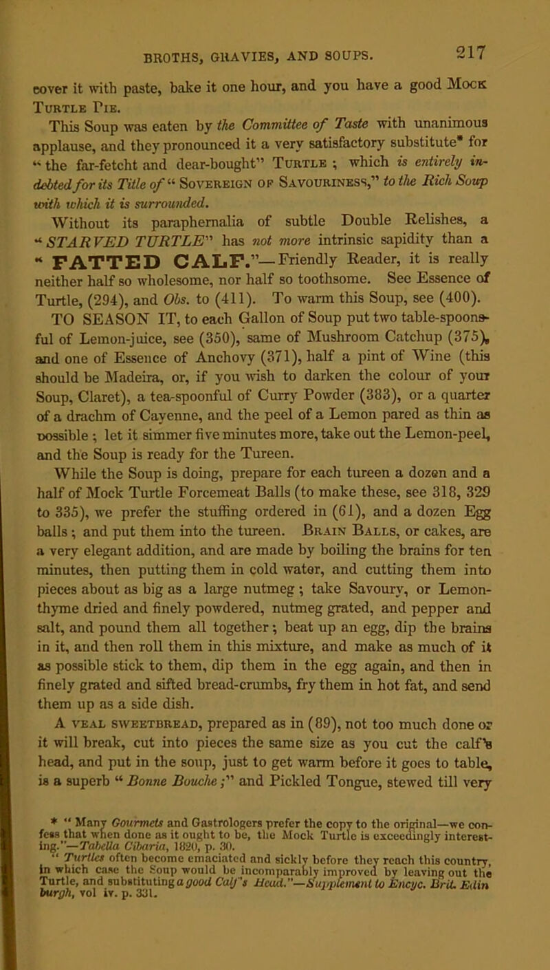 eover it with paste, bake it one hour, and you have a good Mock Turtle Tie. This Soup was eaten by the Committee of Taste with unanimous applause, and they pronounced it a very satisfactory substitute* for “ the far-fetcht and dear-bought” Turtle ; which is entirely in- debted for its Title of« Sovereign op Savouriness,” to the Rich Soup with which it is surrounded. Without its paraphernalia of subtle Double Relishes, a * STARVED TURTLE” has not more intrinsic sapidity than a * FATTED CALF.”—Friendly Reader, it is really neither half so wholesome, nor half so toothsome. See Essence of Turtle, (294), and Obs. to (411). To warm this Soup, see (400). TO SEASON IT, to each Gallon of Soup put two table-spoons- ful of Lemon-juice, see (350), same of Mushroom Catchup (375), and one of Essence of Anchovy (371), half a pint of Wine (this should be Madeira, or, if you wish to darken the colour of your Soup, Claret), a tea-spoonful of Curry Powder (383), or a quarter of a drachm of Cayenne, and the peel of a Lemon pared as thin as possible ; let it simmer five minutes more, take out the Lemon-peel, and the Soup is ready for the Tureen. While the Soup is doing, prepare for each tureen a dozen and a half of Mock Turtle Forcemeat Balls (to make these, see 318, 329 to 335), we prefer the stuffing ordered in (61), and a dozen Egg balls ; and put them into the tureen. Brain Balls, or cakes, are a very elegant addition, and are made by boiling the brains for ten minutes, then putting them in cold water, and cutting them into pieces about as big as a large nutmeg ; take Savoury, or Lemon- thyme dried and finely powdered, nutmeg grated, and pepper and salt, and pound them all together •, beat up an egg, dip the brains in it, and then roll them in this mixture, and make as much of it as possible stick to them, dip them in the egg again, and then in finely grated and sifted bread-crumbs, fry them in hot fat, and send them up as a side dish. A veal sweetbread, prepared as in (89), not too much done or it will break, cut into pieces the same size as you cut the calf’s head, and put in the soup, just to get warm before it goes to table, is a superb “ Bonne Bouclie and Pickled Tongue, stewed till very *  Many Gourmets and Gastrologers prefer the copy to the original—we con- fees that when done as it ought to he, the Mock Turtle is exceedingly interest- ing.—TaheUa Cibaria, 1820, p. 30. “ Turtles often become emaciated and sickly before they reach this country, in which case the Soup would be incomparably improved by leaving out the Turtle, and substituting agood Calf's Head.—Suimlemnt to Encuc. Brit. Edin burgh, vol iy. p. 331.