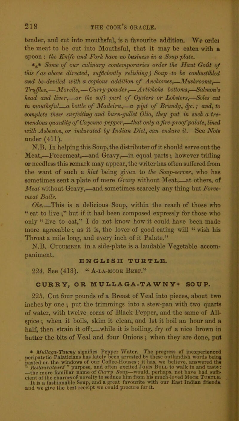 tender, and cut into mouthsful, is a favourite addition. We ordei the meat to he cut into Mouthsful, that it may be eaten with a spoon : the Knife and Fork have no business in a Soup plate. *** Some of our culinary contemporaries order the Haul Gout of this (as above directed, sufficiently relishingJ Soup to be conbuslibled and be-deviled with a copious addition of Anchovies,—Mushrooms,— Truffles,—Morells,—Curry-powder,—Artichoke bottoms,—Salmon's head and liver,—or the soft part of Oysters or Lobsters,—Soles cut m mouthsful—a bottle of Madeira,—a pint of Brandy, <Jc.; and, to complete their surfeiting and burn-gullet Olio, they put in such a tre- mendous quantity of Cayenne pepper,—that only a fire-proof palate, lined with Asbestos, or indurated by Indian Diet, can endure it. See Note under (411). N.B. In helping this Soup, the distributer of it should serve out the Meat,—Forcemeat,—and Gravy,—in equal parts; however trifling or needless this remark may appear, the writer has often suffered from the want of such a hint being given to the Soup-server, who has sometimes sent a plate of mere Gravy without Meat,—at others, of Meat without Gravy,—and sometimes scarcely any thing but Force- meat Balls. Obs.—This is a delicious Soup, within the reach of those who “ eat to live but if it had been composed expressly for those who only “ live to eat,” I do not know how it could have been made more agreeable; as it is, the lover of good eating will “ wish his Throat a mile long, and every inch of it Palate.” N.B. Cucumber in a side-plate is a laudable Vegetable accom- paniment. ENGLISH TURTLE. 224. See (418). “ A-la-mode Beep.” CURRY, OR MULLAGA-TAWNY* SOUP. 225. Cut four pounds of a Breast of Veal into pieces, about two inches by one ; put the trimmings into a stew-pan with two quarts of water, with twelve corns of Black Pepper, and the same of All- spice ; when it boils, skim it clean, and let it boil an hour and a half, then strain it off;—while it is boiling, fry of a nice brown in butter the bits of Veal and four Onions; when they are done, put * Mullaga-Taumy signifies Pepper Water. The progress of inexperienced peripatetic Palaticians lias lately been arrested by these outlandish words being pasted on tho windows of our Coffee-Houses; it has. we believe, answered the •' Restaurateurs’ ” purpose, and often excited John Bi ll to walk in and taste: —the more familiar name of Curry Soup—would, perhaps, not have had suffi- cient of the charms of novelty to seduce him from his much-loved Mock Turtlb. It is a fashionable Soup, and a great favourite with our East Indian frienda and we give the best receipt we could procure for it.