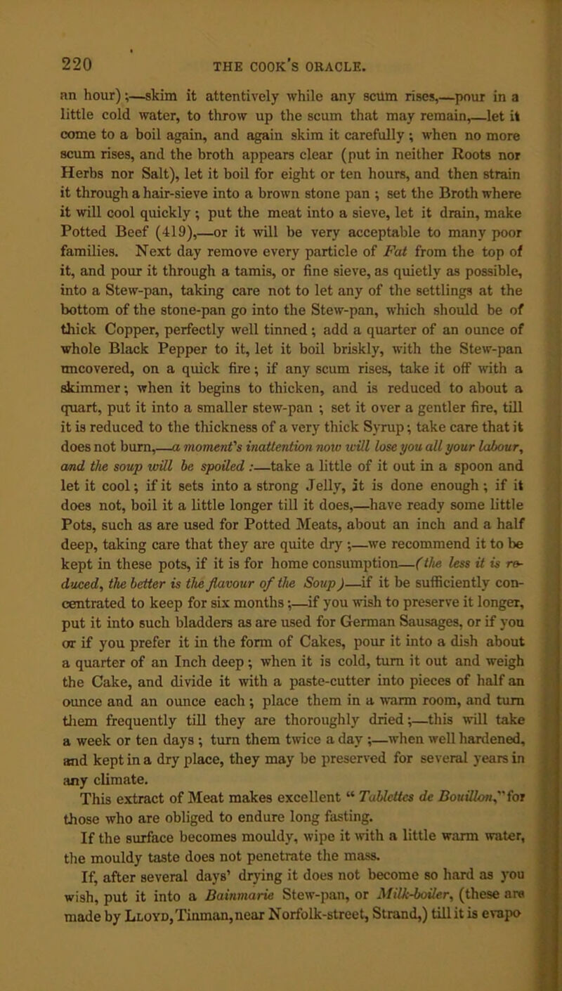 an hour);—skim it attentively while any scum rises,—pour in a little cold water, to throw up the scum that may remain,—let it come to a boil again, and again skim it carefully ; when no more scum rises, and the broth appears clear (put in neither Roots nor Herbs nor Salt), let it boil for eight or ten hours, and then strain it through a hair-sieve into a brown stone pan ; set the Broth where it will cool quickly ; put the meat into a sieve, let it drain, make Potted Beef (419),—or it will be very acceptable to many poor families. Next day remove every particle of Fat from the top of it, and pour it through a tamis, or fine sieve, as quietly as possible, into a Stew-pan, taking care not to let any of the settlings at the bottom of the stone-pan go into the Stew-pan, which should be of thick Copper, perfectly well tinned; add a quarter of an ounce of whole Black Pepper to it, let it boil briskly, with the Stew-pan uncovered, on a quick fire; if any scum rises, take it off with a skimmer; when it begins to thicken, and is reduced to about a quart, put it into a smaller stew-pan ; set it over a gentler fire, till it is reduced to the thickness of a very thick Syrup •, take care that it does not burn,—a moment's inattention now will lose you all your labour, and. the soup will be spoiled :—take a little of it out in a spoon and let it cool; if it sets into a strong Jelly, it is done enough ; if it does not, boil it a little longer till it does,—have ready some little Pots, such as are used for Potted Meats, about an inch and a half deep, taking care that they are quite dry ;—we recommend it to be kept in these pots, if it is for home consumption—(the less it is re- duced, the better is the flavour of the Soup)—if it be sufficiently con- centrated to keep for six months;—if you wish to preserve it longer, put it into such bladders as .are used for German Sausages, or if you or if you prefer it in the form of Cakes, pour it into a dish about a quarter of an Inch deep; when it is cold, turn it out and weigh the Cake, and divide it with a paste-cutter into pieces of half an ounce and an ounce each ; place them in a warm room, and turn them frequently till they are thoroughly dried;—this will take a week or ten days ; turn them twice a day ;—when well hardened, and kept in a dry place, they may be preserved for several years in any climate. This extract of Meat makes excellent “ Tablcttcs dc Bouillon, for those who are obliged to endure long fasting. If the surface becomes mouldy, wipe it with a little warm water, the mouldy taste does not penetrate the mass. If, after several days’ drying it does not become so hard as you wish, put it into a Bainmarie Stew-pan, or Milk-boiler, (these are made by Lloyd, Tinman, near Norfolk-street, Strand,) till it is evapo